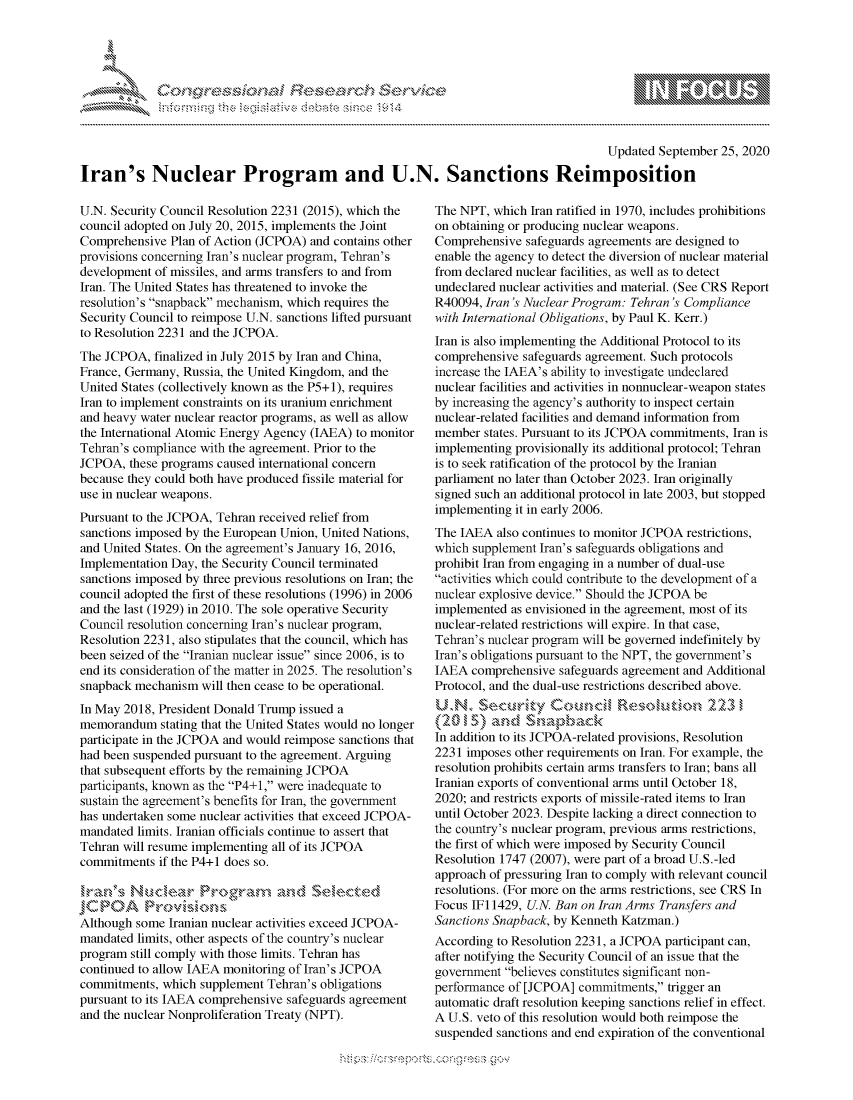 handle is hein.crs/govdbzu0001 and id is 1 raw text is: 





FF.      :                      iE SE .$r h & ,


                                                                                       Updated September 25, 2020

Iran's Nuclear Program and U.N. Sanctions Reimposition


U.N. Security Council Resolution 2231 (2015), which the
council adopted on July 20, 2015, implements the Joint
Comprehensive Plan of Action (JCPOA) and contains other
provisions concerning Iran's nuclear program, Tehran's
development of missiles, and arms transfers to and from
Iran. The United States has threatened to invoke the
resolution's snapback mechanism, which requires the
Security Council to reimpose U.N. sanctions lifted pursuant
to Resolution 2231 and the JCPOA.
The JCPOA, finalized in July 2015 by Iran and China,
France, Germany, Russia, the United Kingdom, and the
United States (collectively known as the P5+1), requires
Iran to implement constraints on its uranium enrichment
and heavy water nuclear reactor programs, as well as allow
the International Atomic Energy Agency (IAEA) to monitor
Tehran's compliance with the agreement. Prior to the
JCPOA, these programs caused international concern
because they could both have produced fissile material for
use in nuclear weapons.
Pursuant to the JCPOA, Tehran received relief from
sanctions imposed by the European Union, United Nations,
and United States. On the agreement's January 16, 2016,
Implementation Day, the Security Council terminated
sanctions imposed by three previous resolutions on Iran; the
council adopted the first of these resolutions (1996) in 2006
and the last (1929) in 2010. The sole operative Security
Council resolution concerning Iran's nuclear program,
Resolution 2231, also stipulates that the council, which has
been seized of the Iranian nuclear issue since 2006, is to
end its consideration of the matter in 2025. The resolution's
snapback mechanism will then cease to be operational.
In May 2018, President Donald Trump issued a
memorandum stating that the United States would no longer
participate in the JCPOA and would reimpose sanctions that
had been suspended pursuant to the agreement. Arguing
that subsequent efforts by the remaining JCPOA
participants, known as the P4+1, were inadequate to
sustain the agreement's benefits for Iran, the government
has undertaken some nuclear activities that exceed JCPOA-
mandated limits. Iranian officials continue to assert that
Tehran will resume implementing all of its JCPOA
commitments if the P4+1 does so.

 JCPOA      ,.,,, Mroi --ns,,,, .<,-, ,.

Although some Iranian nuclear activities exceed JCPOA-
mandated limits, other aspects of the country's nuclear
program still comply with those limits. Tehran has
continued to allow IAEA monitoring of Iran's JCPOA
commitments, which supplement Tehran's obligations
pursuant to its IAEA comprehensive safeguards agreement
and the nuclear Nonproliferation Treaty (NPT).


The NPT, which Iran ratified in 1970, includes prohibitions
on obtaining or producing nuclear weapons.
Comprehensive safeguards agreements are designed to
enable the agency to detect the diversion of nuclear material
from declared nuclear facilities, as well as to detect
undeclared nuclear activities and material. (See CRS Report
R40094, Iran's Nuclear Program: Tehran's Compliance
with International Obligations, by Paul K. Kerr.)
Iran is also implementing the Additional Protocol to its
comprehensive safeguards agreement. Such protocols
increase the IAEA's ability to investigate undeclared
nuclear facilities and activities in nonnuclear-weapon states
by increasing the agency's authority to inspect certain
nuclear-related facilities and demand information from
member states. Pursuant to its JCPOA commitments, Iran is
implementing provisionally its additional protocol; Tehran
is to seek ratification of the protocol by the Iranian
parliament no later than October 2023. Iran originally
signed such an additional protocol in late 2003, but stopped
implementing it in early 2006.
The IAEA also continues to monitor JCPOA restrictions,
which supplement Iran's safeguards obligations and
prohibit Iran from engaging in a number of dual-use
activities which could contribute to the development of a
nuclear explosive device. Should the JCPOA be
implemented as envisioned in the agreement, most of its
nuclear-related restrictions will expire. In that case,
Tehran's nuclear program will be governed indefinitely by
Iran's obligations pursuant to the NPT, the government's
IAEA comprehensive safeguards agreement and Additional
Protocol, and the dual-use restrictions described above.
UN., Securky        Cce                     2231
   q   .a    d   np8a
   5 m~
In addition to its JCPOA-related provisions, Resolution
2231 imposes other requirements on Iran. For example, the
resolution prohibits certain arms transfers to Iran; bans all
Iranian exports of conventional arms until October 18,
2020; and restricts exports of missile-rated items to Iran
until October 2023. Despite lacking a direct connection to
the country's nuclear program, previous arms restrictions,
the first of which were imposed by Security Council
Resolution 1747 (2007), were part of a broad U.S.-led
approach of pressuring Iran to comply with relevant council
resolutions. (For more on the arms restrictions, see CRS In
Focus IFi 1429, U.N. Ban on Iran Arms Transfers and
Sanctions Snapback, by Kenneth Katzman.)
According to Resolution 2231, a JCPOA participant can,
after notifying the Security Council of an issue that the
government believes constitutes significant non-
performance of [JCPOA] commitments, trigger an
automatic draft resolution keeping sanctions relief in effect.
A U.S. veto of this resolution would both reimpose the
suspended sanctions and end expiration of the conventional


              - , gnom goo
              , q
'S SL           IN
11LULANJILiN,


