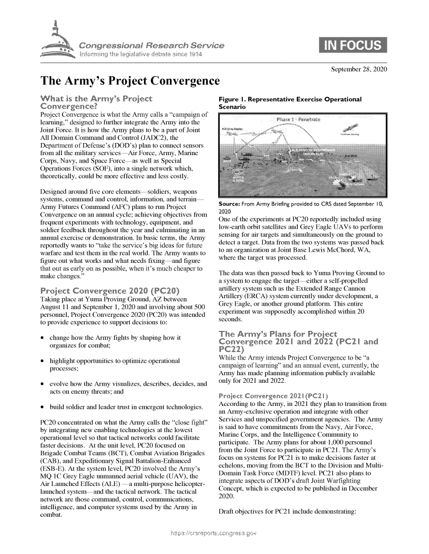 handle is hein.crs/govdcac0001 and id is 1 raw text is: 









The Army's Project Convergence


               - mmm, go
mppm qq\
              , q
              I
aS
11LULANJILiN,

    September 28, 2020


Project Convergence is what the Army calls a campaign of
learning, designed to further integrate the Army into the
Joint Force. It is how the Army plans to be a part of Joint
All Domain Command and Control (JADC2), the
Department of Defense's (DOD's) plan to connect sensors
from all the military services Air Force, Army, Marine
Corps, Navy, and Space Force as well as Special
Operations Forces (SOF), into a single network which,
theoretically, could be more effective and less costly.

Designed around five core elements soldiers, weapons
systems, command and control, information, and terrain
Army Futures Command (AFC) plans to run Project
Convergence on an annual cycle; achieving objectives from
frequent experiments with technology, equipment, and
soldier feedback throughout the year and culminating in an
annual exercise or demonstration. In basic terms, the Army
reportedly wants to take the service's big ideas for future
warfare and test them in the real world. The Army wants to
figure out what works and what needs fixing and figure
that out as early on as possible, when it's much cheaper to
make changes.


Taking place at Yuma Proving Ground, AZ between
August 11 and September 1, 2020 and involving about 500
personnel, Project Convergence 2020 (PC20) was intended
to provide experience to support decisions to:

* change how the Army fights by shaping how it
   organizes for combat;

* highlight opportunities to optimize operational
   processes;
* evolve how the Army visualizes, describes, decides, and
   acts on enemy threats; and

* build soldier and leader trust in emergent technologies.

PC20 concentrated on what the Army calls the close fight
by integrating new enabling technologies at the lowest
operational level so that tactical networks could facilitate
faster decisions. At the unit level, PC20 focused on
Brigade Combat Teams (BCT), Combat Aviation Brigades
(CAB), and Expeditionary Signal Battalion-Enhanced
(ESB-E). At the system level, PC20 involved the Army's
MQ IC Grey Eagle unmanned aerial vehicle (UAV), the
Air Launched Effects (ALE)  a multi-purpose helicopter-
launched system and the tactical network. The tactical
network are those command, control, communications,
intelligence, and computer systems used by the Army in
combat.


Figure I. Representative Exercise Operational
Scenario
     I . ... .                    ... .. ... .. .. . .. ... .. ... .. ... .


Source: From Army Briefing provided to CRS dated September 10,
2020
One of the experiments at PC20 reportedly included using
low-earth orbit satellites and Grey Eagle UAVs to perform
sensing for air targets and simultaneously on the ground to
detect a target. Data from the two systems was passed back
to an organization at Joint Base Lewis McChord, WA,
where the target was processed.

The data was then passed back to Yuma Proving Ground to
a system to engage the target-either a self-propelled
artillery system such as the Extended Range Cannon
Artillery (ERCA) system currently under development, a
Grey Eagle, or another ground platform. This entire
experiment was supposedly accomplished within 20
seconds.


C ove  ,   c e Z l )2   a  2 0,2 2  P C2  ad

While the Army intends Project Convergence to be a
campaign of learning and an annual event, currently, the
Army has made planning information publicly available
only for 2021 and 2022.


According to the Army, in 2021 they plan to transition from
an Army-exclusive operation and integrate with other
Services and unspecified government agencies. The Army
is said to have commitments from the Navy, Air Force,
Marine Corps, and the Intelligence Community to
participate. The Army plans for about 1,000 personnel
from the Joint Force to participate in PC21. The Army's
focus on systems for PC21 is to make decisions faster at
echelons, moving from the BCT to the Division and Multi-
Domain Task Force (MDTF) level. PC21 also plans to
integrate aspects of DOD's draft Joint Warfighting
Concept, which is expected to be published in December
2020.

Draft objectives for PC21 include demonstrating:


