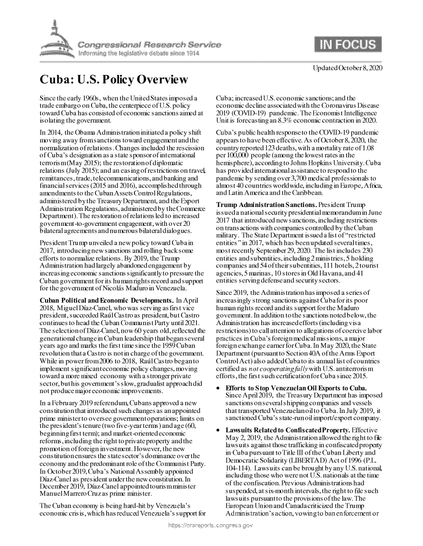 handle is hein.crs/govdcbh0001 and id is 1 raw text is: 




xa   IS
       Ik


Cuba: U.S. Policy Overview

Since the early 1960s, when the United States imposed a
trade embargo on Cuba, the centerpiece of U.S. policy
toward Cuba has consisted of economic sanctions aimed at
isolating the government.
In 2014, the Obama Administration initiated a policy shift
moving away fromsanctions toward engagement and the
normalization of relations. Changes included the rescission
of Cuba's designation as a state sponsor of international
terrorism(May 2015); the restorationofdiplomatic
relations (July 2015); and an easing of restrictions on travel,
remittances, trade, telecommunications, and banking and
financial services (2015 and 2016), accomplished through
amendments to the Cuban Assets Control Regulations,
administered bythe Treasury Department, and the Export
Administration Regulations, administered by the Commerce
Department). The restoration of relations led to increased
government-to-government engagement, with over 20
bilateral agreements and numerous bilateral dialogues.
President Trump unveiled a newpolicy toward Cubain
2017, introducingnew sanctions and rolling backsome
efforts to normalize relations. By 2019, the Trump
Administration had largely abandoned engagement by
increasing economic sanctions significantly to pressure the
Cuban government for its humanights record and support
for the government of Nicolds Maduro in Venezuela.
Cuban Political and Economic Developments. In April
2018, Miguel Dfaz-Canel, who was serving as first vice
president, succeeded Raitl Castro as president, but Castro
continues to head the Cuban Conmmnist Party until 2021.
The selection of Dfaz-Canel, now 60 years old, reflected the
generational changein Cuban leadership that began several
years ago and marks the first time since the 1959 Cuban
revolution that a Castro is not in charge of the government.
While in power from2006 to 2018, Raid Castro began to
implement significant economic policy changes, moving
toward a more mixed economy with a stronger private
sector, but his government's slow, gradualist approach did
not produce major economic improvements.
In a February 2019 referendum, Cubans approved a new
constitution that introduced such changes as an appointed
prie ministerto oversee govemmentoperations; limits on
the president's tenure (two five-year terms) and age (60,
beginning first term); and market-oriented economic
reforms, including the right to private property and the
promotion of foreign investment. However, the new
constitutionensures the state sector's dominance over the
economy and the predominant role of the Communist Party.
In October 2019, Cuba's National As sembly appointed
Dfaz-Canel as president under the new constitution. In
December 2019, Dfaz-Canel appointed touris mminis ter
ManuelMarrero Cruz as prime minister.
The Cuban economy is being hard-hit by Venezuela's
economic cris is, which has reduced Venezuela's support for


Cuba; increased U.S. economic sanctions; and the
economic decline associatedwith the Coronavirus Disease
2019 (COVID-19) pandemic. The Economist Intelligence
Unit is forecasting an 8.3% economic contraction in 2020.
Cuba's public health responseto the COVID-19 pandemic
appears to have been effective. As of October 8,2020, the
country reported 123 deaths, with a mortality rate of 1.08
per 100,000 people (among the lowest rates in the
hemisphere), according to Johns Hopkins University. Cuba
has provided international as sistance to respond to the
pandemic by sending over 3,700 medical professionals to
almost 40 countries worldwide, including in Europe, Africa,
and Latin America and the Caribbean.
Trump Administration Sanctions. President Trump
is sued a national s ecurity presidential memorandumin June
2017 that introduced new sanctions, including restrictions
on trans actions with companies controlled by the Cuban
military. The State Department is sued a list of restricted
entities in 2017, which has been updated several times,
most recently September29, 2020. The list includes 230
entities and subentities, including 2 ministries, 5 holding
companies and 54 of their subentities, 111 hotels, 2 tourist
agencies, 5 marinas, 10 stores in Old Havana, and 41
entities serving defense and security sectors.
Since 2019, the Administration has imposed a series of
increasingly strong sanctions against Cubaforits poor
human rights record andits support for the Maduro
government. In addition to the sanctions noted below, the
Administration has increased efforts (including visa
restrictions) to call attention to allegations of coercive labor
practices in Cuba's foreignmedical missions, a major
foreign exchange earner for Cub a. In May 2020, the State
Department (pursuant to Section 40A of the Arms Export
Control Act) also added Cubato its annual list of countries
certified as not cooperatingfully with U.S. antiterrorism
efforts, the first such certification for Cuba since 2015.
 Efforts to Stop Venezuelan Oil Exports to Cuba.
   Since April 2019, the Treasury Department has imposed
   sanctions onseveral shipping companies and vessels
   that transported Venezuelanoilto Cuba. In July 2019, it
   sanctioned Cuba's state-run oil import/export company.
 LaIwsuits Related to ConfiscatedProperty. Effective
   May 2, 2019, the Administration allowed the right to file
   lawsuits against those trafficking in confiscatedproperty
   in Cubapursuant to Title I of the Cuban Liberty and
   Democratic Solidarity (LIBERTAD) Act of 1996 (P.L.
   104-114). Lawsuits can be brought by any U.S. national
   including those who were not U.S. nationals at the time
   of the confiscation. Previous Administrations had
   suspended, at six-month intervals, the right to file such
   lawsuits pursuantto the provisions of the law. The
   European Union and Canadacriticized the Trump
   Administration's action, vowingto ban enforcement or


A A '2


Updated October 8,2020


