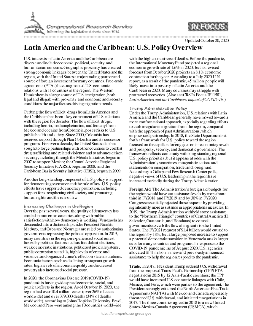 handle is hein.crs/govdcbk0001 and id is 1 raw text is: 







                                                                                      Updated October 20,2020
Latin America and the Caribbean: U.S. Policy Overview


U.S. interests in Latin America and the Caribbean are
diverse and include economic, political, security, and
humanitarian concerns. Geographic proximity has ensured
strong economic linkages between the United States and the
region, with the United States a major trading partner and
source of foreign investment for many countries. Free-trade
agreements (FTAs) have augmented U.S. economic
relations with 11 countries in the region. The Western
Hemisphere is a large source of U.S. immigration, both
leg aland illegal; with proximity and economic and security
conditions the major factors driving migration trends.

Curbing the flow of illicit drugs fromLatin America and
the Caribbean has been a key component of U.S. relations
with the region for decades. The flow of illicit drugs,
including heroin, methamphetamine, and fentanyl from
Mexico and cocaine fromColombia, poses risks to U.S.
public health and safety. Since 2000, Colombia has
received support through Plan Colombia and its successor
programs. For over a decade, the United States also has
sought to forge partnerships with other countries to combat
drug trafficking and related violence and to advance citizen
security, including through the M6rida Initiative, begun in
2007 to support Mexico; the Central America Regional
Security Initiative (CARSI),begunin 2008; and the
Caribbean Basin Security Initiative (CBSI), begun in 2009.

Another long-standing component of U.S. policy is support
for democratic governance and the rule of law. U.S. policy
efforts have supported democracy promotion, including
support for strengthening civil society and promoting
human rights and therule of law.


Over the past several years, thequality of democracy has
eroded in numerous countries, along with public
satis faction with how democracy is working. Venezuela has
des cended into a dictatorship under Pres ident Nicold s
Maduro, and Cuba and Nicaragua are ruled by authoritarian
governments repressing the political opposition. In 2019,
many countries in the region experienced social unrest
fueled by political factors such as fraudulent elections,
weak democratic in s titutions, politicized judicial systems,
public corruption scandals, high levels of crime and
violence, and organized crime's effect on state institutions.
Economic factors such as declining or stagnant growth
rates, high levels of income inequality, and increased
poverty also increased social pressure.

In 2020, the Coronavirus Disease 2019 (COVID-19)
pandemic is having widespread economic, social, and
political effects in the region. As of October 19,2020, the
region had over 10.4 million cases (over 26% of cases
worldwide) and over 379,000 deaths (34% of deaths
worldwide), according to Johns Hopkins University. Brazil,
Mexico, and Peru were among the 10 countries worldwide


with the highest numbers of deaths. Before thepandemic,
the International Monetary Fund projected a regional
economic growthrate of 1.6% in 2020, but its revised
forecast fromOctober 2020 projects an 8.1% economic
contraction for the year. According to a July 2020 U.N.
report, as a result of the pandemic, 45 million people will
likely move into poverty in Latin America and the
Caribbean in 2020. Many countries may struggle with
protracted recoveries. (Also seeCRS In Focus IF 1581,
Latin America and the Caribbean: Impact ofCO VID-1 9.)


Under the Trump Administration, U.S. relations with Latin
America and the Caribbean generally have moved toward a
more confrontational approach, especially regarding efforts
to curb irregular immigration from the region, compared
with the approach of past Administrations, which
emphasized partnership. In 2018, the State Department set
forth a framework for U.S. policy toward the region
focusedon three pillars for engagement-economic growth
and prosperity, security, and democratic governance. The
framework reflects continuity with long-standing regional
U.S. policy priorities, but it appears at odds with the
Administration's sometimes antagonistic actions and
statements on immigration, trade, and foreign aid.
According to Gallup and Pew Research Centerpolls,
negativeviews of U.S. leadership in the regionhave
increased markedly during the Trump Administration.

Foreign Aid. The Administration's foreign aid budgets for
the region would have cut assistance levels by more than a
third in FY2018 and FY2019 and by 30% in FY2020.
Congress essentially rejected those requests byproviding
significantly more assistance in appropriations measures. In
2019, the Trump Administration withheld some assistance
to the Northern Triangle countries of Central America (El
Salvador, Guatemala, and Honduras) to compel
governments to curb theflowof migrants to the United
States. The FY2021 request of $1.4 billion would cut aid to
the region by 18%, but a large proposed increase to support
a potential democratic transition in Venezuela masks larger
cuts for many countries andprograms. In response to the
COVID-19 pandemic, as of August 2020, U.S. agencies
allocated $141 million in new and previously announced
ass is tance to help the region respond to the pandemic.

Trade. In 2017, President Trump ordered U.S. withdrawal
from the proposed Trans-Pacific Partnership (TPP) TA
negotiated in 2015 by 12 Asia-Pacific countries; the TPP
would have increased U.S. economic linkages with Chile,
Mexico, and Peru, which were parties to the agreement. The
President s trongly criticized the North AmericanFree Trade
Agreement (NAFTA) with Mexico and Canada, repeatedly
threatened U.S. withdrawal, and initiated renegotiations in
2017. The three countries agreed in 2018 to a new United
States -Mexico -Canada Agreement (USMCA), which


A A '2


k
  w-I


y\


