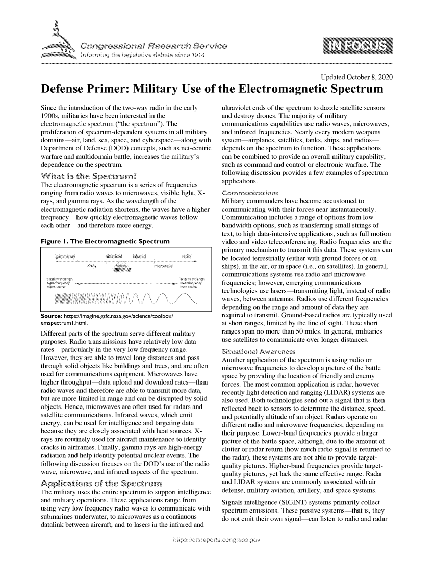 handle is hein.crs/govdcbt0001 and id is 1 raw text is: 




FF.~*\*


                                                                                            Updated October 8, 2020

Defense Primer: Military Use of the Electromagnetic Spectrum


Since the introduction of the two-way radio in the early
1900s, militaries have been interested in the
electromagnetic spectrum (the spectrum). The
proliferation of spectrum-dependent systems in all military
domains air, land, sea, space, and cyberspace along with
Department of Defense (DOD) concepts, such as net-centric
warfare and multidomain battle, increases the military's
dependence on the spectrum.


The electromagnetic spectrum is a series of frequencies
ranging from radio waves to microwaves, visible light, X-
rays, and gamma rays. As the wavelength of the
electromagnetic radiation shortens, the waves have a higher
frequency how quickly electromagnetic waves follow
each other and therefore more energy.

Figure I. The Electromagnetic Spectrum









Source: https://imagine.gsfc.nasa.gov/science/tool box/
emspectrum I .html.
Different parts of the spectrum serve different military
purposes. Radio transmissions have relatively low data
rates particularly in the very low frequency range.
However, they are able to travel long distances and pass
through solid objects like buildings and trees, and are often
used for communications equipment. Microwaves have
higher throughput-data upload and download rates than
radio waves and therefore are able to transmit more data,
but are more limited in range and can be disrupted by solid
objects. Hence, microwaves are often used for radars and
satellite communications. Infrared waves, which emit
energy, can be used for intelligence and targeting data
because they are closely associated with heat sources. X-
rays are routinely used for aircraft maintenance to identify
cracks in airframes. Finally, gamma rays are high-energy
radiation and help identify potential nuclear events. The
following discussion focuses on the DOD's use of the radio
wave, microwave, and infrared aspects of the spectrum.
A,,- tik..,          44N ofd- ........nc'S
The military uses the entire spectrum to support intelligence
and military operations. These applications range from
using very low frequency radio waves to communicate with
submarines underwater, to microwaves as a continuous
datalink between aircraft, and to lasers in the infrared and


ultraviolet ends of the spectrum to dazzle satellite sensors
and destroy drones. The majority of military
communications capabilities use radio waves, microwaves,
and infrared frequencies. Nearly every modern weapons
system airplanes, satellites, tanks, ships, and radios
depends on the spectrum to function. These applications
can be combined to provide an overall military capability,
such as command and control or electronic warfare. The
following discussion provides a few examples of spectrum
applications.


Military commanders have become accustomed to
communicating with their forces near-instantaneously.
Communication includes a range of options from low
bandwidth options, such as transferring small strings of
text, to high data-intensive applications, such as full motion
video and video teleconferencing. Radio frequencies are the
primary mechanism to transmit this data. These systems can
be located terrestrially (either with ground forces or on
ships), in the air, or in space (i.e., on satellites). In general,
communications systems use radio and microwave
frequencies; however, emerging communications
technologies use lasers-transmitting light, instead of radio
waves, between antennas. Radios use different frequencies
depending on the range and amount of data they are
required to transmit. Ground-based radios are typically used
at short ranges, limited by the line of sight. These short
ranges span no more than 50 miles. In general, militaries
use satellites to communicate over longer distances.


Another application of the spectrum is using radio or
microwave frequencies to develop a picture of the battle
space by providing the location of friendly and enemy
forces. The most common application is radar, however
recently light detection and ranging (LIDAR) systems are
also used. Both technologies send out a signal that is then
reflected back to sensors to determine the distance, speed,
and potentially altitude of an object. Radars operate on
different radio and microwave frequencies, depending on
their purpose. Lower-band frequencies provide a larger
picture of the battle space, although, due to the amount of
clutter or radar return (how much radio signal is returned to
the radar), these systems are not able to provide target-
quality pictures. Higher-band frequencies provide target-
quality pictures, yet lack the same effective range. Radar
and LIDAR systems are commonly associated with air
defense, military aviation, artillery, and space systems.
Signals intelligence (SIGINT) systems primarily collect
spectrum emissions. These passive systems that is, they
do not emit their own signal can listen to radio and radar


K~:>


mppm qq\
         p\w gn'a', ggmm
a
'S              I
11LIANJILiN,


