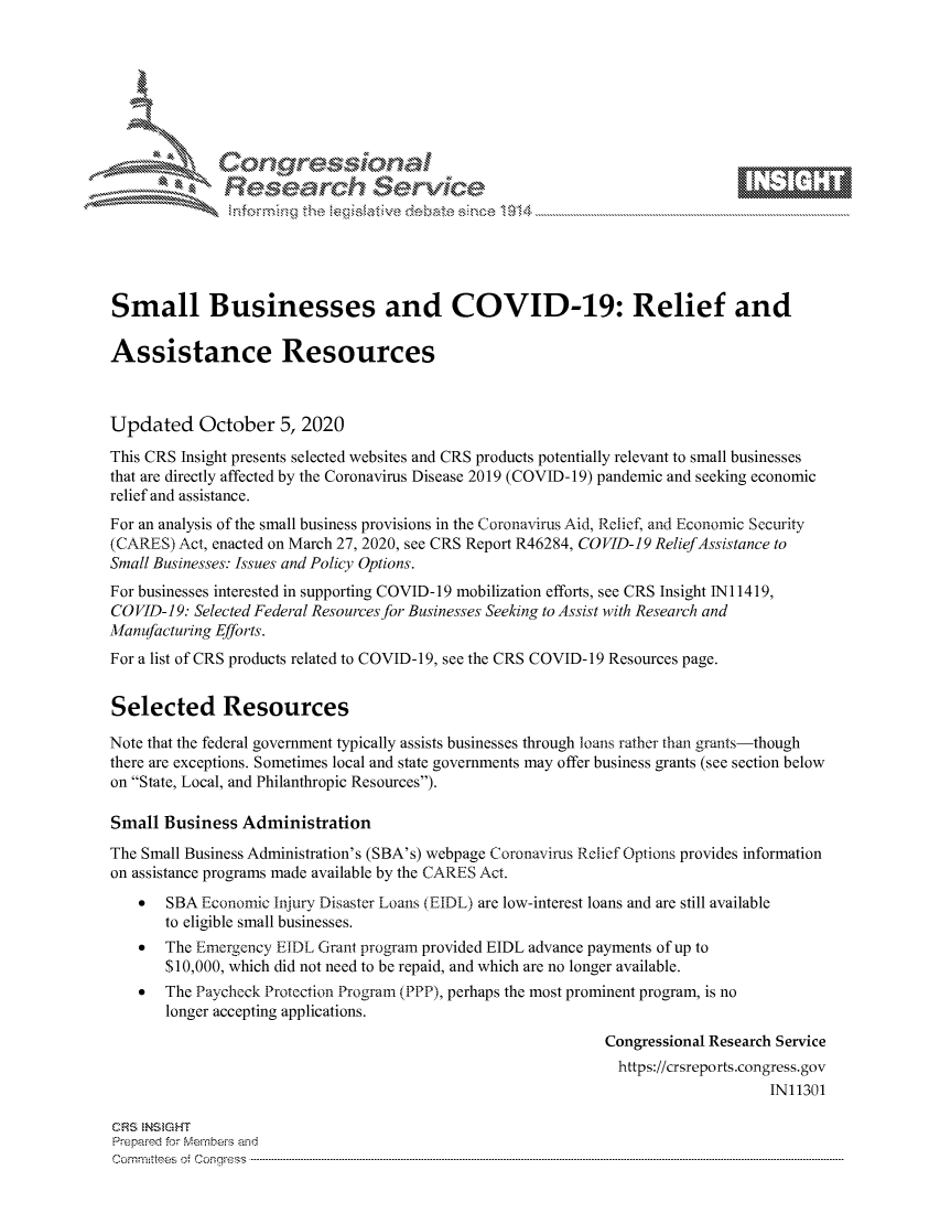 handle is hein.crs/govdcdd0001 and id is 1 raw text is: 









              Researh Sevice






Small Businesses and COVID-19: Relief and

Assistance Resources



Updated October 5, 2020
This CRS Insight presents selected websites and CRS products potentially relevant to small businesses
that are directly affected by the Coronavirus Disease 2019 (COVID- 19) pandemic and seeking economic
relief and assistance.
For an analysis of the small business provisions in the Coronavirus Aid, Relief, and Economic Security
(CARES) Act, enacted on March 27, 2020, see CRS Report R46284, COVID-19 Relief Assistance to
Small Businesses: Issues and Policy Options.
For businesses interested in supporting COVID-19 mobilization efforts, see CRS Insight Ni 1419,
COVID-19: Selected Federal Resources for Businesses Seeking to Assist with Research and
Manufacturing Efforts.
For a list of CRS products related to COVID-19, see the CRS COVID-19 Resources page.


Selected Resources

Note that the federal government typically assists businesses through loans rather than grants-though
there are exceptions. Sometimes local and state governments may offer business grants (see section below
on State, Local, and Philanthropic Resources).

Small Business Administration
The Small Business Administration's (SBA's) webpage Coronavirus Relief Options provides information
on assistance programs made available by the CARES Act.
    *  SBA Economic Injury Disaster Loans (EIDL) are low-interest loans and are still available
       to eligible small businesses.
    *  The Emergency EIDL Grant program provided EIDL advance payments of up to
       $10,000, which did not need to be repaid, and which are no longer available.
    *  The Paycheck Protection Program (PPP), perhaps the most prominent program, is no
       longer accepting applications.
                                                             Congressional Research Service
                                                               https://crsreports.congress.gov
                                                                                  IN11301

CRS NStGHT
Prepaimed for Mernbei-s and
Committees 4 o.  C- --q s . . . .. . . . . . .. . . . . .. . . . ..-----------------------------------------------------------------------------------------------------------------------------------------------------------


