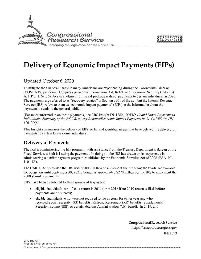 handle is hein.crs/govdcdg0001 and id is 1 raw text is: 









              Researh Sevice





Delivery of Economic Impact Payments (EIPs)



Updated October 6,2020
To mitigate the financial hardship manyAmericans are experiencing during the Coronavirus Disease
(COVID- 19) pandemic, Congress passed the Coronavirus Aid, Relief, and Economic Security (CARES)
Act (P.L. 116-136). Acritical element of the aid package is direct payments to certain individuals in 2020.
The payments are referred to as recovery rebates in Section 2201 of the act, but the Internal Revenue
Service (IRS) refers to them as economic impact payments (EIPs) in the information about the
payments it sends to the general public.
(For more information on these payments, see CRS Insight IN11282, CO VID-19 and Direct Payments to
Individuals: Summary of the 2020 Recovery Rebates/Economic Impact Payments in the CARES Act (PL.
116-136).)
This Insight summarizes the delivery of EIPs so far and identifies issues that have delayed the delivery of
payments to certain low-income individuals.

Delivery of Payments
The IRS is administering the EIP program, with assistance from the Treasury Department's Bureau of the
Fiscal Service, which is issuing the payments. In doing so, the IRS has drawn on its experience in
administering a similar payment program established by the Economic Stimulus Act of 2008 (ESA, P.L.
110-185).
The CARES Act provided the IRS with $500.7 million to implement the program; the funds are available
for obligation until September 30, 2021. Congress appropriated $270 million for the IRS to implement the
2008 stimulus payments.
EIPs have been distributed to three groups of taxpayers:
    *  eligible individuals who filed a return in 2019 (or in 2018 if no 2019 return is filed before
       payments are disbursed);
    *  eligible individuals who were not required to file a return for either year and who
       received Social Security (SS) benefits, Railroad Retirement (RR) benefits, Supplemental
       Security Income (SSI), or certain Veterans Administration (VA) benefits in 2019; and



                                                              Congressional Research Service
                                                              https://crsreports.congress.gov
                                                                                  INI 1393

CRS MNS GHT
Preipa redr -c-Membersand
Com0 n.. teesoe  on mcC  n  ------------------------------------------------------------------------------------------------------------------------------------....................................----------------------------------


