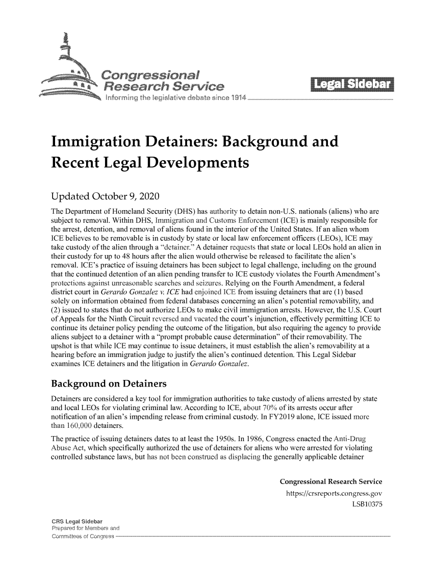 handle is hein.crs/govdcdv0001 and id is 1 raw text is: 







r~~w          Con alsi                 '
             Reflsearch Service





Immigration Detainers: Background and

Recent Legal Developments



Updated October 9, 2020
The Department of Homeland Security (DHS) has authority to detain non-U.S. nationals (aliens) who are
subject to removal. Within DHS, Immigration and Customs Enforcement (ICE) is mainly responsible for
the arrest, detention, and removal of aliens found in the interior of the United States. If an alien whom
ICE believes to be removable is in custody by state or local law enforcement officers (LEOs), ICE may
take custody of the alien through a detainer. A detainer requests that state or local LEOs hold an alien in
their custody for up to 48 hours after the alien would otherwise be released to facilitate the alien's
removal. ICE's practice of issuing detainers has been subject to legal challenge, including on the ground
that the continued detention of an alien pending transfer to ICE custody violates the Fourth Amendment's
protections against unreasonable searches and seizures. Relying on the Fourth Amendment, a federal
district court in Gerardo Gonzalez v. ICE had enjoined ICE from issuing detainers that are (1) based
solely on information obtained from federal databases concerning an alien's potential removability, and
(2) issued to states that do not authorize LEOs to make civil immigration arrests. However, the U.S. Court
of Appeals for the Ninth Circuit reversed and vacated the court's injunction, effectively permitting ICE to
continue its detainer policy pending the outcome of the litigation, but also requiring the agency to provide
aliens subject to a detainer with a prompt probable cause determination of their removability. The
upshot is that while ICE may continue to issue detainers, it must establish the alien's removability at a
hearing before an immigration judge to justify the alien's continued detention. This Legal Sidebar
examines ICE detainers and the litigation in Gerardo Gonzalez.

Background on Detainers
Detainers are considered a key tool for immigration authorities to take custody of aliens arrested by state
and local LEOs for violating criminal law. According to ICE, about 70% of its arrests occur after
notification of an alien's impending release from criminal custody. In FY2019 alone, ICE issued more
than 160,000 detainers.
The practice of issuing detainers dates to at least the 1950s. In 1986, Congress enacted the Anti-Drug
Abuse Act, which specifically authorized the use of detainers for aliens who were arrested for violating
controlled substance laws, but has not been construed as displacing the generally applicable detainer


                                                                 Congressional Research Service
                                                                   https://crsreports.congress.gov
                                                                                     LSB10375

CRS Lega! Sdebar
Prepared for Mehmbers and
Comrnm ttees  of Conqgress  --------------------------------------------------------------------------------------------------------------------------------------------------------------------------------------


