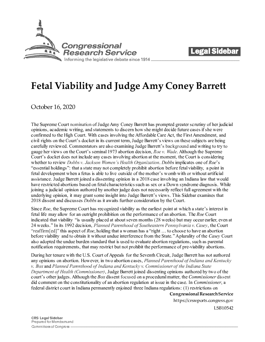 handle is hein.crs/govdcdy0001 and id is 1 raw text is: 







         ~* or 101 '
             Researh Service





Fetal Viability and Judge Amy Coney Barrett



October 16, 2020


The Supreme Court nomination of Judge Amy Coney Barrett has prompted greater s c rutiny of her judicial
opinions, academic writing, and statements to discern how she might decide future cases if she were
confirmed to the High Court. With cases involving the Affordable Care Act, the First Amendment, and
civil rights on the Court's docket in its current term, Judge Barrett's views on these subjects are being
carefully reviewed. Commentators are also examining Judge Barrett's background and writing to try to
gauge her views on the Court's seminal 1973 abortion decision, Roe v. Mide. Although the Supreme
Court's docket does not include any cases involving abortion at the moment, the Court is considering
whether to review Dobbs i,. Jackson Jf)mens Health Oiganization. Dobbs implicates one of Roe's
essential holdings: that a state may not completely prohibit abortion before fetal viability, a point in
fetal development when a fetus is able to live outside of the mother's womb with or without artificial
assistance. Judge Barrett joined a dissenting opinion in a 2018 case involving an Indiana law that would
have restricted abortions based on fetal characteristics such as sex or a Down syndrome diagnosis. While
joining a judicial opinion authored by another judge does not necessarily reflect full agreement with the
underlying opinion, it may grant some insight into Judge Barrett's views. This Sidebar examines that
2018 dissent and discusses Dobbs as it awaits further consideration by the Court.
Since Roe, the Supreme Court has recognized viability as the earliest point at which a state's interest in
fetal life may allow for an outright prohibition on the performance of an abortion. The Roe Court
indicated that viability is usually placed at about seven months (28 weeks) but may occur earlier, even at
24 weeks. In its 1992 decision, Planned Patenthood ofgoutheastern Penisylvania v. Casey,, the Court
reaffirr'med] this aspect of Roe, holding that a woman has a right ... to choose to have an abortion
before viability and to obtain it without undue interference from the State. Aplurality of the Casey Court
also adopted the undue burden standard that is used to evaluate abortion regulations, such as parental
notification requirements, that may restrict but not prohibit the performance of pre-viability abortions.
During her tenure with the U.S. Court of Appeals for the Seventh Circuit, Judge Barrett has not authored
any opinions on abortion. However, in two abortion cases, Plamed Patenthood ofIndiana and Kenitucky
v. Box and Planned Parenthood of Indkina and Kentucky v. Coimmissionr of the indima State
Department of Health (Commissione), Judge Barrett joined dissenting opinions authored by two of the
court's other judges. Although the Box dis sent focused on a procedural matter, the Commissioner dis sent
did comment on the constitutionality of an abortion regulation at issue in the case. In Commissioner, a
federal district court in Indiana permanently enjoined three Indiana regulations: (1) restrictions on
                                                                 Congressional Re search Service
                                                                   https://crsreports.congress.gov
                                                                                     LSB10542

CRS Lega ~ iebar
Pre pa red .r Menbersand
C o m m ; ft e e s ofe C ono  cC o   n   ----------------------------------------------------------------------------------------------------------------------------------------------------------------------------------------------------------


