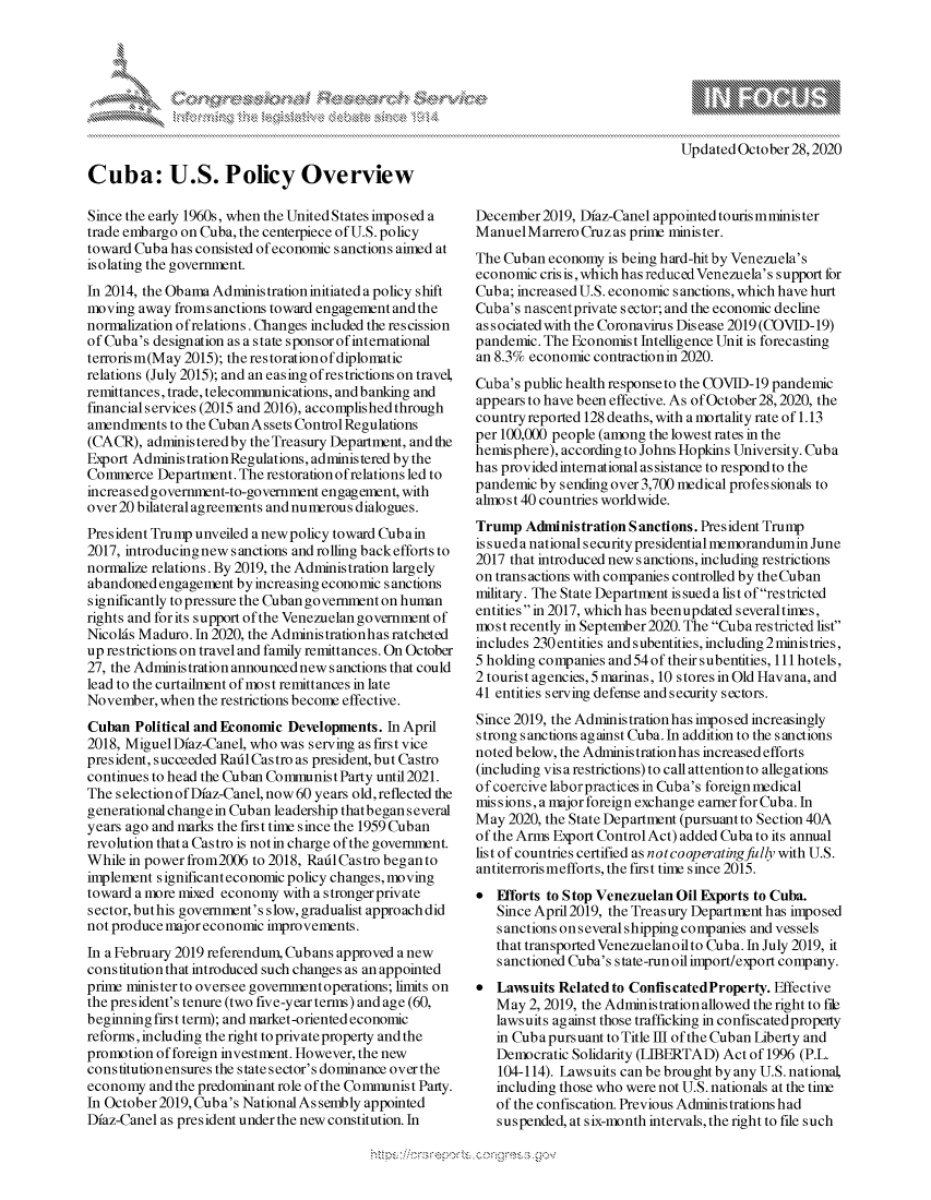 handle is hein.crs/govdchq0001 and id is 1 raw text is: 



K.


Updated October 28,2020


Cuba: U.S. Policy Overview

Since the early 1960s, when the United States imposed a
trade embargo on Cuba, the centerpiece of U.S. policy
toward Cuba has consisted of economic sanctions aimed at
isolating the government.
In 2014, the Obama Administration initiated a policy shift
moving  away fromsanctions toward engagement and the
normalization of relations. Changes included the rescission
of Cuba's designation as a state sponsor of international
terrorism(May 2015); the restorationof diplomatic
relations (July 2015); and an easing ofrestrictions on travel,
remittances, trade, telecommunications, and banking and
financial services (2015 and 2016), accomplished through
amendments  to the Cuban Assets Control Regulations
(CACR),  administered by the Treasury Department, and the
Export Adminis tration Regulations, administered by the
Commerce  Department. The restoration ofrelations led to
increased government-to-government engagement, with
over 20 bilateral agreements and numerous dialogues.
President Trump unveiled a new policy toward Cubain
2017, introducingnew sanctions and rolling backefforts to
normalize relations. By 2019, the Administration largely
abandoned engagement  by increasing economic sanctions
significantly to pressure the Cuban government on human
rights and for its support of the Venezuelan government of
Nicolds Maduro. In 2020, the Administrationhas ratcheted
up restrictions on travel and family remittances. On October
27, the Administration announced new s anctions that could
lead to the curtailment of most remittances in late
November,  when the restrictions become effective.
Cuban  Political and Economic Developments. In April
2018, Miguel Diaz-Canel, who was serving as first vice
president, succeeded Radl Castro as president, but Castro
continues to head the Cuban Communist Party until 2021.
The selection of Diaz-Canel, now 60 years old, reflected the
generational changein Cuban leadership thatbegan several
years ago and marks the first time since the 1959 Cuban
revolution that a Castro is notin charge of the government.
While in power from2006 to 2018, Radl Castro began to
implement significanteconomic policy changes, moving
toward a more mixed economy with a s tronger private
sector, buthis government's slow, gradualist approach did
not produce major economic improvements.
In a February 2019 referendum, Cubans approved a new
constitution that introduced such changes as an appointed
prime ministerto oversee governmentoperations; limits on
the president's tenure (two five-year terms) and age (60,
beginning first term); and market-oriented economic
reforms, including the right to private property and the
promotion of foreign investment. However, the new
constitutionensures the state sector's dominance over the
economy  and the predominant role of the Communist Party.
In October 2019, Cuba's National Assembly appointed
Diaz-Canel as president under the new constitution. In


December2019,  Diaz-Canel appointed tourismminis ter
Manuel  Marrero Cruz as prime minister.
The Cuban  economy is being hard-hit by Venezuela's
economic cris is, which has reduced Venezuela's support for
Cuba; increased U.S. economic sanctions, which have hurt
Cuba's nascentprivate s ector; and the economic decline
associated with the Coronavirus Disease 2019 (COVID-19)
pandemic. The Economist Intelligence Unit is forecasting
an 8.3% economic contraction in 2020.
Cuba's public health response to the COVID-19 pandemic
appears to have been effective. As of October 28, 2020, the
country reported 128 deaths, with a mortality rate of 1.13
per 100,000 people (among the lowest rates in the
hemisphere), according to Johns Hopkins University. Cuba
has providedinternationalassistance to respondto the
pandemic by sending over 3,700 medical professionals to
almost 40 countries worldwide.
Trump  Administration Sanctions. President Trump
is sued a nationals ecurity presidential memorandumin June
2017 that introduced new s anctions, including restrictions
on trans actions with companies controlled by the Cuban
military. The State Department is sued a list of restricted
entities in 2017, which has beenupdated severaltimes,
most recently in September2020. The Cuba restricted list'
includes 230entities andsubentities, including 2ministries,
5 holding companies and 54 of their subentities, 111hotels,
2 tourist agencies, 5 marinas, 10 stores in Old Havana, and
41 entities serving defense and security sectors.
Since 2019, the Adminis tration has imposed increasingly
strong sanctions against Cuba. In addition to the sanctions
noted below, the Administrationhas increased efforts
(including vis a restrictions) to call attention to allegations
of coercive laborpractices in Cuba's foreign medical
missions, a major foreign exchange earner for Cuba. In
May  2020, the State Department (pursuant to Section 40A
of the Arms Export Control Act) added Cuba to its annual
list of countries certified as notcooperatingfully with U.S.
antiterrorismefforts, the first time since 2015.
  Efforts to Stop Venezuelan Oil Exports to Cuba.
   Since April2019, the Treasury Department has imposed
   sanctions onseveralshipping companies and vessels
   that transported Venezuelan oilto Cuba. In July 2019, it
   sanctioned Cuba's state-run oil import/export company.
  Lawsuits Related to ConfiscatedProperty. Effective
   May  2, 2019, the Administration allowed the right to file
   lawsuits against those trafficking in confiscated property
   in Cuba pursuant to Title III of the Cuban Liberty and
   Democratic Solidarity (LIBERTAD) Act of 1996 (P.L.
   104-114). Lawsuits can be brought by any U.S. national,
   including those who were not U.S. nationals at the time
   of the confiscation. Previous Administrations had
   suspended, at six-month intervals, the right to file such



