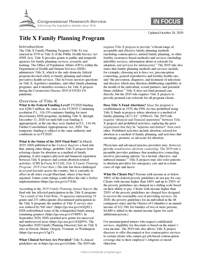 handle is hein.crs/govdchr0001 and id is 1 raw text is: 










Title X Family Planning Program


Updated October  28, 2020


The Title X Family Planning Program (Title X) was
enacted in 1970 as Title X of the Public Health Service Act
(PHS  Act). Title X provides grants to public and nonprofit
agencies for family planning services, research, and
training. The Office of Population Affairs (OPA) within the
Department  of Health and Human Services (HHS)
administers Title X, which is the only domestic federal
program  devoted solely to family planning and related
preventive health services. This In Focus answers questions
on Title X, legislative mandates, and other family planning
programs, and it identifies resources for Title X projects
during the Coronavirus Disease 2019 (COVID-19)
pandemic.

tOverview (& Titke X
What  Is the Federal Funding Level?  FY2020  funding
was $286.5 million, the same as for FY2019. Continuing
resolution P.L. 116-159 continues funding for most
discretionary HHS programs, including Title X, through
December  11, 2020 (or until full-year funding is
appropriated), at the rate they were funded in P.L. 116-94,
Further Consolidated Appropriations Act, 2020. The
temporary funding is subject to the same authority and
conditions as in FY2020.

What  Is the Status of the 2019 Final Rule? In March
2019, HHS  published in the Federal Register a final rule
that, among other things, prohibits Title X projects from
referring clients for abortion as a method of family
planning. It also requires physical and financial separation
between Title X projects and certain abortion-related
activities. (CRS In Focus IF 1142, Title XFamily Planning
Program:  2019 Final Rule.) The rule has been challenged
in several lawsuits across the country, but is currently in
effect in all states except Maryland, where it has been
enjoined. Future court rulings could affect the rule's further
implementation (https://go.usa.gov/xVX4t).

According to the 2019 Family Planning Annual Report, the
final rule has affected participation in the Title X program:
As a result of the Final Rule, 18 agencies representing 19
grants and 231 subrecipients discontinued participation in
the Title X program; the number of Title X service sites
was reduced by 945 sites (https://go.usa.gov/xGQXE).
HHS  redistributed some of the relinquished funds among
remaining grantees (https://go.usa.gov/xVMPF). In
September  2020, HHS  awarded new grants for unserved
and underserved areas (https://go.usa.gov/xGQNN). The
September  2020 Family Planning Directory lists no Title X
sites in Hawaii, Maine, Oregon, Vermont, or Washington
(https://go.usa.gov/x7qrT).

What  Clinical Services Are Provided? Title X clinical
guidelines are at https://go.usa.gov/xEdm6. The 2019 rule


requires Title X projects to provide a broad range of
acceptable and effective family planning methods
(including contraceptives, natural family planning, or other
fertility awareness-based methods) and services (including
infertility services, information about or referrals for
adoption, and services for adolescents). The 2019 rule also
states that family planning methods and services include,
for example, choosing not to have sex, preconception
counseling, general reproductive and fertility health care,
and the prevention, diagnosis, and treatment of infections
and diseases which may threaten childbearing capability or
the health of the individual, sexual partners, and potential
future children. Title X does not fund prenatal care
directly, but the 2019 rule requires Title X projects to
provide prenatal care referrals for all pregnant clients.

Does Title X Fund  Abortions?  Since the program's
establishment in 1970, the PHS Act has prohibited using
Title X funds in projects where abortion is a method of
family planning (42 U.S.C. §300a-6). The 2019 rule
requires physical and financial separation between Title
X projects and prohibited activities, replacing the prior
requirement that they be separate and distinct from each
other. Prohibited activities include abortion, referral for
abortion as a method of family planning, and activities that
encourage, promote, or advocate for abortion.

Physicians and advanced practice providers may, however,
provide nondirective abortion counseling. The 2019 rule's
preamble provides guidance that nondirective counseling
involves presenting options in a factual, objective, and
unbiased manner. Title X projects may also refer patients
to abortion providers for emergency care and in certain
cases of rape and incest.

What  Do  Clients Pay? Persons with income at or below
100%  of the federal poverty guidelines do not pay for care.
Clients with income higher than 100% and up to 250% of
the poverty guidelines are charged on a sliding scale based
on their ability to pay. Clients with income higher than
250%  of the poverty guidelines are charged fees designed
to recover the reasonable cost of providing services. (In
2020, the poverty guidelines for an individual in the 48
contiguous states and the District of Columbia is an annual
income  of $12,760; for families of two or more persons,
$4,480 is added to the annual income figure for each
additional person.)

For unemancipated  minors who request confidential
services, eligibility for discounts is based on the minor's
own  income. The 2019 rule also allows Title X project
directors to offer discounted or free contraceptive services
to certain clients who cannot get job-based contraception
coverage due to their employer's religious or moral
objection.


