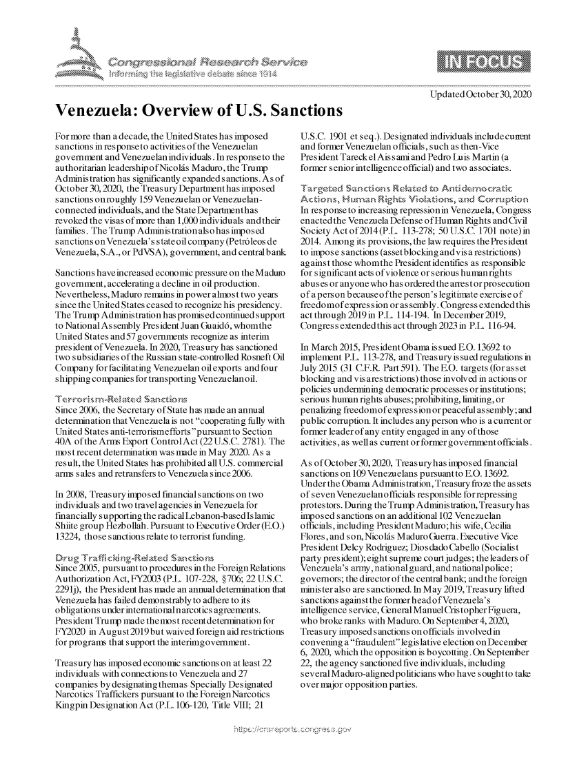 handle is hein.crs/govdchv0001 and id is 1 raw text is: 









Venezuela: Overview of U.S. Sanctions


For more than a decade, the United States has imposed
s anctions in response to activities of the Venezuelan
government  and Venezuelan individuals. In response to the
authoritarian leadershipofNicolds Maduro, the Trump
Administration has significantly expanded sanctions. As of
October 30,2020, the Treasury Departmenthas imposed
sanctions onroughly 159 Venezuelan or Venezuelan-
connected individuals, and the State Departmenthas
revoked the visas of more than 1,000 individuals andtheir
families. The Trump Administration also has imposed
s anctions on Venezuela's state oil company (Petr6leos de
Venezuela, S.A., or PdVSA), government, and centralbank

Sanctions have increased economic pressure on the Maduio
government, accelerating a decline in oil production.
Nevertheless, Maduro remains in power almost two years
since the United States ceased to recognize his presidency.
The Trump  Administration has promised continued support
to National As sembly President Juan Guaid6, whomthe
United States and 57 governments recognize as interim
president of Venezuela. In 2020, Treasury has sanctioned
two subsidiaries of the Russian state-controlled Rosneft Oil
Company  for facilitating Venezuelan oil exports and four
shipping companies for transporting Venezuelan oil.

Terrrs m   latEd~ Santios
Since 2006, the Secretary of State has made an annual
determination that Venezuela is not cooperating fully with
United States anti-terrorismefforts pursuantto Section
40A  of the Arms Export ControlAct (22U.S.C. 2781). The
most recent determination was made in May 2020. As a
result, the United States has prohibited all U.S. commercial
arms s ales and retransfers to Venezuela since 2006.

In 2008, Treasury imposed financial sanctions on two
individuals and two travel agencies in Venezuela for
financially supporting the radical Lebanon-based Islamic
Shiite group Hezbollah. Pursuant to Executive Order (E.O.)
13224, those sanctions relate to terrorist funding.

Dru   Traffi ckn2'elted SactIs>ns
Since 2005, pursuant to procedures in the Foreign Relations
Authorization Act, FY2003 (P.L. 107-228, §706; 22 U.S.C.
2291j), the President has made an annual determination that
Venezuela has failed demonstrably to adhere to its
obligations under internationaln arcotics agreements.
President Trump made themost recentdetermination for
FY2020  in August2019but waived foreign aid restrictions
for programs that support the interimgovernment.

Treasury has imposed economic sanctions on at least 22
individuals with connections to Venezuela and 27
companies by designating themas Specially Designated
Narcotics Traffickers pursuant to the Foreign Narcotics
Kingpin Designation Act (P.L. 106-120, Title VIII; 21


Updated October 30,2020


U.S.C. 1901 et seq.). Designated individuals include cunent
and former Venezuelan officials, such as then-Vice
President TareckelAissamiand Pedro Luis Martin (a
former senior intelligence official) and two associates.


Ac tions, nuan igts~ V olations,>   and  Corru ption
In response to increasing repressionin Venezuela, Congirss
enacted the Venezuela Defense of Human Rights and Civil
Society Act of2014(P.L. 113-278; 50 U.S.C. 1701 note) in
2014. Among  its provisions, the law requires the President
to impose sanctions (assetblocking andvisa restrictions)
against those whomthe President identifies as responsible
for significant acts of violence or serious human rights
abuses or anyone who has ordered the arrest or prosecution
of a person because o fthe person's legitimate exercise of
freedomof expres s ion or as sembly. Congress extended this
act through 2019in P.L. 114-194. In December2019,
Congress extended this act through 2023 in P.L. 116-94.

In March 2015, President Obama issued E.O. 13692 to
implement P.L. 113-278, and Treasury is sued regulations in
July 2015 (31 C.F.R. Part 591). The E.O. targets (for as s et
blocking and vis ares trictions) those involved in actions or
policies undermining democratic processes or institutions;
serious human rights abuses; prohibiting, limiting, or
penalizing freedomof expres s ion or peaceful as sembly; and
public corruption. It includes any person who is acurrent or
former leader of any entity engaged in any of those
activities, as well as current or forner government officials.

As of October 30, 2020, Treasuryhas imposed financial
sanctions on 109 Venezuelans pursuant to E.O. 13692.
Under the Obama Administration, Treasury froze the as sets
of seven Venezuelan officials responsible for repressing
protestors. During the Trump Administration, Treasury has
imposed sanctions on an additional 102 Venezuelan
officials, including PresidentMaduro;his wife,Cecilia
Flores, and son, Nicolds Maduro Guerra. Executive Vice
President Delcy Rodriguez; Dios dado Cabello (Socialist
party president); eight supreme court judges; the leaders of
Venezuela's army,national guard, andnational police;
governors; the director of the central bank; and the foreign
minister also are sanctioned. In May 2019, Treasury lifted
sanctions against the former headofVenezuela's
intelligence service, General Manuel Cris topher Figuera,
who broke ranks with Maduro. On September 4,2020,
Treasury imposed sanctions on officials involved in
convening a fraudulent legislative election on December
6, 2020, which the opposition is boycotting. On September
22, the agency sanctioned five individuals, including
several Maduro-alignedpoliticians who have soughtto take
over major opposition parties.


