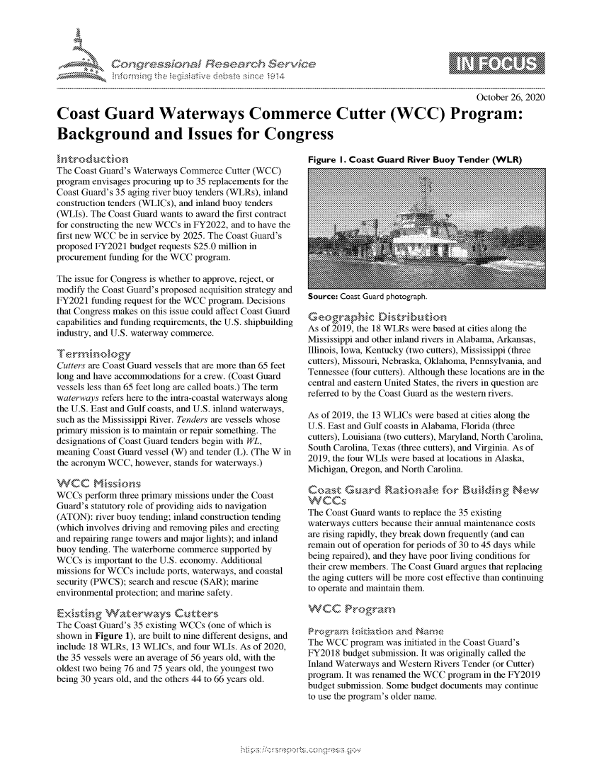 handle is hein.crs/govdcim0001 and id is 1 raw text is: 




*


                                                                                            October 26, 2020

Coast Guard Waterways Commerce Cutter (WCC) Program:

Background and Issues for Congress


The Coast Guard's Waterways Commerce Cutter (WCC)
program envisages procuring up to 35 replacements for the
Coast Guard's 35 aging river buoy tenders (WLRs), inland
construction tenders (WLICs), and inland buoy tenders
(WLIs). The Coast Guard wants to award the first contract
for constructing the new WCCs in FY2022, and to have the
first new WCC be in service by 2025. The Coast Guard's
proposed FY2021 budget requests $25.0 million in
procurement funding for the WCC program.

The issue for Congress is whether to approve, reject, or
modify the Coast Guard's proposed acquisition strategy and
FY2021  funding request for the WCC program. Decisions
that Congress makes on this issue could affect Coast Guard
capabilities and funding requirements, the U.S. shipbuilding
industry, and U.S. waterway commerce.


Cutters are Coast Guard vessels that are more than 65 feet
long and have accommodations for a crew. (Coast Guard
vessels less than 65 feet long are called boats.) The term
waterways refers here to the intra-coastal waterways along
the U.S. East and Gulf coasts, and U.S. inland waterways,
such as the Mississippi River. Tenders are vessels whose
primary mission is to maintain or repair something. The
designations of Coast Guard tenders begin with WL,
meaning Coast Guard vessel (W) and tender (L). (The W in
the acronym WCC, however, stands for waterways.)

VVCC Msin
WCCs  perform three primary missions under the Coast
Guard's statutory role of providing aids to navigation
(ATON):  river buoy tending; inland construction tending
(which involves driving and removing piles and erecting
and repairing range towers and major lights); and inland
buoy tending. The waterborne commerce supported by
WCCs  is important to the U.S. economy. Additional
missions for WCCs include ports, waterways, and coastal
security (PWCS); search and rescue (SAR); marine
environmental protection; and marine safety.


The Coast Guard's 35 existing WCCs (one of which is
shown in Figure 1), are built to nine different designs, and
include 18 WLRs, 13 WLICs, and four WLIs. As of 2020,
the 35 vessels were an average of 56 years old, with the
oldest two being 76 and 75 years old, the youngest two
being 30 years old, and the others 44 to 66 years old.


Figure I. Coast Guard River Buov Tender  (WLRI


source: Coast Uuard photograph.


Geographdc Dsrbto
As of 2019, the 18 WLRs were based at cities along the
Mississippi and other inland rivers in Alabama, Arkansas,
Illinois, Iowa, Kentucky (two cutters), Mississippi (three
cutters), Missouri, Nebraska, Oklahoma, Pennsylvania, and
Tennessee (four cutters). Although these locations are in the
central and eastern United States, the rivers in question are
referred to by the Coast Guard as the western rivers.

As of 2019, the 13 WLICs were based at cities along the
U.S. East and Gulf coasts in Alabama, Florida (three
cutters), Louisiana (two cutters), Maryland, North Carolina,
South Carolina, Texas (three cutters), and Virginia. As of
2019, the four WLIs were based at locations in Alaska,
Michigan, Oregon, and North Carolina.



The Coast Guard wants to replace the 35 existing
waterways cutters because their annual maintenance costs
are rising rapidly, they break down frequently (and can
remain out of operation for periods of 30 to 45 days while
being repaired), and they have poor living conditions for
their crew members. The Coast Guard argues that replacing
the aging cutters will be more cost effective than continuing
to operate and maintain them.

WVCC Prograzm


The WCC  program was initiated in the Coast Guard's
FY2018  budget submission. It was originally called the
Inland Waterways and Western Rivers Tender (or Cutter)
program. It was renamed the WCC program in the FY2019
budget submission. Some budget documents may continue
to use the program's older name.


  -.-,'~-'
*.~


  \\\\'\\
\ \N \ \I  \N,\ \\ \ \ Q\\  \\\   \\\



