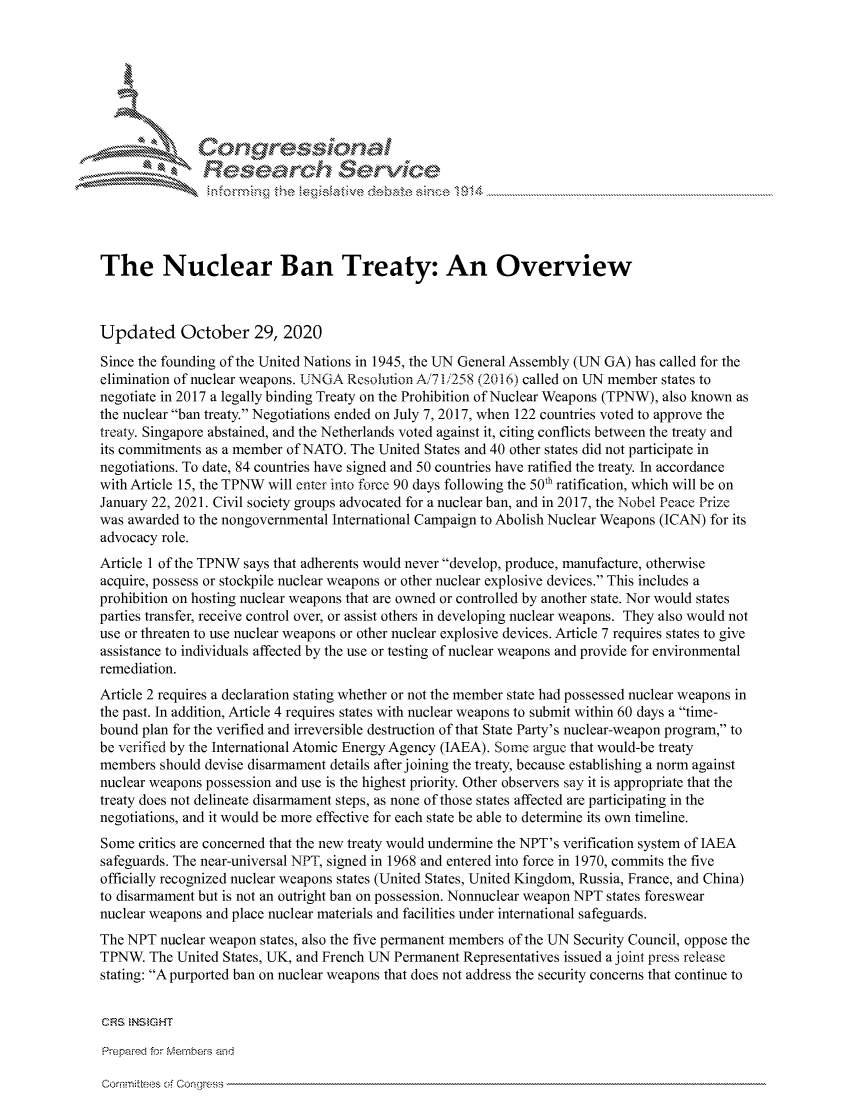 handle is hein.crs/govdciq0001 and id is 1 raw text is: 







       I Congressional
               Research $evice





The Nuclear Ban Treaty: An Overview



Updated October 29, 2020

Since the founding of the United Nations in 1945, the UN General Assembly (UN GA) has called for the
elimination of nuclear weapons. UNGA Resolution A171/258 (2016) called on UN member states to
negotiate in 2017 a legally binding Treaty on the Prohibition of Nuclear Weapons (TPNW), also known as
the nuclear ban treaty. Negotiations ended on July 7, 2017, when 122 countries voted to approve the
treaty. Singapore abstained, and the Netherlands voted against it, citing conflicts between the treaty and
its commitments as a member of NATO. The United States and 40 other states did not participate in
negotiations. To date, 84 countries have signed and 50 countries have ratified the treaty. In accordance
with Article 15, the TPNW will enter into force 90 days following the 50th ratification, which will be on
January 22, 2021. Civil society groups advocated for a nuclear ban, and in 2017, the Nobel Peace Prize
was awarded to the nongovernmental International Campaign to Abolish Nuclear Weapons (ICAN) for its
advocacy role.
Article 1 of the TPNW says that adherents would never develop, produce, manufacture, otherwise
acquire, possess or stockpile nuclear weapons or other nuclear explosive devices. This includes a
prohibition on hosting nuclear weapons that are owned or controlled by another state. Nor would states
parties transfer, receive control over, or assist others in developing nuclear weapons. They also would not
use or threaten to use nuclear weapons or other nuclear explosive devices. Article 7 requires states to give
assistance to individuals affected by the use or testing of nuclear weapons and provide for environmental
remediation.
Article 2 requires a declaration stating whether or not the member state had possessed nuclear weapons in
the past. In addition, Article 4 requires states with nuclear weapons to submit within 60 days a time-
bound plan for the verified and irreversible destruction of that State Party's nuclear-weapon program, to
be verified by the International Atomic Energy Agency (IAEA). Some argue that would-be treaty
members  should devise disarmament details after joining the treaty, because establishing a norm against
nuclear weapons possession and use is the highest priority. Other observers say it is appropriate that the
treaty does not delineate disarmament steps, as none of those states affected are participating in the
negotiations, and it would be more effective for each state be able to determine its own timeline.
Some  critics are concerned that the new treaty would undermine the NPT's verification system of IAEA
safeguards. The near-universal NPT, signed in 1968 and entered into force in 1970, commits the five
officially recognized nuclear weapons states (United States, United Kingdom, Russia, France, and China)
to disarmament but is not an outright ban on possession. Nonnuclear weapon NPT states foreswear
nuclear weapons and place nuclear materials and facilities under international safeguards.
The NPT  nuclear weapon states, also the five permanent members of the UN Security Council, oppose the
TPNW.  The United States, UK, and French UN Permanent Representatives issued a joint press release
stating: A purported ban on nuclear weapons that does not address the security concerns that continue to


CRS  NS GHT

Prepared for Members and


Cornrite s -!, Con~gress


