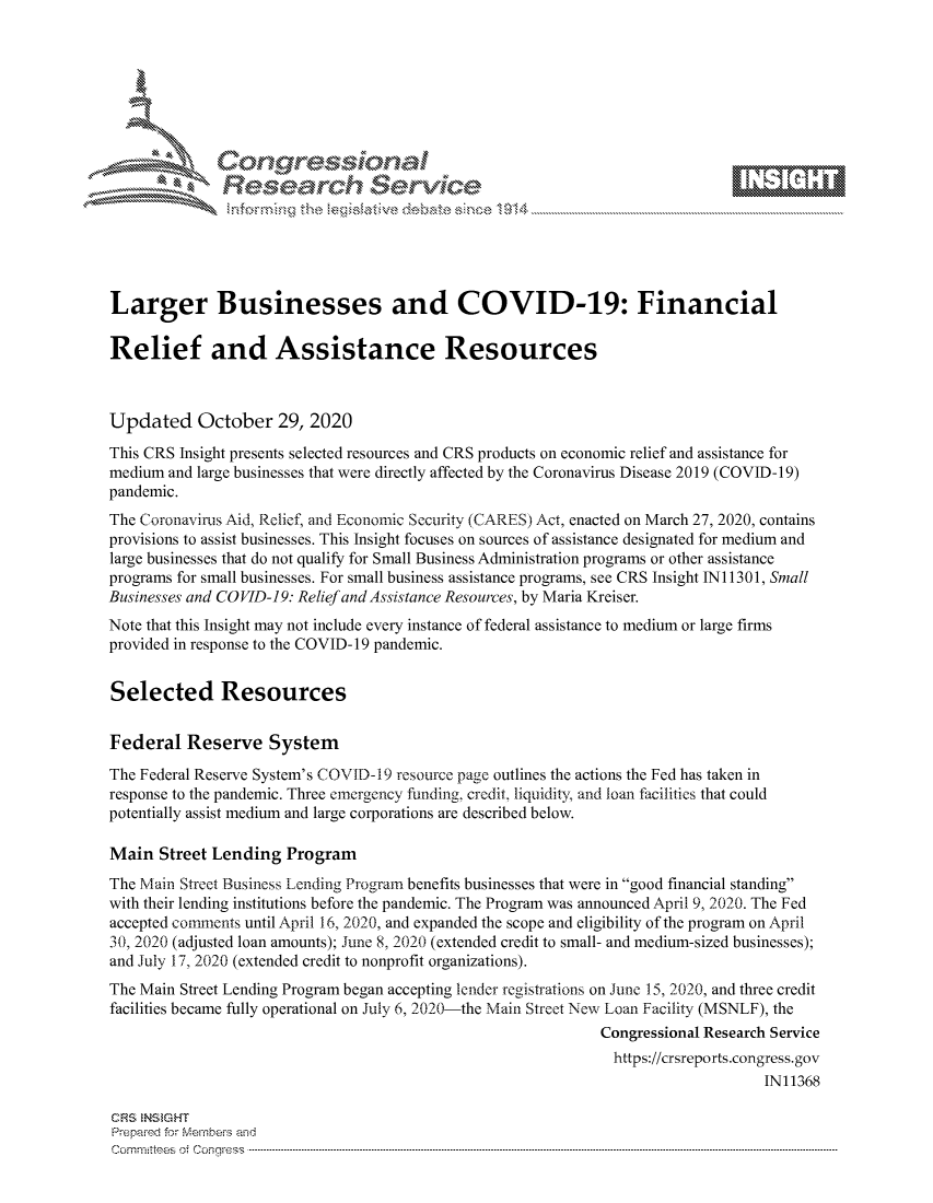 handle is hein.crs/govdcit0001 and id is 1 raw text is: 







              SConr essional
              Research Servik






Larger Businesses and COVID-19: Financial

Relief and Assistance Resources



Updated October 29, 2020
This CRS Insight presents selected resources and CRS products on economic relief and assistance for
medium and large businesses that were directly affected by the Coronavirus Disease 2019 (COVID-19)
pandemic.
The Coronavirus Aid, Relief, and Economic Security (CARES) Act, enacted on March 27, 2020, contains
provisions to assist businesses. This Insight focuses on sources of assistance designated for medium and
large businesses that do not qualify for Small Business Administration programs or other assistance
programs for small businesses. For small business assistance programs, see CRS Insight IN11301, Small
Businesses and COVID-19: Relief and Assistance Resources, by Maria Kreiser.
Note that this Insight may not include every instance of federal assistance to medium or large firms
provided in response to the COVID-19 pandemic.


Selected Resources


Federal   Reserve   System

The Federal Reserve System's COVID-19 resource page outlines the actions the Fed has taken in
response to the pandemic. Three emergency funding, credit, liquidity, and loan facilities that could
potentially assist medium and large corporations are described below.

Main  Street Lending  Program
The Main Street Business Lending Program benefits businesses that were in good financial standing
with their lending institutions before the pandemic. The Program was announced April 9, 2020. The Fed
accepted comments until April 16, 2020, and expanded the scope and eligibility of the program on April
30, 2020 (adjusted loan amounts); June 8, 2020 (extended credit to small- and medium-sized businesses);
and July 17, 2020 (extended credit to nonprofit organizations).
The Main Street Lending Program began accepting lender registrations on June 15, 2020, and three credit
facilities became fully operational on July 6, 2020-the Main Street New Loan Facility (MSNLF), the
                                                             Congressional Research Service
                                                               https://crsreports.congress. gov
                                                                                  IN11368

CRS INS GHT
Prepared for Members and
Cornnmttees oi Conqres3-----------------------------------------------------------------------------------


