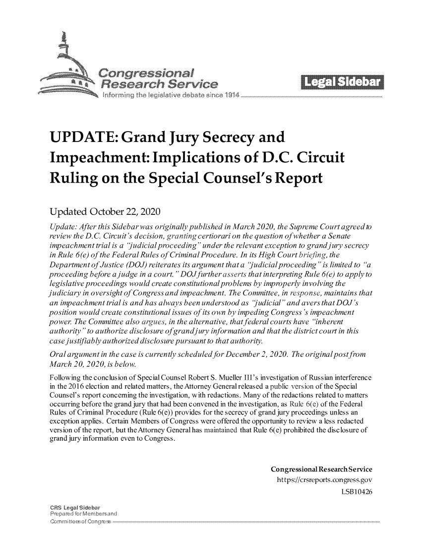 handle is hein.crs/govdcjj0001 and id is 1 raw text is: 







      ~* Conr~q ess
            Researh $evice





UPDATE: Grand Jury Secrecy and

Impeachment: Implications of D.C. Circuit

Ruling on the Special Counsel's Report


Updated October 22, 2020
Update: After this Sidebar was originally published in March 2020, the Supreme Court agreed to
review the D.C. Circuit's decision, granting certiorari on the question ofwhether a Senate
impeachment  trial is a 'judicial proceeding under the relevant exception to grand jury secrecy
in Rule 6(e) of the Federal Rules of Criminal Procedure. In its High Court briefing, the
Department of Justice (DOJ) reiterates its argument that a judicial proceeding  is limited to a
proceeding before a judge in a court. DOJfurther asserts that interpreting Rule 6(e) to apply to
legislative proceedings would create constitutional problems by improperly involving the
judiciary in oversight of Congress and impeachment. The Committee, in response, maintains that
an impeachment trial is and has always been understood as judicial and avers that DOJ's
position would create constitutional issues of its own by impeding Congress's impeachment
power. The Committee also argues, in the alternative, that federal courts have inherent
authority to authorize disclosure ofgrandjury information and that the district court in this
case justifiably authorized disclosure pursuant to that authority.
Oral argument in the case is currently scheduled for December 2, 2020. The original postfrom
March  20, 2020, is below.
Following the conclusion of Special Counsel Robert S. Mueller III's investigation of Russian interference
in the 2016 election and related matters, the Attorney General released a public version of the Special
Counsel's report concerning the investigation, with redactions. Many of the redactions related to matters
occurring before the grand jury that had been convened in the investigation, as Rule 6(c) of the Federal
Rules of Criminal Procedure (Rule 6(e)) provides for the secrecy of grand jury proceedings unless an
exception applies. Certain Members of Congress were offered the opportunity to review a less redacted
version of the report, but the Attorney Generalhas maintained that Rule 6(e) prohibited the disclosure of
grand jury information even to Congress.


                                                           Congressional Research Service
                                                           https://crsreports.congress.gov
                                                                             LSB10426

 CRS Legal Siebar
 Prepared for Menbersand
 Commi                           ----es o Cong rss-----------------------------------



