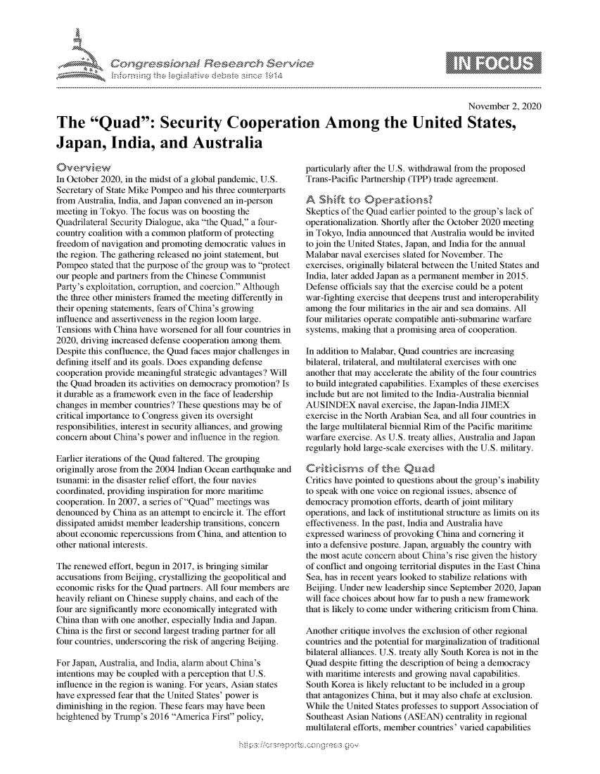 handle is hein.crs/govdcls0001 and id is 1 raw text is: 





%Fnw C~l  rES .rh$e


                                                                                                  November  2, 2020

The Quad: Security Cooperation Among the United States,

Japan, India, and Australia


0v  e*v  iw
In October 2020, in the midst of a global pandemic, U.S.
Secretary of State Mike Pompeo and his three counterparts
from Australia, India, and Japan convened an in-person
meeting in Tokyo. The focus was on boosting the
Quadrilateral Security Dialogue, aka the Quad, a four-
country coalition with a common platform of protecting
freedom of navigation and promoting democratic values in
the region. The gathering released no joint statement, but
Pompeo  stated that the purpose of the group was to protect
our people and partners from the Chinese Communist
Party's exploitation, corruption, and coercion. Although
the three other ministers framed the meeting differently in
their opening statements, fears of China's growing
influence and assertiveness in the region loom large.
Tensions with China have worsened for all four countries in
2020, driving increased defense cooperation among them.
Despite this confluence, the Quad faces major challenges in
defining itself and its goals. Does expanding defense
cooperation provide meaningful strategic advantages? Will
the Quad broaden its activities on democracy promotion? Is
it durable as a framework even in the face of leadership
changes in member  countries? These questions may be of
critical importance to Congress given its oversight
responsibilities, interest in security alliances, and growing
concern about China's power and influence in the region.

Earlier iterations of the Quad faltered. The grouping
originally arose from the 2004 Indian Ocean earthquake and
tsunami: in the disaster relief effort, the four navies
coordinated, providing inspiration for more maritime
cooperation. In 2007, a series of Quad meetings was
denounced  by China as an attempt to encircle it. The effort
dissipated amidst member leadership transitions, concern
about economic repercussions from China, and attention to
other national interests.

The renewed  effort, begun in 2017, is bringing similar
accusations from Beijing, crystallizing the geopolitical and
economic  risks for the Quad partners. All four members are
heavily reliant on Chinese supply chains, and each of the
four are significantly more economically integrated with
China than with one another, especially India and Japan.
China is the first or second largest trading partner for all
four countries, underscoring the risk of angering Beijing.

For Japan, Australia, and India, alarm about China's
intentions may be coupled with a perception that U.S.
influence in the region is waning. For years, Asian states
have expressed fear that the United States' power is
diminishing in the region. These fears may have been
heightened by Trump's 2016  America First policy,


particularly after the U.S. withdrawal from the proposed
Trans-Pacific Partnership (TPP) trade agreement.


Skeptics of the Quad earlier pointed to the group's lack of
operationalization. Shortly after the October 2020 meeting
in Tokyo, India announced that Australia would be invited
to join the United States, Japan, and India for the annual
Malabar naval exercises slated for November. The
exercises, originally bilateral between the United States and
India, later added Japan as a permanent member in 2015.
Defense officials say that the exercise could be a potent
war-fighting exercise that deepens trust and interoperability
among  the four militaries in the air and sea domains. All
four militaries operate compatible anti-submarine warfare
systems, making that a promising area of cooperation.

In addition to Malabar, Quad countries are increasing
bilateral, trilateral, and multilateral exercises with one
another that may accelerate the ability of the four countries
to build integrated capabilities. Examples of these exercises
include but are not limited to the India-Australia biennial
AUSINDEX naval exercise,   the Japan-India JIMEX
exercise in the North Arabian Sea, and all four countries in
the large multilateral biennial Rim of the Pacific maritime
warfare exercise. As U.S. treaty allies, Australia and Japan
regularly hold large-scale exercises with the U.S. military.


Critics have pointed to questions about the group's inability
to speak with one voice on regional issues, absence of
democracy  promotion efforts, dearth of joint military
operations, and lack of institutional structure as limits on its
effectiveness. In the past, India and Australia have
expressed wariness of provoking China and cornering it
into a defensive posture. Japan, arguably the country with
the most acute concern about China's rise given the history
of conflict and ongoing territorial disputes in the East China
Sea, has in recent years looked to stabilize relations with
Beijing. Under new leadership since September 2020, Japan
will face choices about how far to push a new framework
that is likely to come under withering criticism from China.

Another critique involves the exclusion of other regional
countries and the potential for marginalization of traditional
bilateral alliances. U.S. treaty ally South Korea is not in the
Quad  despite fitting the description of being a democracy
with maritime interests and growing naval capabilities.
South Korea is likely reluctant to be included in a group
that antagonizes China, but it may also chafe at exclusion.
While the United States professes to support Association of
Southeast Asian Nations (ASEAN)  centrality in regional
multilateral efforts, member countries' varied capabilities


\ \\ \\\\\\\\\\\\\\ \\ \\\ goo
    \\\\
  \ L \N \ I  \N,\ \\ \ \ Q\\  \\\   \\\


