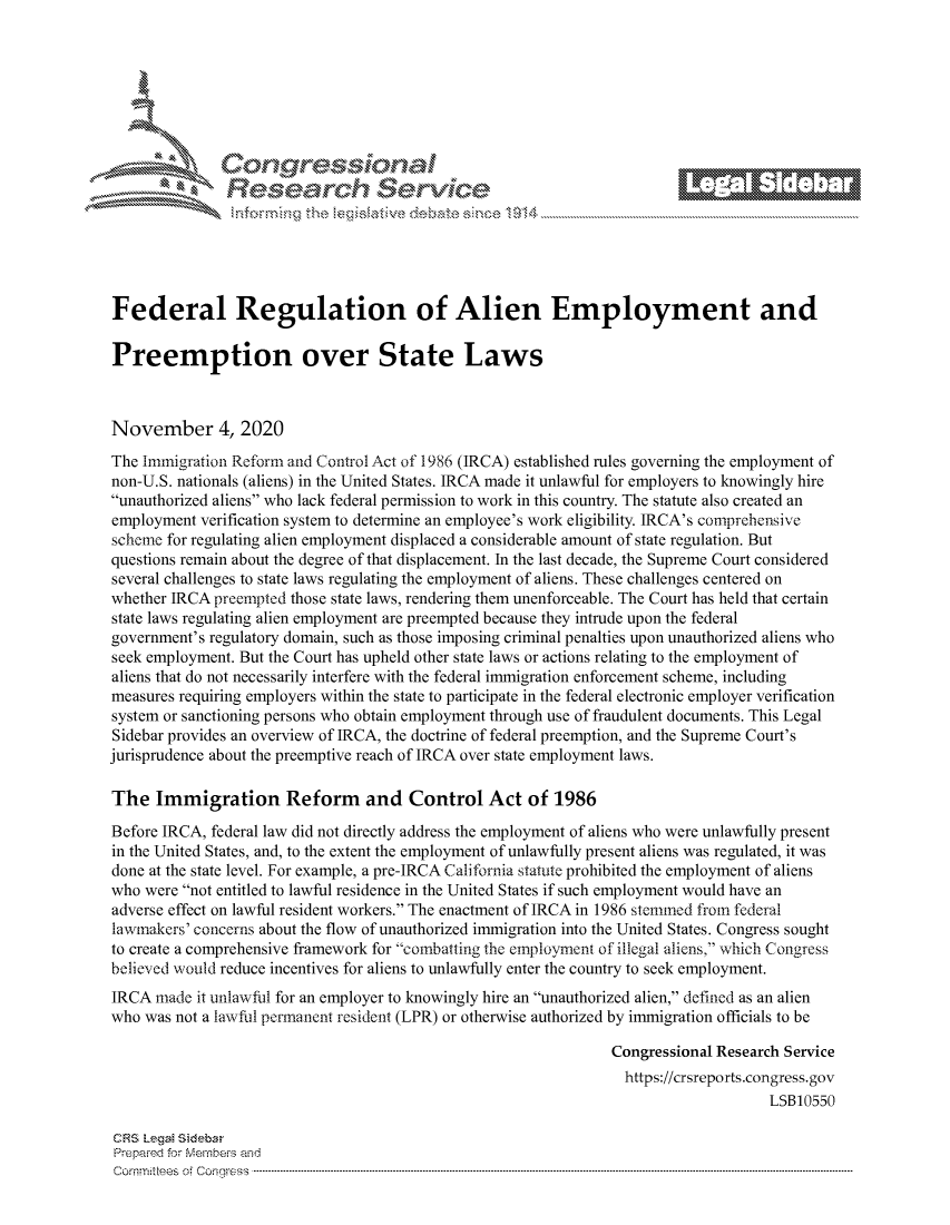handle is hein.crs/govdcmk0001 and id is 1 raw text is: 







      ~* Conreqmsiona
               Research Servi






Federal Regulation of Alien Employment and

Preemption over State Laws



November 4, 2020
The Immigration Reform and Control Act of 1986 (IRCA) established rules governing the employment of
non-U.S. nationals (aliens) in the United States. IRCA made it unlawful for employers to knowingly hire
unauthorized aliens who lack federal permission to work in this country. The statute also created an
employment verification system to determine an employee's work eligibility. IRCA's comprehensive
scheme for regulating alien employment displaced a considerable amount of state regulation. But
questions remain about the degree of that displacement. In the last decade, the Supreme Court considered
several challenges to state laws regulating the employment of aliens. These challenges centered on
whether IRCA preempted those state laws, rendering them unenforceable. The Court has held that certain
state laws regulating alien employment are preempted because they intrude upon the federal
government's regulatory domain, such as those imposing criminal penalties upon unauthorized aliens who
seek employment. But the Court has upheld other state laws or actions relating to the employment of
aliens that do not necessarily interfere with the federal immigration enforcement scheme, including
measures requiring employers within the state to participate in the federal electronic employer verification
system or sanctioning persons who obtain employment through use of fraudulent documents. This Legal
Sidebar provides an overview of IRCA, the doctrine of federal preemption, and the Supreme Court's
jurisprudence about the preemptive reach of IRCA over state employment laws.

The   Immigration Reform and Control Act of 1986

Before IRCA, federal law did not directly address the employment of aliens who were unlawfully present
in the United States, and, to the extent the employment of unlawfully present aliens was regulated, it was
done at the state level. For example, a pre-IRCA California statute prohibited the employment of aliens
who were not entitled to lawful residence in the United States if such employment would have an
adverse effect on lawful resident workers. The enactment of IRCA in 1986 stemm'ed from federal
lawmakers' concerns about the flow of unauthorized immigration into the United States. Congress sought
to create a comprehensive framework for combatting the employment of illegal aliens, which Congress
believed would reduce incentives for aliens to unlawfully enter the country to seek employment.
IRCA  made it unlawful for an employer to knowingly hire an unauthorized alien, defined as an alien
who was not a lawful permanent resident (LPR) or otherwise authorized by immigration officials to be

                                                                Congressional Research Service
                                                                https://crsreports.congress. gov
                                                                                    LSB10550

CRS Legai Sidebar
Prepared for Members and
Commi :tees of Congress -------------------------------- ------ --------------------------------------------------------


