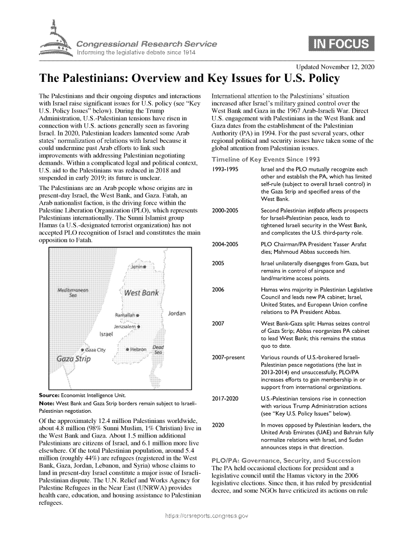 handle is hein.crs/govdcnx0001 and id is 1 raw text is: 




               *                            ~
~                      tiE>sct~rch $3c ~
           ..................


                                                                                            Updated  November   12, 2020

The Palestinians: Overview and Key Issues for U.S. Policy


The  Palestinians and their ongoing disputes and interactions
with Israel raise significant issues for U.S. policy (see Key
U.S. Policy Issues below). During the Trump
Administration, U.S.-Palestinian tensions have risen in
connection with U.S. actions generally seen as favoring
Israel. In 2020, Palestinian leaders lamented some Arab
states' normalization of relations with Israel because it
could undermine  past Arab efforts to link such
improvements   with addressing Palestinian negotiating
demands.  Within a complicated legal and political context,
U.S. aid to the Palestinians was reduced in 2018 and
suspended  in early 2019; its future is unclear.
The Palestinians are an Arab people whose origins are in
present-day Israel, the West Bank, and Gaza. Fatah, an
Arab nationalist faction, is the driving force within the
Palestine Liberation Organization (PLO), which represents
Palestinians internationally. The Sunni Islamist group
Hamas  (a U.S.-designated terrorist organization) has not
accepted PLO  recognition of Israel and constitutes the main
opposition to Fatah.


WNt &k


*~ VQ' ( 4


~>


Source: Economist Intelligence Unit.
Note: West Bank and Gaza Strip borders remain subject to Israeli-
Palestinian negotiation.
Of the approximately  12.4 million Palestinians worldwide,
about 4.8 million (98% Sunni Muslim,  1%  Christian) live in
the West Bank  and Gaza. About  1.5 million additional
Palestinians are citizens of Israel, and 6.1 million more live
elsewhere. Of the total Palestinian population, around 5.4
million (roughly 44%) are refugees (registered in the West
Bank, Gaza,  Jordan, Lebanon, and Syria) whose claims to
land in present-day Israel constitute a major issue of Israeli-
Palestinian dispute. The U.N. Relief and Works Agency  for
Palestine Refugees in the Near East (UNRWA)   provides
health care, education, and housing assistance to Palestinian
refugees.


International attention to the Palestinians' situation
increased after Israel's military gained control over the
West  Bank and Gaza  in the 1967 Arab-Israeli War. Direct
U.S. engagement  with Palestinians in the West Bank and
Gaza  dates from the establishment of the Palestinian
Authority (PA) in 1994. For the past several years, other
regional political and security issues have taken some of the
global attention from Palestinian issues.
'nmeA  ,e  of Key  EvnsSnei993
1993-1995         Israel and the PLO mutually recognize each
                  other and establish the PA, which has limited
                  self-rule (subject to overall Israeli control) in
                  the Gaza Strip and specified areas of the
                  West Bank.


2000-2005




2004-2005


2005



2006




2007


Second Palestinian intifada affects prospects
for Israeli-Palestinian peace, leads to
tightened Israeli security in the West Bank,
and complicates the U.S. third-party role.
PLO  Chairman/PA President Yasser Arafat
dies; Mahmoud Abbas succeeds him.
Israel unilaterally disengages from Gaza, but
remains in control of airspace and
land/maritime access points.
Hamas  wins majority in Palestinian Legislative
Council and leads new PA cabinet; Israel,
United States, and European Union confine
relations to PA President Abbas.
West  Bank-Gaza split: Hamas seizes control
of Gaza Strip; Abbas reorganizes PA cabinet
to lead West Bank; this remains the status
quo to date.


2007-present     Various rounds of U.S.-brokered Israeli-
                  Palestinian peace negotiations (the last in
                  2013-2014) end unsuccessfully; PLO/PA
                  increases efforts to gain membership in or
                  support from international organizations.


2017-2020


2020


U.S.-Palestinian tensions rise in connection
with various Trump Administration actions
(see Key U.S. Policy Issues below).
In moves opposed by Palestinian leaders, the
United Arab Emirates (UAE) and Bahrain fully
normalize relations with Israel, and Sudan
announces steps in that direction.


The PA  held occasional elections for president and a
legislative council until the Hamas victory in the 2006
legislative elections. Since then, it has ruled by presidential
decree, and some NGOs   have criticized its actions on rule


hup-------------------.-,'*g-v


\n\\\\\\\\\\\\\\\ \\ \\\
    \\\\
  \ L \N \ I  \N, \ \\ \ \ Q\\  \\\   \\\


