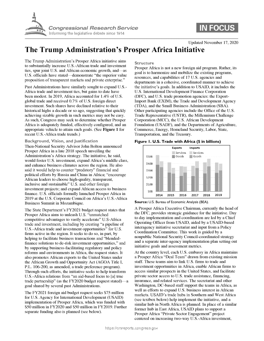 handle is hein.crs/govdcoc0001 and id is 1 raw text is: 




*


                                                                                       Updated November   17, 2020

The Trump Administration's Prosper Africa Initiative


The Trump  Administration's Prosper Africa initiative aims
to substantially increase U.S.-African trade and investment
ties, spur joint U.S. and African economic growth, and as
U.S. officials have stated-demonstrate the superior value
proposition of transparent markets and private enterprise.
Past Administrations have similarly sought to expand U.S.-
Africa trade and investment ties, but gains to date have
been modest. In 2019, Africa accounted for 1.4% of U.S.
global trade and received 0.7% of U.S. foreign direct
investment. Such shares have declined relative to their
historical highs a decade or so ago, suggesting that quickly
achieving sizable growth in such metrics may not be easy.
As such, Congress may seek to determine whether Prosper
Africa is adequately funded, effectively configured, and an
appropriate vehicle to attain such goals. (See Figure 1 for
recent U.S.-Africa trade trends.)
ckgro udand
Then-National Security Advisor John Bolton announced
Prosper Africa in a late 2018 speech unveiling the
Administration's Africa strategy. The initiative, he said,
would foster U.S. investment, expand Africa's middle class,
and enhance business climates across the region. He also
said it would help to counter predatory financial and
political efforts by Russia and China in Africa; encourage
African leaders to choose high-quality, transparent,
inclusive and sustainable U.S. and other foreign
investment projects; and expand African access to business
finance. U.S. officials formally launched Prosper Africa in
2019 at the U.S. Corporate Council on Africa's U.S.-Africa
Business Summit  in Mozambique.
The State Department's FY2021 budget request states that
Prosper Africa aims to unleash U.S. unmatched
competitive advantages to vastly accelerate U.S-Africa
trade and investment, including by creating a pipeline of
U.S.-Africa trade and investment opportunities for U.S.
firms active in the region. It seeks to do so, in part, by
helping to facilitate business transactions and blended-
finance solutions to de-risk investment opportunities, and
by supporting business-facilitating regulatory and policy
reforms and environments in Africa, the request states. It
also promotes African exports to the United States under
the African Growth and Opportunity Act (AGOA  Title I,
P.L. 106-200, as amended, a trade preference program).
Through  such efforts, the initiative seeks to help transform
U.S.-Africa relations from an aid-based focus to [a] true
trade partnership (as the FY2020 budget request stated) -a
goal shared by several past Administrations.
The FY2021  foreign aid budget request seeks $75 million
for U.S. Agency for International Development (USAID)
implementation of Prosper Africa, which was funded with
$50 million in FY2020 and $50 million in FY2019. Further
separate funding also is planned (see below).


\:r'3:5r:
Prosper Africa is not a new foreign aid program. Rather, its
goal is to harmonize and mobilize the existing programs,
resources, and capabilities of 17 U.S. agencies and
departments in a cohesive, coordinated manner to achieve
the initiative's goals. In addition to USAID, it includes the
U.S. International Development Finance Corporation
(DFC), and U.S. trade promotion agencies: the Export-
Import Bank (EXIM),  the Trade and Development Agency
(TDA),  and the Small Business Administration (SBA).
Other participating agencies include the Office of the U.S.
Trade Representative (USTR), the Millennium Challenge
Corporation (MCC), the U.S. African Development
Foundation (USADF),  and the Departments of Agriculture,
Commerce,  Energy, Homeland  Security, Labor, State,
Transportation, and the Treasury.
Figure  I. U.S. Trade with Africa ($ in billions)
                    Exports  imports



       3312
          sesle                Sxse



          $108    100\    \     \\         I



          2014   2Q15   2016  2017  2018   2oi9
Source: U.S. Bureau of Economic Analysis (BEA).
A Prosper Africa Executive Chairman, currently the head of
the DFC, provides strategic guidance for the initiative. Day
to day implementation and coordination are led by a Chief
Operating Officer from USAID, aided by a USAID-based
interagency initiative secretariat and input from a Policy
Coordination Committee. This work is guided by a
nonpublic National Security Council-coordinated strategy
and a separate inter-agency implementation plan setting out
initiative goals and assessment metrics.
At the country level, each U.S. embassy in Africa maintains
a Prosper Africa Deal Team drawn from existing mission
staff. These teams aim to link U.S. firms to trade and
investment opportunities in Africa, enable African firms to
access similar prospects in the United States, and facilitate
private sector access to U.S. trade assistance, financing,
insurance, and related services. The secretariat and other
Washington, DC-based  staff support the teams in Africa, as
well as efforts to expand U.S. business interest in African
markets. USAID's  trade hubs in Southern and West Africa
(see textbox below) help implement the initiative, and a
similar hub in North Africa is planned. In place of a similar
former hub in East Africa, US AID plans to support a
Prosper Africa Private Sector Engagement project
centered on increasing two-way U.S.-Africa investment,


  -.-,'~-'
*.~


'Sa\


