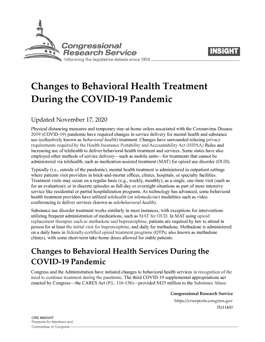 handle is hein.crs/govdcos0001 and id is 1 raw text is: 







              SConr essional
              Research Servik






Changes to Behavioral Health Treatment

During the COVID-19 Pandemic



Updated November 17, 2020
Physical distancing measures and temporary stay-at-home orders associated with the Coronavirus Disease
2019 (COVID-19) pandemic have required changes in service delivery for mental health and substance
use (collectively known as behavioral health) treatment. Changes have surrounded relaxing privacy
requirements required by the Health Insurance Portability and Accountability Act (HIPAA) Rules and
increasing use of telehealth to deliver behavioral health treatment and services. Some states have also
employed other methods of service delivery-such as mobile units-for treatments that cannot be
administered via telehealth, such as medication-assisted treatment (MAT) for opioid use disorder (OUD).
Typically (i.e., outside of the pandemic), mental health treatment is administered in outpatient settings
where patients visit providers in brick-and-mortar offices, clinics, hospitals, or specialty facilities.
Treatment visits may occur on a regular basis (e.g., weekly, monthly); as a single, one-time visit (such as
for an evaluation); or in discrete episodes as full-day or overnight situations as part of more intensive
service like residential or partial hospitalization programs. As technology has advanced, some behavioral
health treatment providers have utilized telehealth (or telemedicine) modalities such as video
conferencing to deliver services (known as telebehavioral health).
Substance use disorder treatment works similarly in most instances, with exceptions for interventions
utilizing frequent administration of medications, such as MAT for OUD. In MAT using opioid
replacement therapies such as methadone and buprenorphine, patients are required by law to attend in
person for at least the initial visit for buprenorphine, and daily for methadone. Methadone is administered
on a daily basis in federally-certified opioid treatment programs (OTPs; also known as methadone
clinics), with some short-term take-home doses allowed for stable patients.


Changes to Behavioral Health Services During the

COVID-19 Pandemic

Congress and the Administration have initiated changes to behavioral health services in recognition of the
need to continue treatment during the pandemic. The third COVID-19 supplemental appropriations act
enacted by Congress-the CARES Act (P.L. 116-136)-provided $425 million to the Substance Abuse

                                                               Congressional Research Service
                                                               https://crsreports.congress. gov
                                                                                    IN11450

CRS INS GHT
Prepared for Members and
Cornmttees oi Conqres3--------------------------------------------------------------------------


