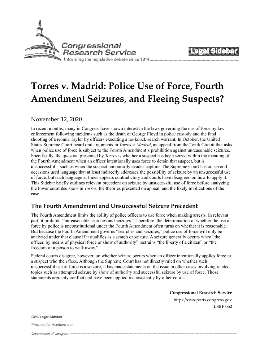 handle is hein.crs/govdcoz0001 and id is 1 raw text is: 









               Research Servi






Torres v. Madrid: Police Use of Force, Fourth

Amendment Seizures, and Fleeing Suspects?



November 12, 2020
In recent months, many in Congress have shown interest in the laws governing the use of force by law
enforcement following incidents such as the death of George Floyd in police custody and the fatal
shooting of Breonna Taylor by officers executing a no-knock search warrant. In October, the United
States Supreme Court heard oral arguments in Torres v. Madrid, an appeal from the Tenth Circuit that asks
when police use of force is subject to the Fourth Amendment's prohibition against unreasonable seizures.
Specifically, the question presented by Torres is whether a suspect has been seized within the meaning of
the Fourth Amendment when an officer intentionally uses force to detain that suspect, but is
unsuccessful-such as when the suspect temporarily evades capture. The Supreme Court has on several
occasions used language that at least indirectly addresses the possibility of seizure by an unsuccessful use
of force, but such language at times appears contradictory and courts have disagreed on how to apply it.
This Sidebar briefly outlines relevant precedent on seizure by unsuccessful use of force before analyzing
the lower court decisions in Torres, the theories presented on appeal, and the likely implications of the
case.

The   Fourth   Amendment and Unsuccessful Seizure Precedent

The Fourth Amendment  limits the ability of police officers to use force when making arrests. In relevant
part, it prohibits unreasonable searches and seizures. Therefore, the determination of whether the use of
force by police is unconstitutional under the Fourth Amendment often turns on whether it is reasonable.
But because the Fourth Amendment governs searches and seizures, police use of force will only be
analyzed under that clause if it qualifies as a search or seizure. A seizure generally occurs when the
officer, by means of physical force or show of authority restrains the liberty of a citizen or the
freedom of a person to walk away.
Federal courts disagree, however, on whether seizure occurs when an officer intentionally applies force to
a suspect who then flees. Although the Supreme Court has not directly ruled on whether such
unsuccessful use of force is a seizure, it has made statements on the issue in other cases involving related
topics such as attempted seizure by show of authority and successful seizure by use of force. Those
statements arguably conflict and have been applied inconsistently by other courts.


                                                                Congressional Research Service
                                                                  https://crsreports.congress. gov
                                                                                     LSB10552

CRS LegaM Sidebar
Prepared for Members and


comrnittees of Congress


