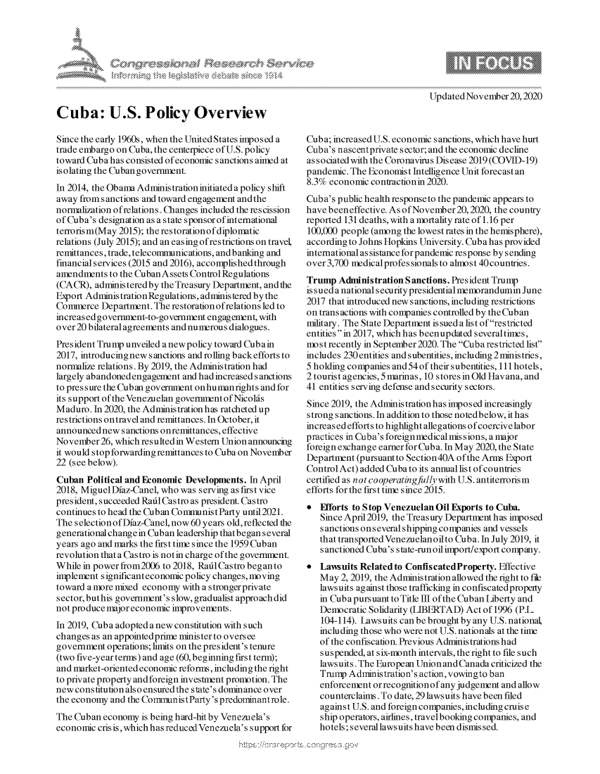 handle is hein.crs/govdcqq0001 and id is 1 raw text is: 



K.


Updated November  20,2020


Cuba: U.S. Policy Overview

Since the early 1960s, when the United States imposed a
trade embargo on Cuba, the centerpiece of U.S. policy
toward Cuba has consisted of economic sanctions aimed at
isolating the Cuban government.
In 2014, the Obama Administration initiated a policy shift
away from sanctions and toward engagement and the
normalization ofrelations. Changes included the rescission
of Cuba's designation as a state sponsor of international
terrorism(May 2015); the restorationof diplomatic
relations (July 2015); and an easing ofrestrictions on travel,
remittances, trade, telecommunications, and banking and
financialservices (2015 and 2016), accomplished through
amendments  to the Cuban Assets Control Regulations
(CACR),  administered by the Treasury Department, and the
Export Administration Regulations, administered by the
Commerce  Department. The restoration of relations led to
increased government-to-government engagement, with
over 20 bilateral agreements and numerous dialogues.
President Trump unveiled a new policy toward Cubain
2017, introducingnew sanctions and rolling backefforts to
normalize relations. By 2019, the Administration had
largely abandoned engagement and had increased s anctions
to pres sure the Cuban government onhumanrights and for
its support of the Venezuelan governmentof Nicolds
Maduro.  In 2020, the Administration has ratcheted up
restrictions ontravel and remittances. In October, it
announced new  sanctions onremittances, effective
November  26, which resulted in Western Union announcing
it would stop forwarding remittances to Cuba on November
22 (see below).
Cuban  Political and Economic Developments. In April
2018, MiguelDiaz-Canel, who was serving as first vice
president, succeeded RadlCastro as president. Castro
continues to head the Cuban Communist Party until 2021.
The selection of Diaz-Canel, now 60 years old, reflected the
generational change in Cuban leadership that began several
years ago and marks the first time since the 1959 Cuban
revolution that a Castro is notin charge of the government.
While in power from2006 to 2018, Raid Castro began to
implement significanteconomic policy changes, moving
toward a more mixed economy with a s tronger private
sector, buthis government's slow, gradualist approach did
not produce major economic improvements.
In 2019, Cuba adopted anew constitution with such
changes as an appointedprime minister to oversee
government  operations; limits on the president's tenure
(two five-year terms) and age (60, beginning first term);
and market-oriented economic reforms, including the right
to private property and foreign investment promotion. The
new constitution also ensuredthe state's dominance over
the economy and the CommunistParty's predominantrole.
The Cuban  economy is being hard-hit by Venezuela's
economic cris is, which has reduced Venezuela's support for


Cuba; increased U.S. economic s anctions, which have hurt
Cuba's nascentprivate s ector; and the economic decline
associated with the Coronavirus Disease 2019 (COVID-19)
pandemic. The Economist Intelligence Unit forecast an
8.3% economic  contraction in 2020.
Cuba's public health response to the pandemic appears to
have beeneffective. As ofNovember20,2020, the country
reported 131 deaths, with a mortality rate of 1.16 per
100,000 people (among the lowest rates in the hemisphere),
according to Johns Hopkins University. Cuba has provided
international as sistance for pandemic response by sending
over 3,700 medicalprofessionalsto almost40countries.
Trump  Administration Sanctions. President Trump
issued a nationalsecurity presidential memorandumin June
2017 that introduced new sanctions, including restrictions
on trans actions with companies controlled by the Cuban
military. The State Department is sued a list of restricted
entities in 2017, which has beenupdated severaltimes,
most recently in September 2020. The Cuba restricted list
includes 230entities andsubentities,including 2ministries,
5 holding companies and 54 of their subentities, 111 hotels,
2 tourist agencies, 5 marinas, 10 stores in Old Havana, and
41 entities serving defense and security sectors.
Since 2019, the Administrationhas imposed increasingly
strong sanctions. In addition to those notedbelow, it has
increasedeffortsto highlightallegations ofcoercivelabor
practices in Cuba's foreign medical mis s ions, a major
foreign exchange earner for Cub a. In May 2020, the State
Department (pursuant to Section40A of the Arms Export
Control Act) added Cuba to its annual list of countries
certified as n ot cooperatingfully with U.S. antiterrorism
efforts for the first time since 2015.
  Efforts to Stop Venezuelan Oil Exports to Cuba.
   Since April2019, the Treasury Department has imposed
   sanctions onseveralshipping companies and vessels
   that transported Venezuelan oilto Cuba. In July 2019, it
   sanctioned Cuba's state-run oil import/export company.
  Lawsuits Related to ConfiscatedProperty. Effective
   May  2, 2019, the Administration allowed the right to file
   lawsuits against those trafficking in confiscated property
   in Cuba pursuant to Title III of the Cuban Liberty and
   Democratic Solidarity (LIBERTAD) Act of 1996 (P.L.
   104-114). Lawsuits can be brought by any U.S. national,
   including those who were not U.S. nationals at the time
   of the confiscation. Previous Administrations had
   suspended, at six-month intervals, the right to file such
   lawsuits. The European Union and Canada criticized the
   Trump  Administration's action, vowingto ban
   enforcement or recognitionof any judgement and allow
   counterclaims. To date, 29 lawsuits have been filed
   against U.S. and foreign companies, including cruis e
   ship operators, airlines, travelbooking companies, and
   hotels; several lawsuits have been dismis sed.


