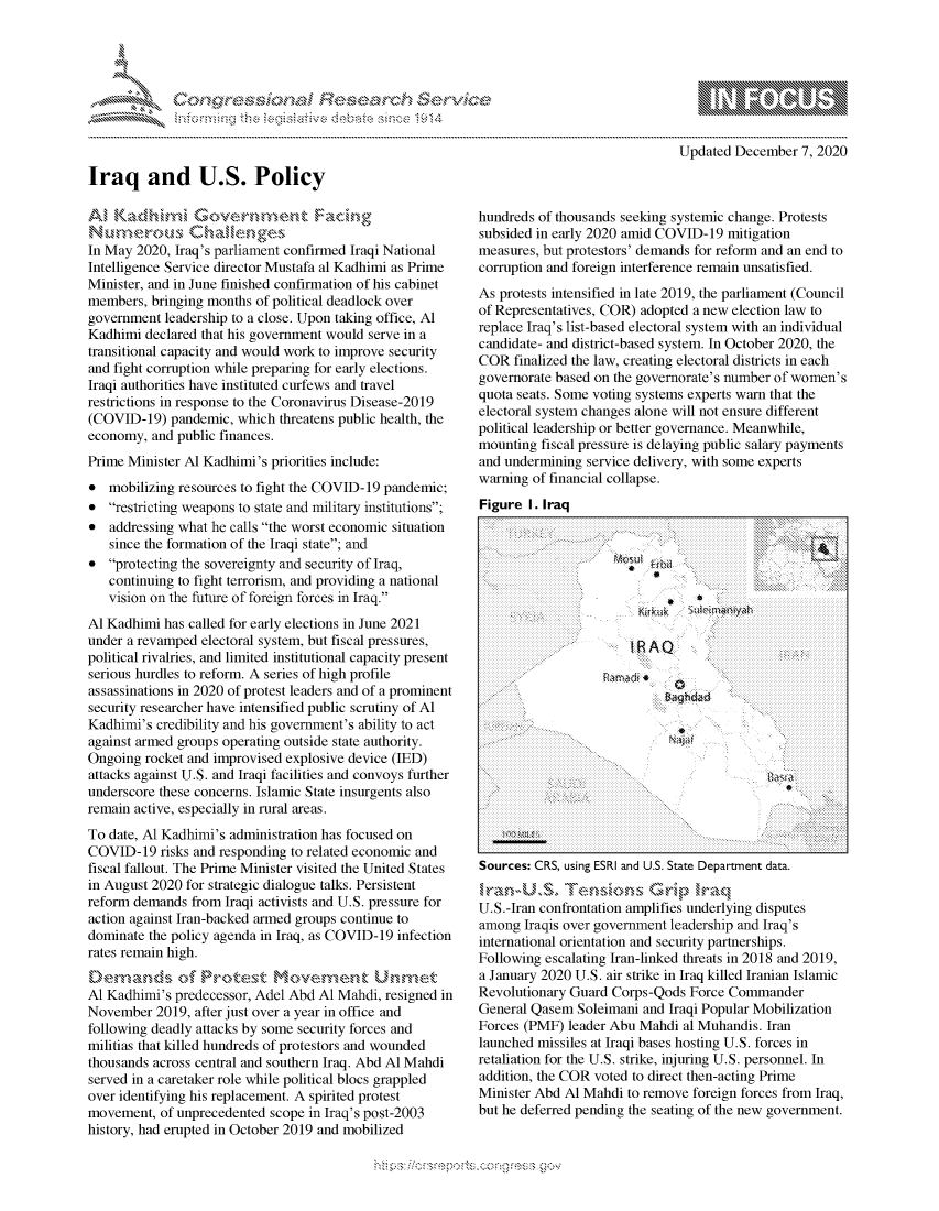 handle is hein.crs/govdcqv0001 and id is 1 raw text is: 




F .


Updated December   7, 2020


Iraq and U.S. Policy


In May 2020, Iraq's parliament confirmed Iraqi National
Intelligence Service director Mustafa al Kadhimi as Prime
Minister, and in June finished confirmation of his cabinet
members,  bringing months of political deadlock over
government  leadership to a close. Upon taking office, Al
Kadhimi  declared that his government would serve in a
transitional capacity and would work to improve security
and fight corruption while preparing for early elections.
Iraqi authorities have instituted curfews and travel
restrictions in response to the Coronavirus Disease-2019
(COVID-19)   pandemic, which threatens public health, the
economy,  and public finances.
Prime Minister Al Kadhimi's priorities include:
*  mobilizing resources to fight the COVID-19 pandemic;
*  restricting weapons to state and military institutions;
*  addressing what he calls the worst economic situation
   since the formation of the Iraqi state; and
*  protecting the sovereignty and security of Iraq,
   continuing to fight terrorism, and providing a national
   vision on the future of foreign forces in Iraq.
Al Kadhimi  has called for early elections in June 2021
under a revamped electoral system, but fiscal pressures,
political rivalries, and limited institutional capacity present
serious hurdles to reform. A series of high profile
assassinations in 2020 of protest leaders and of a prominent
security researcher have intensified public scrutiny of Al
Kadhimi's  credibility and his government's ability to act
against armed groups operating outside state authority.
Ongoing  rocket and improvised explosive device (IED)
attacks against U.S. and Iraqi facilities and convoys further
underscore these concerns. Islamic State insurgents also
remain active, especially in rural areas.
To date, Al Kadhimi's administration has focused on
COVID-19   risks and responding to related economic and
fiscal fallout. The Prime Minister visited the United States
in August 2020 for strategic dialogue talks. Persistent
reform demands  from Iraqi activists and U.S. pressure for
action against Iran-backed armed groups continue to
dominate the policy agenda in Iraq, as COVID-19 infection
rates remain high.
Demands (>f Protest M           vmn         Unmret
Al Kadhimi's predecessor, Adel Abd Al Mahdi, resigned in
November  2019, after just over a year in office and
following deadly attacks by some security forces and
militias that killed hundreds of protestors and wounded
thousands across central and southern Iraq. Abd Al Mahdi
served in a caretaker role while political blocs grappled
over identifying his replacement. A spirited protest
movement,  of unprecedented scope in Iraq's post-2003
history, had erupted in October 2019 and mobilized


hundreds of thousands seeking systemic change. Protests
subsided in early 2020 amid COVID-19  mitigation
measures, but protestors' demands for reform and an end to
corruption and foreign interference remain unsatisfied.
As protests intensified in late 2019, the parliament (Council
of Representatives, COR) adopted a new election law to
replace Iraq's list-based electoral system with an individual
candidate- and district-based system. In October 2020, the
COR  finalized the law, creating electoral districts in each
governorate based on the governorate's number of women's
quota seats. Some voting systems experts warn that the
electoral system changes alone will not ensure different
political leadership or better governance. Meanwhile,
mounting  fiscal pressure is delaying public salary payments
and undermining service delivery, with some experts
warning of financial collapse.
Figure  I. Iraq




                          ,



                       IRAQ













Sources: CRS, using ESRI and U.S. State Department data.


U.S.-Iran confrontation amplifies underlying disputes
among  Iraqis over government leadership and Iraq's
international orientation and security partnerships.
Following escalating Iran-linked threats in 2018 and 2019,
a January 2020 U.S. air strike in Iraq killed Iranian Islamic
Revolutionary Guard Corps-Qods  Force Commander
General Qasem  Soleimani and Iraqi Popular Mobilization
Forces (PMF)  leader Abu Mahdi al Muhandis. Iran
launched missiles at Iraqi bases hosting U.S. forces in
retaliation for the U.S. strike, injuring U.S. personnel. In
addition, the COR voted to direct then-acting Prime
Minister Abd Al Mahdi  to remove foreign forces from Iraq,
but he deferred pending the seating of the new government.


Mips:------------------.-, g-v


