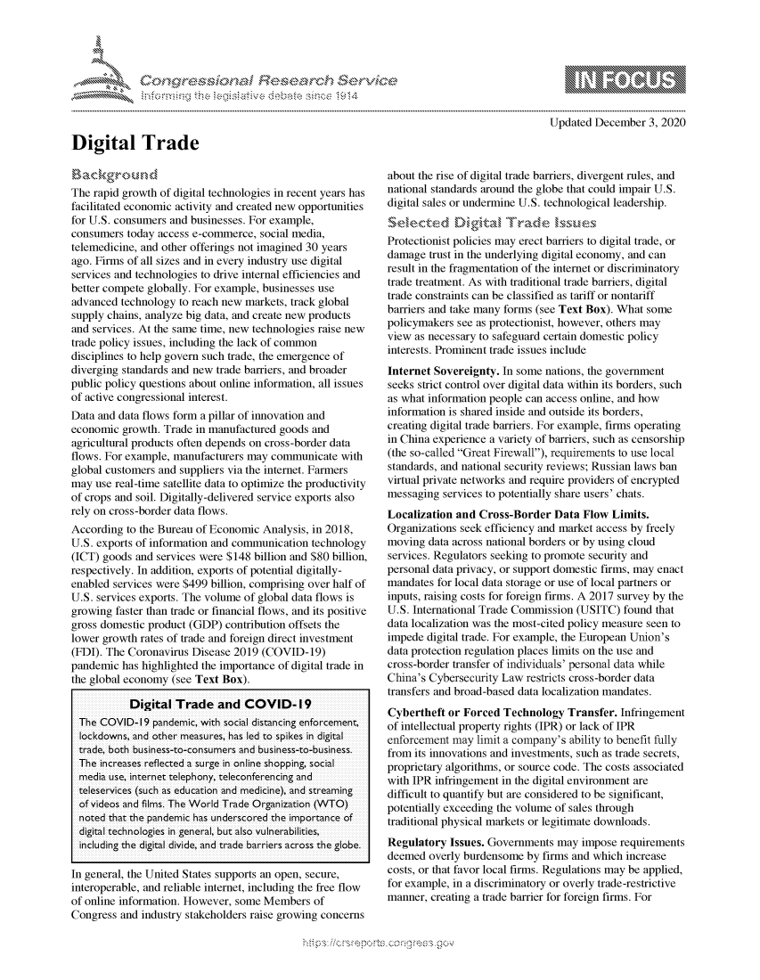 handle is hein.crs/govdcrl0001 and id is 1 raw text is: 




               *                           ~
~ tiE>sct~rch $3c ~
           ....................


Updated  December  3, 2020


Digital Trade


Background
The rapid growth of digital technologies in recent years has
facilitated economic activity and created new opportunities
for U.S. consumers and businesses. For example,
consumers  today access e-commerce, social media,
telemedicine, and other offerings not imagined 30 years
ago. Firms of all sizes and in every industry use digital
services and technologies to drive internal efficiencies and
better compete globally. For example, businesses use
advanced  technology to reach new markets, track global
supply chains, analyze big data, and create new products
and services. At the same time, new technologies raise new
trade policy issues, including the lack of common
disciplines to help govern such trade, the emergence of
diverging standards and new trade barriers, and broader
public policy questions about online information, all issues
of active congressional interest.
Data and data flows form a pillar of innovation and
economic  growth. Trade in manufactured goods and
agricultural products often depends on cross-border data
flows. For example, manufacturers may communicate  with
global customers and suppliers via the internet. Farmers
may  use real-time satellite data to optimize the productivity
of crops and soil. Digitally-delivered service exports also
rely on cross-border data flows.
According  to the Bureau of Economic Analysis, in 2018,
U.S. exports of information and communication technology
(ICT) goods and services were $148 billion and $80 billion,
respectively. In addition, exports of potential digitally-
enabled services were $499 billion, comprising over half of
U.S. services exports. The volume of global data flows is
growing faster than trade or financial flows, and its positive
gross domestic product (GDP) contribution offsets the
lower growth rates of trade and foreign direct investment
(FDI). The Coronavirus Disease 2019 (COVID-19)
pandemic  has highlighted the importance of digital trade in
the global economy (see Text Box).

           Digital  Trade   and  COVID-19
  The COVID-19  pandemic, with social distancing enforcement,
  lockdowns, and other measures, has led to spikes in digital
  trade, both business-to-consumers and business-to-business.
  The increases reflected a surge in online shopping, social
  media use, internet telephony, teleconferencing and
  teleservices (such as education and medicine), and streaming
  of videos and films. The World Trade Organization (WTO)
  noted that the pandemic has underscored the importance of
  digital technologies in general, but also vulnerabilities,
  including the digital divide, and trade barriers across the globe.

In general, the United States supports an open, secure,
interoperable, and reliable internet, including the free flow
of online information. However, some Members  of
Congress and industry stakeholders raise growing concerns


about the rise of digital trade barriers, divergent rules, and
national standards around the globe that could impair U.S.
digital sales or undermine U.S. technological leadership.


Protectionist policies may erect barriers to digital trade, or
damage  trust in the underlying digital economy, and can
result in the fragmentation of the internet or discriminatory
trade treatment. As with traditional trade barriers, digital
trade constraints can be classified as tariff or nontariff
barriers and take many forms (see Text Box). What some
policymakers see as protectionist, however, others may
view as necessary to safeguard certain domestic policy
interests. Prominent trade issues include
Internet Sovereignty. In some nations, the government
seeks strict control over digital data within its borders, such
as what information people can access online, and how
information is shared inside and outside its borders,
creating digital trade barriers. For example, firms operating
in China experience a variety of barriers, such as censorship
(the so-called Great Firewall), requirements to use local
standards, and national security reviews; Russian laws ban
virtual private networks and require providers of encrypted
messaging  services to potentially share users' chats.
Localization and  Cross-Border  Data Flow  Limits.
Organizations seek efficiency and market access by freely
moving  data across national borders or by using cloud
services. Regulators seeking to promote security and
personal data privacy, or support domestic firms, may enact
mandates  for local data storage or use of local partners or
inputs, raising costs for foreign firms. A 2017 survey by the
U.S. International Trade Commission (USITC)  found that
data localization was the most-cited policy measure seen to
impede  digital trade. For example, the European Union's
data protection regulation places limits on the use and
cross-border transfer of individuals' personal data while
China's Cybersecurity Law restricts cross-border data
transfers and broad-based data localization mandates.
Cybertheft  or Forced Technology  Transfer. Infringement
of intellectual property rights (IPR) or lack of IPR
enforcement may  limit a company's ability to benefit fully
from its innovations and investments, such as trade secrets,
proprietary algorithms, or source code. The costs associated
with IPR infringement in the digital environment are
difficult to quantify but are considered to be significant,
potentially exceeding the volume of sales through
traditional physical markets or legitimate downloads.
Regulatory  Issues. Governments may  impose requirements
deemed  overly burdensome  by firms and which increase
costs, or that favor local firms. Regulations may be applied,
for example, in a discriminatory or overly trade-restrictive
manner, creating a trade barrier for foreign firms. For


