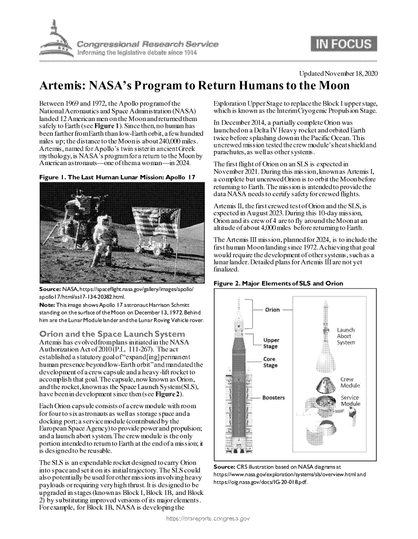 handle is hein.crs/govdcsi0001 and id is 1 raw text is: 








                                                                                  Updated November 18, 2020

Artemis: NASA's Program to Return Humans to the Moon


Between  1969 and 1972, the Apollo programof the
National Aeronautics and Space Administration (NASA)
landed 12 American men on the Moon and returned them
s afely to Earth (see Figure 1). Since then, no human has
been farther fromEarth than low-Earth orbit, afewhundied
miles up; the distance to the Moon is about240,000 miles.
Artemis,named  forApollo's twin sisterin ancient Greek
mythology, is NASA's programfora return to the Moonby
American astronauts-one of thema woman-in  2024.

Figure I. The Last Human  Lunar Mission: Apollo I 7


Source: NASA, https://spaceflight.nasa.gov/gallery/images/apollo/
apollol 7/html/as17-134-20382.html.
Note: This image shows Apollo 17 astronaut Harrison Schmitt
standing on the surface of the Moon on December 13, 1972. Behind
him are the Lunar Module lander andthe Lunar Roving Vehicle rover.

        and  The   Space   Launch   System
Artemis has evolved fromplans initiated in the NASA
Authorization Act of 2010 (P.L. 111-267). The act
established a statutory goalofexpand[ing] permanent
human  presence beyond low-Earth orbit andmandatedthe
development of a crew capsule and a heavy -lift rocket to
accomplish that goal. The capsule, now known as Orion,
and the rocket,known as the Space Iunch System(SLS),
have beenin development since then (s ee Figure 2).
Each Orion capsule consists of a crew module with room
for four to six astronauts as well as storage space and a
docking port; a service module (contributed by the
European Space Agency) to provide power and propulsion;
and a launch abort system. The crew module is the only
portion intended to return to Earth at the end of a mis sion; it
is designedto be reusable.
The SLS is an expendable rocket designed to carry Orion
into space and set it on its initial trajectory. The SLS could
also potentially be used for other missions involving heavy
payloads or requiring veryhigh thrust. It is designed to be
upgraded in stages (known as Block 1, Block 1B, and Block
2) by substituting improved versions of its major elements.
For example, for Block 1B, NASA is developing the


Exploration Upper Stage to replace the Block 1 upper stage,
which is known as the InterimCryog enic Propulsion Stage.
In December 2014, a partially complete Orion was
launched on a Delta IV Heavy rocket and orbited Earth
twice before splashing downin the Pacific Ocean. This
uncrewed mission testedthe crew module's heat shield and
parachutes,as wellas othersystems.
The first flight of Orion on an SLS is expected in
November2021.  During this mission,knownas Artemis I,
a complete but uncrewed Orion is to orbit the Moon before
returning to Earth. The mission is intended to provide the
data NASA  needs to certify safety for crewed flights.
Artemis II, the first crewed test of Orion and the SLS, is
expected in August 2023. During this 10-day mis sion,
Orion and its crew of 4 are to fly around the Moon at an
altitude of about 4,000 miles before retuming to Earth.
The Artemis Ill mis sion, planned for 2024, is to include the
first human Moon landing since 1972. Achieving that goal
would require the development of other systems, such as a
lunar lander. Detailed plans for Artemis III are not yet
finalized.

Figure 2. Major Elements of SLS and Orion


Source: CRS illustration based on NASAdiagramsat
https://www.nasa.gov/exploration/systems/sls/overview.html and
https://oig.nasa.gov/docs/G-20-018.pdf.


Upperystem
stage

Core
Stage


                    co 5e  i
Boosters                 Mdd


\
Q


