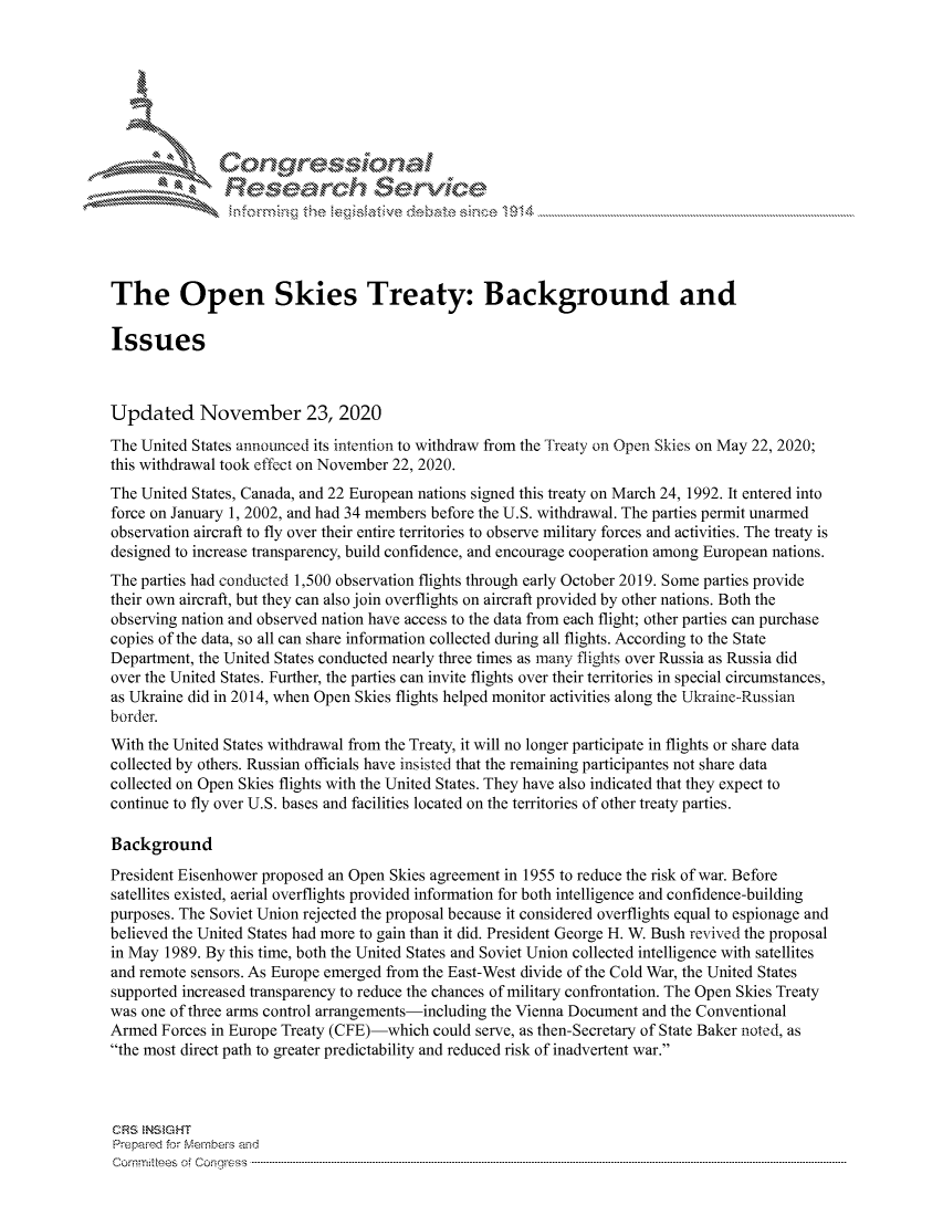 handle is hein.crs/govdcss0001 and id is 1 raw text is: 







           ICongressional
               Res arch Servie





The Open Skies Treaty: Background and

Issues



Updated November 23, 2020
The United States announced its intention to withdraw from the Treaty on Open Skies on May 22, 2020;
this withdrawal took effect on November 22, 2020.
The United States, Canada, and 22 European nations signed this treaty on March 24, 1992. It entered into
force on January 1, 2002, and had 34 members before the U.S. withdrawal. The parties permit unarmed
observation aircraft to fly over their entire territories to observe military forces and activities. The treaty is
designed to increase transparency, build confidence, and encourage cooperation among European nations.
The parties had conducted 1,500 observation flights through early October 2019. Some parties provide
their own aircraft, but they can also join overflights on aircraft provided by other nations. Both the
observing nation and observed nation have access to the data from each flight; other parties can purchase
copies of the data, so all can share information collected during all flights. According to the State
Department, the United States conducted nearly three times as many flights over Russia as Russia did
over the United States. Further, the parties can invite flights over their territories in special circumstances,
as Ukraine did in 2014, when Open Skies flights helped monitor activities along the Ukraine-Russian
border.
With the United States withdrawal from the Treaty, it will no longer participate in flights or share data
collected by others. Russian officials have insisted that the remaining participantes not share data
collected on Open Skies flights with the United States. They have also indicated that they expect to
continue to fly over U.S. bases and facilities located on the territories of other treaty parties.

Background
President Eisenhower proposed an Open Skies agreement in 1955 to reduce the risk of war. Before
satellites existed, aerial overflights provided information for both intelligence and confidence-building
purposes. The Soviet Union rejected the proposal because it considered overflights equal to espionage and
believed the United States had more to gain than it did. President George H. W. Bush revived the proposal
in May 1989. By this time, both the United States and Soviet Union collected intelligence with satellites
and remote sensors. As Europe emerged from the East-West divide of the Cold War, the United States
supported increased transparency to reduce the chances of military confrontation. The Open Skies Treaty
was one of three arms control arrangements-including the Vienna Document and the Conventional
Armed  Forces in Europe Treaty (CFE)-which could serve, as then-Secretary of State Baker noted, as
the most direct path to greater predictability and reduced risk of inadvertent war.



CRS INS GHT
Prepared for Members and
Comm:itees of Congress ------------------------------------------------------------------ ----------


