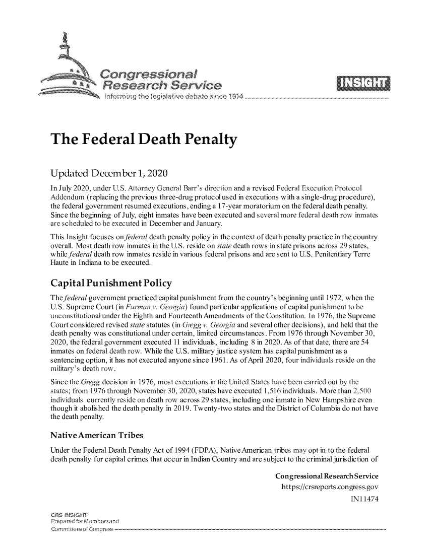 handle is hein.crs/govdcsy0001 and id is 1 raw text is: 







              Congressional
              Research Servik





The Federal Death Penalty



Updated December 1, 2020
In July 2020, under U.S. Attorney General Barr's direction and a revised Federal Execution Protocol
Addendum  (replacing the previous three-drug protocolused in executions with a single-drug procedure),
the federal government resumed executions, ending a 17-year moratorium on the federal death penalty.
Since the beginning of July, eight inmates have been executed and severalmore federal death row inmates
are scheduled to be executed in December and January.
This Insight focuses on federal death penalty policy in the context of death penalty practice in the country
overall. Most death row inmates in the U.S. reside on state death rows in state prisons across 29 states,
while federal death row inmates reside in various federal prisons and are sent to U.S. Penitentiary Terre
Haute in Indiana to be executed.

Capital   Punishment Policy
The federal government practiced capital punishment from the country's beginning until 1972, when the
U.S. Supreme Court (in Furman i. Georigia) found particular applications of capital punishment to be
unconstitutional under the Eighth and Fourteenth Amendments of the Constitution. In 1976, the Supreme
Court considered revised state statutes (in Gregg v. Georgia and several other decisions), and held that the
death penalty was constitutional under certain, limited circumstances. From 1976 through November 30,
2020, the federal government executed 11 individuals, including 8 in 2020. As of that date, there are 54
inmates on federal death row. While the U.S. military justice system has capital punishment as a
sentencing option, it has not executed anyone since 1961. As of April 2020, four individuals reside on the
military's death row.
Since the Gregg decision in 1976, most executions in the United States have been carried out by the
states; from 1976 through November 30, 2020, states have executed 1,516 individuals. More than 2,500
individuals currently reside on death row across 29 states, including one inmate in New Hampshire even
though it abolished the death penalty in 2019. Twenty-two states and the District of Columbia do not have
the death penalty.

Native  American   Tribes

Under the Federal Death Penalty Act of 1994 (FDPA), Native American tribes may opt in to the federal
death penalty for capital crimes that occur in Indian Country and are subject to the criminal jurisdiction of

                                                                Congressional Research Service
                                                                  https://crsreports.congress.gov
                                                                                     IN11474

CRS  NSIGHT
Prepared for Membersand
Commi                                  ----es o Cong rss----------------------------------


