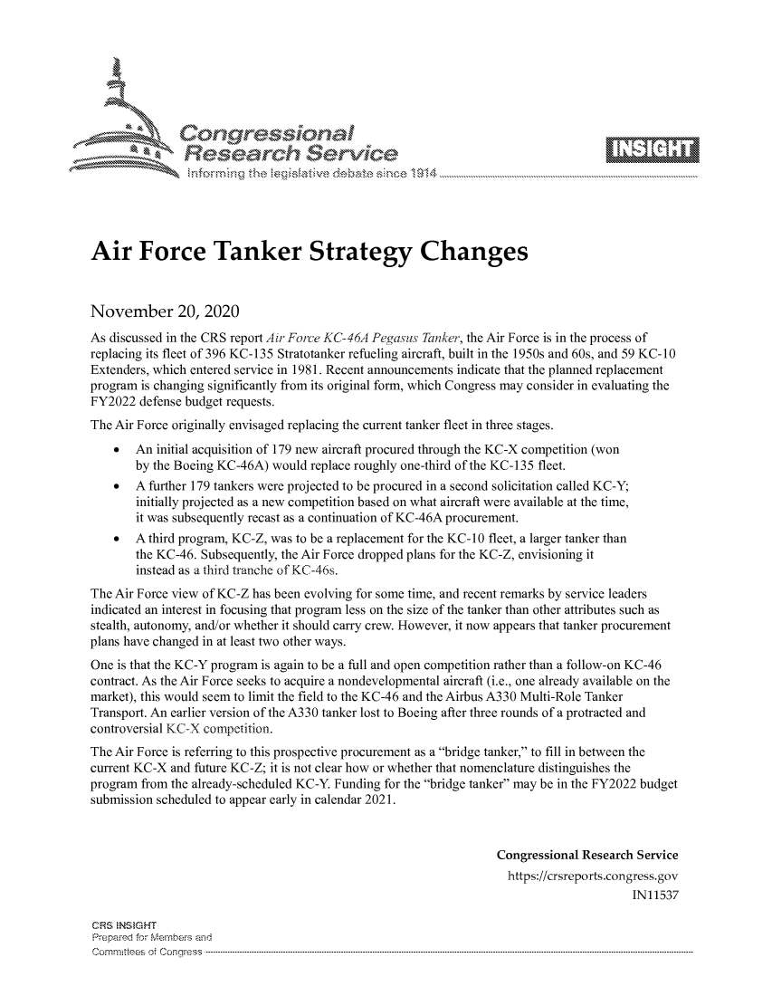handle is hein.crs/govdctf0001 and id is 1 raw text is: 







              SConr essional
              Research Servik






Air Force Tanker Strategy Changes



November 20, 2020
As discussed in the CRS report Air Force KC-46A Pegasus Tanker, the Air Force is in the process of
replacing its fleet of 396 KC-135 Stratotanker refueling aircraft, built in the 1950s and 60s, and 59 KC-10
Extenders, which entered service in 1981. Recent announcements indicate that the planned replacement
program is changing significantly from its original form, which Congress may consider in evaluating the
FY2022  defense budget requests.
The Air Force originally envisaged replacing the current tanker fleet in three stages.
      An  initial acquisition of 179 new aircraft procured through the KC-X competition (won
       by the Boeing KC-46A) would replace roughly one-third of the KC-135 fleet.
      A further 179 tankers were projected to be procured in a second solicitation called KC-Y;
       initially projected as a new competition based on what aircraft were available at the time,
       it was subsequently recast as a continuation of KC-46A procurement.
      A third program, KC-Z, was to be a replacement for the KC-10 fleet, a larger tanker than
       the KC-46. Subsequently, the Air Force dropped plans for the KC-Z, envisioning it
       instead as a third tranche of KC-46s.
The Air Force view of KC-Z has been evolving for some time, and recent remarks by service leaders
indicated an interest in focusing that program less on the size of the tanker than other attributes such as
stealth, autonomy, and/or whether it should carry crew. However, it now appears that tanker procurement
plans have changed in at least two other ways.
One is that the KC-Y program is again to be a full and open competition rather than a follow-on KC-46
contract. As the Air Force seeks to acquire a nondevelopmental aircraft (i.e., one already available on the
market), this would seem to limit the field to the KC-46 and the Airbus A330 Multi-Role Tanker
Transport. An earlier version of the A330 tanker lost to Boeing after three rounds of a protracted and
controversial KC-X competition.
The Air Force is referring to this prospective procurement as a bridge tanker, to fill in between the
current KC-X and future KC-Z; it is not clear how or whether that nomenclature distinguishes the
program from the already-scheduled KC-Y. Funding for the bridge tanker may be in the FY2022 budget
submission scheduled to appear early in calendar 2021.



                                                                 Congressional Research Service
                                                                   https://crsreports.congress. gov
                                                                                       IN11537

CRS INS GHT
Prepared for Members and
Cornmttees oi Conqres3------------------------------------------------------------------------------------


