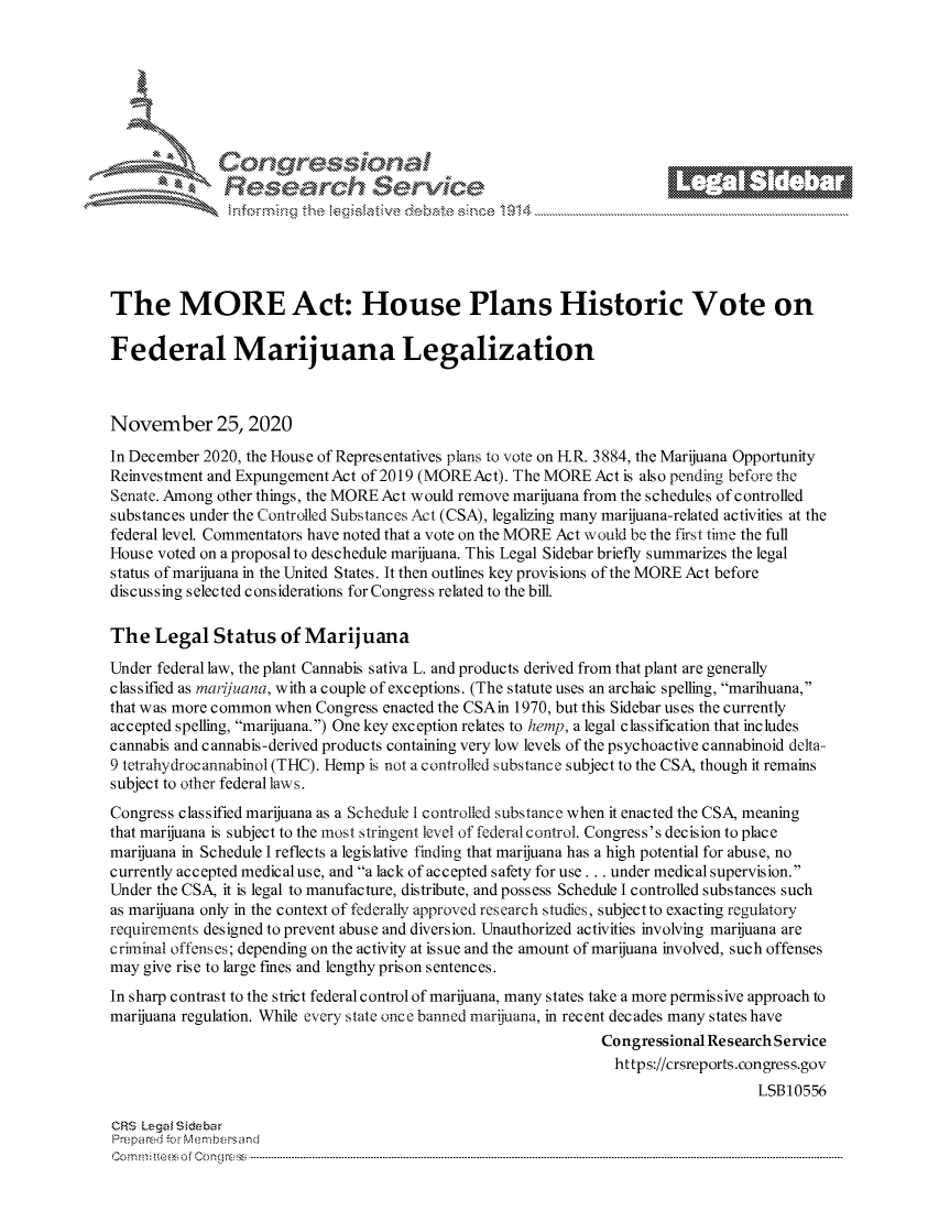 handle is hein.crs/govdctt0001 and id is 1 raw text is: 







          *   Congessoa
               Research Servi





The MORE Act: House Plans Historic Vote on

Federal Marijuana Legalization



November 25, 2020
In December 2020, the House of Representatives plans to vote on H.R. 3884, the Marijuana Opportunity
Reinvestment and Expungement Act of 2019 (MOREAct). The MORE Act is also pending before the
Senate. Among other things, the MORE Act would remove marijuana from the schedules of controlled
substances under the Controlled Substances Act (CSA), legalizing many marijuana-related activities at the
federal level. Commentators have noted that a vote on the MORE Act would be the first time the full
House voted on a proposal to deschedule marijuana. This Legal Sidebar briefly summarizes the legal
status of marijuana in the United States. It then outlines key provisions of the MORE Act before
discussing selected considerations for Congress related to the bill.

The   Legal  Status   of Marijuana

Under federal law, the plant Cannabis s ativa L. and products derived from that plant are generally
classified as marifuana, with a couple of exceptions. (The statute uses an archaic spelling, marihuana,
that was more common when Congress enacted the CSAin 1970, but this Sidebar uses the currently
accepted spelling, marijuana.) One key exception relates to hetnlp, a legal classification that includes
cannabis and cannabis-derived products containing very low levels of the psychoactive cannabinoid delta-
9 tetrahydroc annabinol (THC). Hemp is not a controlled substance subject to the CSA, though it remains
subject to other federal laws.
Congress classified marijuana as a Schedule I controlled substance when it enacted the CSA, meaning
that marijuana is subject to the most stringent level of federal control. Congress's decision to place
marijuana in Schedule I reflects a legislative finding that marijuana has a high potential for abuse, no
currently accepted medicaluse, and a lack of accepted safety for use . .. under medical supervision.
Under the CSA, it is legal to manufacture, distribute, and possess Schedule I controlled substances such
as marijuana only in the context of federally approved research studies, subject to exacting regulatory
requirements designed to prevent abuse and diversion. Unauthorized activities involving marijuana are
criminal offenses; depending on the activity at issue and the amount of marijuana involved, such offenses
may give rise to large fines and lengthy prison sentences.
In sharp contrast to the strict federal control of marijuana, many states take a more permissive approach to
marijuana regulation. While every state once banned marijuana, in recent decades many states have
                                                              Congressional Research Service
                                                                https://crsreports.congress.gov
                                                                                  LSB10556

CRS Legal Siebar
Prepared for Membersand
CC                --mmi-                             -    --oe Cong ress-----------------------------------


