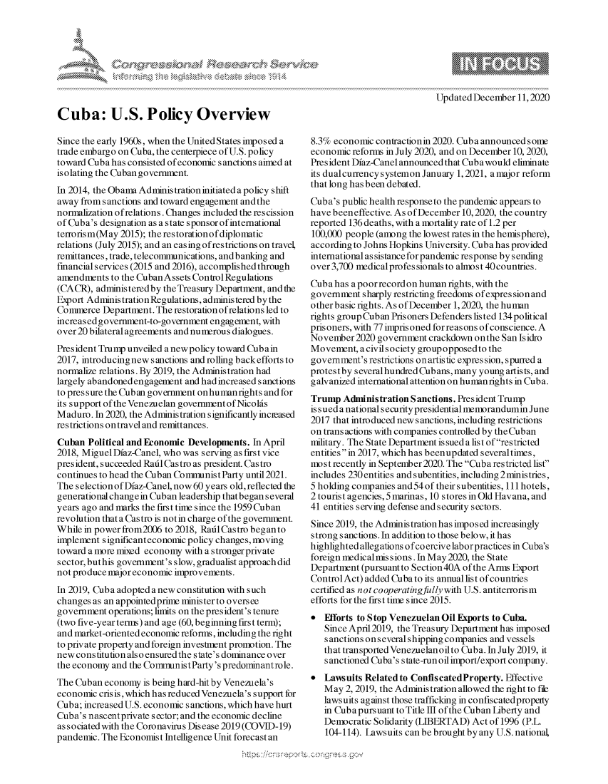 handle is hein.crs/govdcwq0001 and id is 1 raw text is: 



K.


Updated December  11,2020


Cuba: U.S. Policy Overview

Since the early 1960s, when the United States imposed a
trade embargo on Cuba, the centerpiece of U.S. policy
toward Cuba has consisted of economic sanctions aimed at
isolating the Cuban government.
In 2014, the Obama Administration initiated a policy shift
away from sanctions and toward engagement and the
normalization ofrelations. Changes included the rescission
of Cuba's designation as a state sponsor of international
terrorism(May 2015); the restorationof diplomatic
relations (July 2015); and an easing ofrestrictions on travel,
remittances, trade, telecommunications, and banking and
financialservices (2015 and 2016), accomplished through
amendments  to the Cuban Assets Control Regulations
(CACR),  administered by the Treasury Department, and the
Export Administration Regulations, administered by the
Commerce  Department. The restoration ofrelations led to
increased government-to-government engagement, with
over 20 bilateral agreements and numerous dialogues.
President Trump unveiled a new policy toward Cubain
2017, introducingnew sanctions and rolling back efforts to
normalize relations. By 2019, the Administration had
largely abandoned engagement and had increased sanctions
to pres sure the Cuban government onhumanrights and for
its support of the Venezuelan government of Nicolds
Maduro.  In 2020, the Administration significantlyincieased
restrictions on travel and remittances.
Cuban  Political and Economic Developments. In April
2018, MiguelDiaz-Canel, who was serving as first vice
president, succeeded RadlCastro as president. Castro
continues to head the Cuban Communist Party until2021.
The selection of Diaz-Canel, now 60 years old, reflected the
generational change in Cuban leadership that began several
years ago and marks the first time since the 1959 Cuban
revolution that a Castro is not in charge of the government.
While in power from2006 to 2018, Raid Castro began to
implement significanteconomicpolicy changes,moving
toward a more mixed economy with a stronger private
sector, buthis government's slow, gradualist approach did
not produce major economic improvements.
In 2019, Cuba adopted anew constitution with such
changes as an appointedprime minister to oversee
government  operations; limits on the president's tenure
(two five-year terms) and age (60, beginning first term);
and market-oriented economic reforms, including the right
to private property and foreign investment promotion. The
new constitution also ensuredthe state's dominance over
the economy and the CommunistParty's predominantrole.
The Cuban  economy is being hard-hit by Venezuela's
economic cris is, which has reduced Venezuela's support for
Cuba; increased U.S. economic s anctions, which have hurt
Cuba's nascentprivate s ector; and the economic decline
associated with the Coronavirus Disease 2019 (COVID-19)
pandemic. The Economist Intelligence Unit forecast an


8.3% economic  contractionin 2020. Cuba announced some
economic reforms in July 2020, and on December 10, 2020,
President Diaz-Canel announced that Cuba would eliminate
its dualcurrency systemon January 1, 2021, a major reform
that long has been debated.
Cuba's public health response to the pandemic appears to
have beeneffective. As of December 10,2020, the country
reported 136 deaths, with a mortality rate of 1.2 per
100,000 people (among the lowest rates in the hemisphere),
according to Johns Hopkins University. Cuba has provided
international as sistance for pandemic response by sending
over 3,700 medicalprofessionalsto almost40countries.
Cuba has a poor record on human rights, with the
government  sharply restricting freedoms ofexpressionand
other basic rights. As ofDecember 1,2020, the human
rights group Cuban Prisoners Defenders listed 134 political
prisoners, with 77 imprisoned forreasons of conscience. A
November2020   government crackdown on the San Isidro
Movement,  acivilsociety groupopposedto the
government's restrictions onartistic expression, spurred a
protes tby severalhundred Cubans, many young artists, and
galvanized international attention on humanrights in Cuba.
Trump  Administration Sanctions. President Trump
issued a nationalsecurity presidential memorandumin June
2017 that introduced new sanctions, including restrictions
on trans actions with companies controlled by the Cuban
military. The State Department is sued a list of restricted
entitiesin 2017, which has beenupdated severaltimes,
most recently in September2020. The Cuba restricted list
includes 230entities andsubentities, including 2ministries,
5 holding companies and 54 of their subentities, 111 hotels,
2 tourist agencies, 5 marinas, 10 stores in Old Havana, and
41 entities serving defense and security sectors.
Since 2019, the Adminis tration has imposed increasingly
strong sanctions. In addition to those below, it has
highlighted allegations ofcoercive laborpractices in Cuba's
foreign medicalmissions. In May2020, the State
Department (pursuant to Section 40A of the Arms Export
Control Act) added Cuba to its annual list of countries
certified as n ot cooperatingfully with U.S. antiterrorism
efforts for the first time since 2015.
  Efforts to Stop Venezuelan Oil Exports to Cuba.
   Since April2019, the Treasury Department has imposed
   sanctions onseveralshipping companies and vessels
   that transported Venezuelan oilto Cuba. In July 2019, it
   sanctioned Cuba's state-run oil import/export company.
  Lawsuits Related to ConfiscatedProperty. Effective
   May  2, 2019, the Administration allowed the right to file
   lawsuits against those trafficking in confiscatedproperty
   in Cuba pursuant to Title III of the Cuban Liberty and
   Democratic Solidarity (LIBERTAD) Act of 1996 (P.L.
   104-114). Lawsuits can be brought by any U.S. national,


