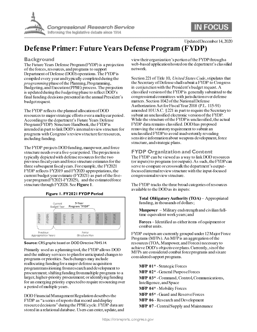 handle is hein.crs/govdcxv0001 and id is 1 raw text is: 







                                                                                  Updated December 14,2020
Defense Primer: Future Years Defense Program (FYDP)


ackgxr(oud
The Future Years Defense Program(FYDP) is a projection
of the forces, resources, and programs to support
Department of Defense (DOD) operations. The FYDP is
compiled every year andtypically completed during the
programming  phase of the Planning, Programming,
Budgeting, and Execution (PPBE) process. The projection
is updated during the budgetingphase to reflect DOD's
final funding decisions presented in the annualPresident's
budgetrequest.

The FYDP  reflects the planned allocation of DOD
resources to major strategic efforts over a multiyear period.
According to the department's Future Years Defense
Program(FYDP)   Structure Handbook, the FYDP is
intended in part to link DOD's internal review s tructure for
programs with Congress's review structure for res ources,
including funding.

The FYDP  projects DOD funding, manpower, and force
structure needs over a five-year period. Theprojectionis
typically depicted with defense resources for the two
previous fiscalyears and force structure estimates for the
three subsequent fiscalyears. For example, the FY2021
FYDP  reflects FY2019 and FY2020 appropriations, the
current budget year estimate (FY2021) as part of the five-
year program(FY2021-FY2025),  and the estimated force
structure through FY2028. See Figure 1.

            Figure I. FY2021 FYDP  Period




                         'c>





Source: CRS graphic based on DOD Directive 7045.14.
Primarily used as aplanning tool, the FYDP allows DOD
and the military services to plan for anticipated changes to
programs or priorities. Such changes may include
reallocating funding for a major defense acquisition
programtransitioning fromres earch and development to
procurement; shifting funding frommultiple programs to a
larger, higher-priority procurement; or identifying funding
for an emerging priority expected to require resourcing over
a period of multiple years.

DOD  Financial Management Regulation describes the
FYDP  as a series ofreports that record anddisplay
resource decisions during the PPBEcycle. FYDP data are
stored in a relational database. Users can enter, update, and


viewtheir organization's portion ofthe FYDPthrougha
web-based applicationhostedon the department's classified
network.

Section 221 of Title 10, United States Code, stipulates that
the Secretary of Defense shall submit a FYDP to Congress
in conjunction with the President's budget request. A
classified versionof the FYDPis generally submitted to the
congressional committees with juris diction over defense
matters. Section 1042of the NationalDefense
Authorization Act for Fiscal Year 2018 (P.L. 115-91)
amended  10 U.S.C. § 221 in part to require the Secretary to
submit an unclassified electronic version of the FYDP.
While the structure of the FYDPis unclassified, the actual
FYDP  data remains classified. DODhas proposed
removing the statutory requirement to submit an
unclassified FYDP to avoid inadvertently revealing
sensitive information about weapons development, force
structure, and strategic plans.


The FYDP  can be viewed as a way to link DOD resources
(or inputs) to programs (or outputs). As such, the FYDP can
serve to compare orcrosswalkthe department's output-
focused internalreview structure with the input-focused
congressionalreview structure.

The FYDP  tracks the three broad categories ofresources
available to the DOD as its inputs:

    Total Obligatory Authority (TOA) - Appropriated
    funding, in thousands of dollars;
    Manpower  - Military endstrength and civilian full-
    time equivalent workyears; and
    Forces - Identified as either items of equipmentor
    combat units.
FYDP  outputs are currently grouped under 12Major Force
Programs (MFPs). An MFPis  an aggregation of the
resources (TOA, Manpower, and Forces) necessary to
achieve DOD's objective or plans. Currently, sixof the
MFPs  are considered combat forceprograms and sixare
considered support programs.

    MFP  01* - Strategic Forces
    MFP  02* -General PurposeForces
    MFP  03* -Command,  Control, Communications,
    Intelligence, and Space
    MFP  04* -Mobility Forces
    MFP  05* -Guard and ReserveForces
    MFP  06 -Research and Development
    MFP  07 - Central Supply and Maintenance


\
Q

                                   xa    S


yg


