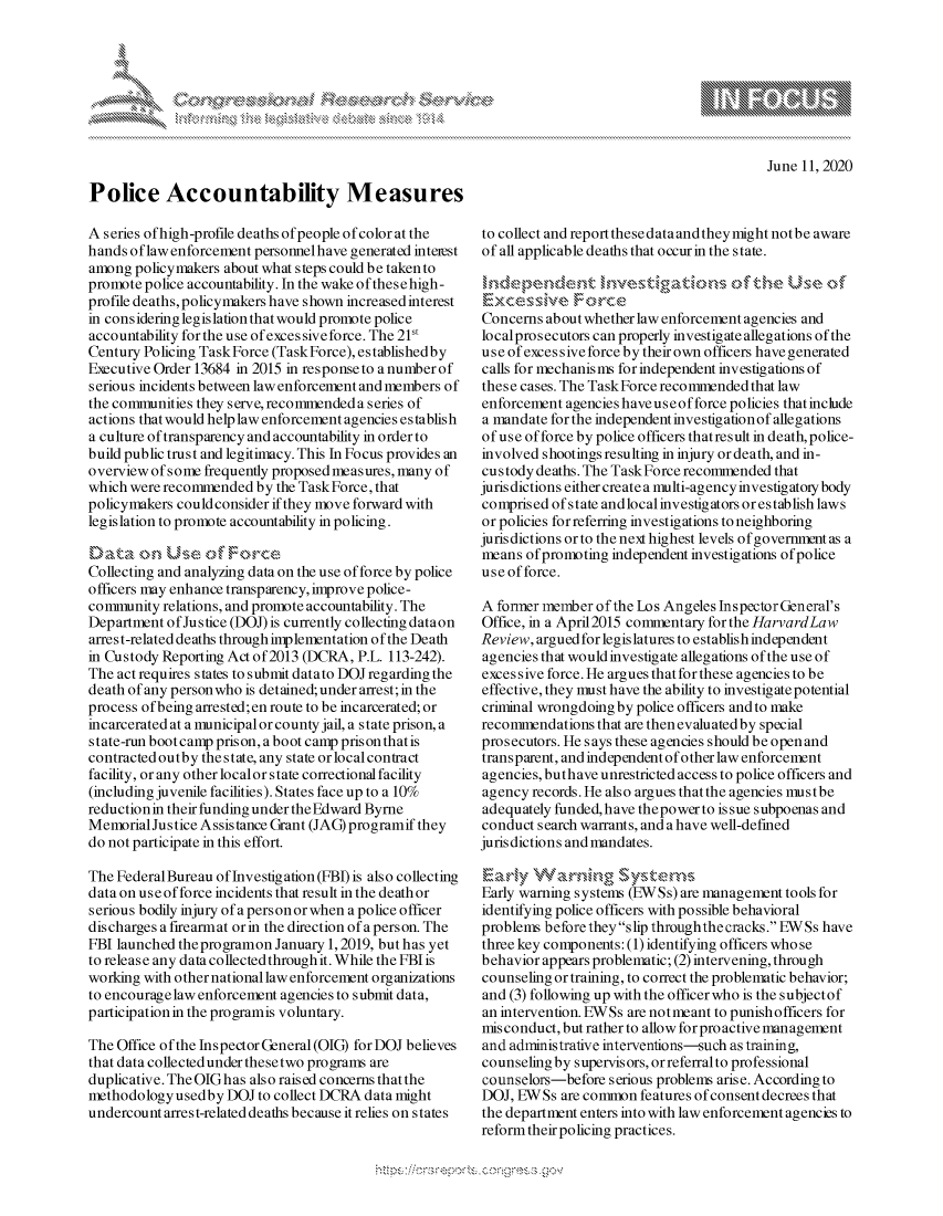 handle is hein.crs/govdcxw0001 and id is 1 raw text is: 








June 11, 2020


Police Accountability Measures

A series of high-profile deaths of people of color at the
hands of law enforcement personnel have generated inteest
among policymakers about what steps could be taken to
promote police accountability. In the wake ofthesehigh-
profile deaths, policymakers have shown increased interest
in considering legislation that would promote police
accountability for the use ofexcessive force. The 21st
Century Policing Task Force (Task Force), establishedby
Executive Order 13684 in 2015 in responseto anumberof
serious incidents between law enforcement and members of
the commrnunities they serve, reconmended a series of
actions that would help law enforcement agencies es tablish
a culture of transparency and accountability in order to
build public trust and legitimacy. This In Focus provides an
overview of some frequently proposed measures, many of
which were recommended by the Task Force, that
policymakers could consider if they move forward with
legislation to promote accountability in policing.


Collecting and analyzing data on the use of force by police
officers may enhance transparency, improve police-
connnunity relations, and promote accountability. The
Department of Justice (DOJ) is currently collecting dataon
arrest-related deaths through implementation of the Death
in Custody Reporting Act of 2013 (DCRA, P.L. 113-242).
The act requires states to submit datato DOJ regarding the
death of any person who is detained; under arrest; in the
process of being arrested;en route to be incarcerated; or
incarcerated at a municipal or county jail, a state prison, a
state-run bootcamp prison, a boot camp prisonthatis
contracted outby the state, any state or local contract
facility, or any other localor state correctional facility
(including juvenile facilities). States face up to a 10%
reductionin their funding under the Edward Byrne
Memorial Justice Assistance Grant (JAG) programif they
do not participate in this effort.

The Federal Bureau of Investigation (FBI) is also collecting
data on use of force incidents that result in the death or
serious bodily injury ofapersonor when a police officer
dis charges a firearm at or in the direction of a pers on. The
FBI launched theprogramon January 1, 2019, but has yet
to release any data collected through it. While the FBI is
working with other national law enforcement organizations
to encouragelaw enforcement agencies to submit data,
participation in the programis voluntary.

The Office of the Inspector General (OIG) for DOJ believes
that data collected under these two pro grams are
duplicative. The OIG h as also raised concerns that the
methodologyusedby DOJ to collect DCRA data might
undercount arres t-related deaths because it relies on states


to collect and report thesedataandtheymight notbe aware
of all applicable deaths that occur in the state.


Ezxce ,ssive Force
Concerns about whether law enforcement agencies and
localpros ecutors can properly investigate allegations of the
u s e of exces s ive force by their own officers have generated
calls for mechanisms for independent investigations of
these cases. The Task Force recommended that law
enforcement agencies haveuseofforce policies thatinclude
a mandate for the independent investigation of allegations
of use of force by police officers thatresult in death,police-
involved shootings resulting in injury or death, and in-
custody deaths. The Task Force recommended that
jurisdictions either create a rmulti-agency investigatory body
comprised of state and local investig ators or establish laws
or policies for referring investigations to neighboring
jurisdictions orto thenext highest levels ofgovernmntas a
means of promoting independent investigations of police
use of force.

A former member of the Los Angeles Inspector General's
Office, in a April2015 commentary forthe HarvardLaw
Review, argued for legislatures to establish independent
agencies that would investigate allegations of the use of
excessive force. He argues that for these agencies to be
effective, they must have the ability to investigate potential
criminal wrongdoing by police officers and to make
recommendations that are then evaluated by special
prosecutors. He says these agencies should be open and
transparent, and independent of other law enforcement
agencies, buthave unrestricted access to police officers and
agency records. He also argues thatthe agencies mustbe
adequately funded, have thepower to issue subpoenas and
conduct search warrants, and ahave well-defined
jurisdictions and mandates.

    vwlyWrdh        S >ystenn
Early warning systems (EWSs) are management tools for
identifying police officers with possible behavioral
problems before theyslip throughthe cracks. EWSs have
three key components: (1) identifying officers whose
behavior appears problematic; (2) intervening, through
counseling or training, to correct the problematic behavior;
and (3) following up with the officer who is the subjectof
an intervention. EWSs are notmeant to punishofficers for
mis conduct, but rather to allow for pro active management
and administrative interventions-such as training,
counseling by supervisors, or referral to professional
counselors-before serious problems arise. According to
DOJ, EWSs are common features of consentdecrees that
the department enters into with law enforcement agencies to
reform their policing practices.


A A   '2


xa    S
        1,k


yg



