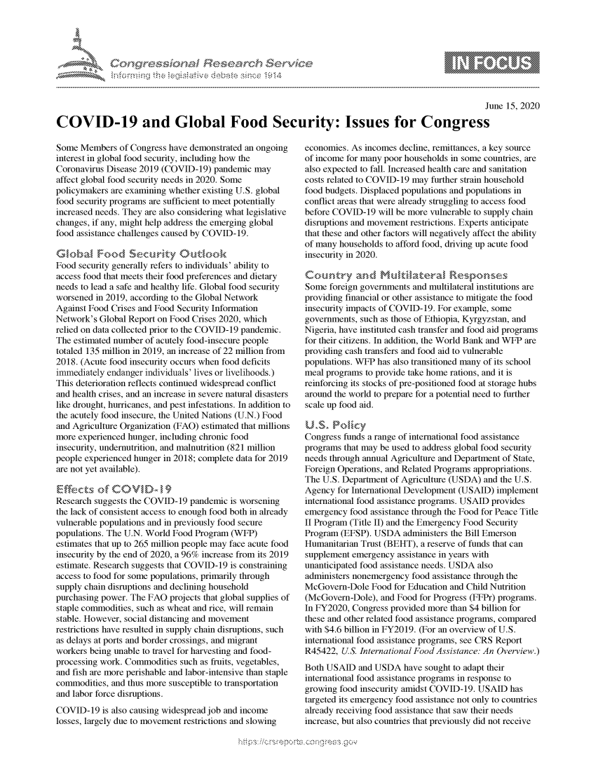 handle is hein.crs/govdcxz0001 and id is 1 raw text is: 





FF.ri E.$~                                &


                                                                                                     June 15, 2020

COVID-19 and Global Food Security: Issues for Congress


Some Members of Congress have demonstrated an ongoing
interest in global food security, including how the
Coronavirus Disease 2019 (COVID-19) pandemic may
affect global food security needs in 2020. Some
policymakers are examining whether existing U.S. global
food security programs are sufficient to meet potentially
increased needs. They are also considering what legislative
changes, if any, might help address the emerging global
food assistance challenges caused by COVID-19.


Food security generally refers to individuals' ability to
access food that meets their food preferences and dietary
needs to lead a safe and healthy life. Global food security
worsened in 2019, according to the Global Network
Against Food Crises and Food Security Information
Network's Global Report on Food Crises 2020, which
relied on data collected prior to the COVID-19 pandemic.
The estimated number of acutely food-insecure people
totaled 135 million in 2019, an increase of 22 million from
2018. (Acute food insecurity occurs when food deficits
immediately endanger individuals' lives or livelihoods.)
This deterioration reflects continued widespread conflict
and health crises, and an increase in severe natural disasters
like drought, hurricanes, and pest infestations. In addition to
the acutely food insecure, the United Nations (U.N.) Food
and Agriculture Organization (FAO) estimated that millions
more experienced hunger, including chronic food
insecurity, undernutrition, and malnutrition (821 million
people experienced hunger in 2018; complete data for 2019
are not yet available).

Ef~ze t s of C 0V        ,
Research suggests the COVID-19 pandemic is worsening
the lack of consistent access to enough food both in already
vulnerable populations and in previously food secure
populations. The U.N. World Food Program (WFP)
estimates that up to 265 million people may face acute food
insecurity by the end of 2020, a 96% increase from its 2019
estimate. Research suggests that COVID-19 is constraining
access to food for some populations, primarily through
supply chain disruptions and declining household
purchasing power. The FAO projects that global supplies of
staple commodities, such as wheat and rice, will remain
stable. However, social distancing and movement
restrictions have resulted in supply chain disruptions, such
as delays at ports and border crossings, and migrant
workers being unable to travel for harvesting and food-
processing work. Commodities such as fruits, vegetables,
and fish are more perishable and labor-intensive than staple
commodities, and thus more susceptible to transportation
and labor force disruptions.
COVID-19 is also causing widespread job and income
losses, largely due to movement restrictions and slowing


economies. As incomes decline, remittances, a key source
of income for many poor households in some countries, are
also expected to fall. Increased health care and sanitation
costs related to COVID-19 may further strain household
food budgets. Displaced populations and populations in
conflict areas that were already struggling to access food
before COVID-19 will be more vulnerable to supply chain
disruptions and movement restrictions. Experts anticipate
that these and other factors will negatively affect the ability
of many households to afford food, driving up acute food
insecurity in 2020.


Some foreign governments and multilateral institutions are
providing financial or other assistance to mitigate the food
insecurity impacts of COVID-19. For example, some
governments, such as those of Ethiopia, Kyrgyzstan, and
Nigeria, have instituted cash transfer and food aid programs
for their citizens. In addition, the World Bank and WFP are
providing cash transfers and food aid to vulnerable
populations. WFP has also transitioned many of its school
meal programs to provide take home rations, and it is
reinforcing its stocks of pre-positioned food at storage hubs
around the world to prepare for a potential need to further
scale up food aid.

U,S r<lk
Congress funds a range of international food assistance
programs that may be used to address global food security
needs through annual Agriculture and Department of State,
Foreign Operations, and Related Programs appropriations.
The U.S. Department of Agriculture (USDA) and the U.S.
Agency for International Development (USAID) implement
international food assistance programs. USAID provides
emergency food assistance through the Food for Peace Title
II Program (Title II) and the Emergency Food Security
Program (EFSP). USDA administers the Bill Emerson
Humanitarian Trust (BEHT), a reserve of funds that can
supplement emergency assistance in years with
unanticipated food assistance needs. USDA also
administers nonemergency food assistance through the
McGovern-Dole Food for Education and Child Nutrition
(McGovern-Dole), and Food for Progress (FFPr) programs.
In FY2020, Congress provided more than $4 billion for
these and other related food assistance programs, compared
with $4.6 billion in FY2019. (For an overview of U.S.
international food assistance programs, see CRS Report
R45422, U.S. International Food Assistance: An Overview.)
Both USAID and USDA have sought to adapt their
international food assistance programs in response to
growing food insecurity amidst COVID-19. USAID has
targeted its emergency food assistance not only to countries
already receiving food assistance that saw their needs
increase, but also countries that previously did not receive


K~:>


mppm qq\
         p\w gn'a', ggmm
a
'S              I
11LULANJILiN,


