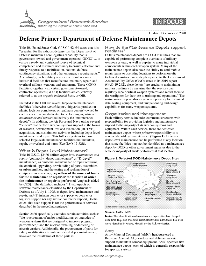 handle is hein.crs/govdcyq0001 and id is 1 raw text is: 




             *                          ~
~                    tiE>sct~rch   $3a
          ....................


                                                                                    Updated December 9, 2020

Defense Primer: Department of Defense Maintenance Depots


Title 10, United States Code (U.S.C.) §2464 states that it is
essential for the national defense that the Department of
Defense maintain a core logistics capability that is
government-owned  and government-operated [GOGO] ... to
ensure a ready and controlled source of technical
competence and resources necessary to ensure effective and
timely response to a mobilization, national defense
contingency situations, and other emergency requirements.
Accordingly, each military service owns and operates
industrial facilities that manufacture, maintain, repair, and
overhaul military weapons and equipment. These GOGO
facilities, together with certain government-owned,
contractor-operated (GOCO) facilities are collectively
referred to as the organic industrial base, or OIB.

Included in the OIB are several large-scale maintenance
facilities (otherwise named depots, shipyards, production
plants, logistics complexes, or readiness centers) owned by
each service that are dedicated to performing depot-level
maintenance and repair (collectively the maintenance
depots). In addition, the Air Force and Navy utilize several
centers that perform weapon systems support in the forms
of research, development, test and evaluation (RDT&E),
acquisition, and sustainment activities including depot-level
maintenance and repair. This InFocus pertains to those
selected large-scale maintenance facilities that maintain,
repair, or overhaul end items (See GAO-17-82R).


Title 10 U.S.C. §2460 defines depot-level maintenance and
repair (commonly depot maintenance or D-Level
maintenance) as material maintenance or repair requiring
the overhaul, upgrading, or rebuilding of parts, assemblies,
or subassemblies, and the testing and reclamation of
equipment as necessary, regardless of the source of funds
for the maintenance or repair or the location at which
the maintenance or repair is performed [emphasis added
by CRS]. The definition includes (1) all aspects of
software maintenance classified by the Department of
Defense as of July 1, 1995, as depot-level maintenance and
repair, and (2) interim contractor support or contractor
logistics support (or any similar contractor support), to the
extent that such support is for the performance of services
described in the preceding sentence.

Section 2460 specifically excludes certain activities such as
the procurement of major modifications or upgrades of
weapon systems that are designed to improve program
performance, and the nuclear refueling or defueling of
aircraft carriers. Additionally, the procurement of parts for
safety modifications is not considered depot maintenance,
however the installation of those parts is.


How do the Ma nten nf            Dep           p
       readinessr
DOD's  maintenance depots are GOGO facilities that are
capable of performing complete overhauls of military
weapon systems, as well as repairs to many individual
components within each weapon system. Many of the
maintenance depots also have the ability to send mobile
repair teams to operating locations to perform on-site
technical assistance or in-depth repairs. As the Government
Accountability Office (GAO) states in its 2019 report
(GAO-19-242), these depots are crucial to maintaining
military readiness by ensuring that the services can
regularly repair critical weapon systems and return them to
the warfighter for their use in training and operations. The
maintenance depots also serve as a repository for technical
data, testing equipment, and unique tooling and design
capabilities for many weapon systems.


Each military service includes command structures with
responsibility for providing logistics and maintenance
support to the majority of its weapon systems and
equipment. Within each service, there are dedicated
maintenance depots whose primary responsibility is to
conduct depot-level maintenance (Figure 1). However,
depot-level maintenance can be performed at any location,
thus some facilities may not be identified as a maintenance
depot by DOD or other government agencies due to the
scale or majority of work performed at that location.

Figure I. Selected DOD  Maintenance  Depot Sites
                  p0U t St,d.            eIris.kamin
                  ?Ns4 Shir>y>srd       Am yVEpnt

      f  oe It                          Prtd mth>


    rnductot~btN                   '      r yLep

    C;fJr(ei        l 1kn drnxu~s --' --- rknfdk Amzi



Oover t (egsete20  O  aneac    Flact o). odie.
weientife   nAlsa    awio  thepk U.S. terrtore~

N[Sip4Army       [aterte Comn  AMC) hadquarter Sast
   Reson    rnl, ArL, develops and deltver mater i

supr   to man[ i -omS' equiment AMfoerteWfv

Nt:Teietfctoofmaintenance depots eaho hc  siesal hasphnied
wor  ieifie isaress
    AmMatreComn(AChaqatedt






maintenancedentpotsatienchfomawtinanis depntrsltysreas onsang e
fore spenificdi saskat awemrts...tertos


Mips:------------------.-, g-v


gwx
a
'S


