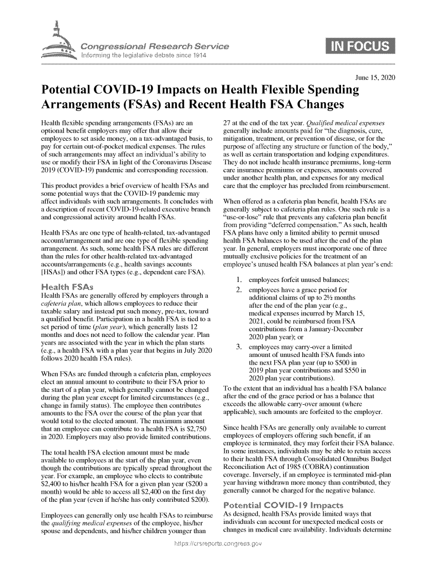 handle is hein.crs/govdcyw0001 and id is 1 raw text is: 




FF.ri E~$~                                &


                                                                                                   June 15, 2020

Potential COVID-19 Impacts on Health Flexible Spending

Arrangements (FSAs) and Recent Health FSA Changes


Health flexible spending arrangements (FSAs) are an
optional benefit employers may offer that allow their
employees to set aside money, on a tax-advantaged basis, to
pay for certain out-of-pocket medical expenses. The rules
of such arrangements may affect an individual's ability to
use or modify their FSA in light of the Coronavirus Disease
2019 (COVID- 19) pandemic and corresponding recession.

This product provides a brief overview of health FSAs and
some potential ways that the COVID-19 pandemic may
affect individuals with such arrangements. It concludes with
a description of recent COVID- 19-related executive branch
and congressional activity around health FSAs.

Health FSAs are one type of health-related, tax-advantaged
account/arrangement and are one type of flexible spending
arrangement. As such, some health FSA rules are different
than the rules for other health-related tax-advantaged
accounts/arrangements (e.g., health savings accounts
[HSAs]) and other FSA types (e.g., dependent care FSA).

H'easkh FSA,
Health FSAs are generally offered by employers through a
cafeteria plan, which allows employees to reduce their
taxable salary and instead put such money, pre-tax, toward
a qualified benefit. Participation in a health FSA is tied to a
set period of time (plan year), which generally lasts 12
months and does not need to follow the calendar year. Plan
years are associated with the year in which the plan starts
(e.g., a health FSA with a plan year that begins in July 2020
follows 2020 health FSA rules).

When FSAs are funded through a cafeteria plan, employees
elect an annual amount to contribute to their FSA prior to
the start of a plan year, which generally cannot be changed
during the plan year except for limited circumstances (e.g.,
change in family status). The employee then contributes
amounts to the FSA over the course of the plan year that
would total to the elected amount. The maximum amount
that an employee can contribute to a health FSA is $2,750
in 2020. Employers may also provide limited contributions.

The total health FSA election amount must be made
available to employees at the start of the plan year, even
though the contributions are typically spread throughout the
year. For example, an employee who elects to contribute
$2,400 to his/her health FSA for a given plan year ($200 a
month) would be able to access all $2,400 on the first day
of the plan year (even if he/she has only contributed $200).

Employees can generally only use health FSAs to reimburse
the qualifying medical expenses of the employee, his/her
spouse and dependents, and his/her children younger than


27 at the end of the tax year. Qualified medical expenses
generally include amounts paid for the diagnosis, cure,
mitigation, treatment, or prevention of disease, or for the
purpose of affecting any structure or function of the body,
as well as certain transportation and lodging expenditures.
They do not include health insurance premiums, long-term
care insurance premiums or expenses, amounts covered
under another health plan, and expenses for any medical
care that the employer has precluded from reimbursement.

When offered as a cafeteria plan benefit, health FSAs are
generally subject to cafeteria plan rules. One such rule is a
use-or-lose rule that prevents any cafeteria plan benefit
from providing deferred compensation. As such, health
FSA plans have only a limited ability to permit unused
health FSA balances to be used after the end of the plan
year. In general, employers must incorporate one of three
mutually exclusive policies for the treatment of an
employee's unused health FSA balances at plan year's end:

    1. employees forfeit unused balances;
    2. employees have a grace period for
        additional claims of up to 212 months
        after the end of the plan year (e.g.,
        medical expenses incurred by March 15,
        2021, could be reimbursed from FSA
        contributions from a January-December
        2020 plan year); or
    3. employees may carry-over a limited
        amount of unused health FSA funds into
        the next FSA plan year (up to $500 in
        2019 plan year contributions and $550 in
        2020 plan year contributions).
To the extent that an individual has a health FSA balance
after the end of the grace period or has a balance that
exceeds the allowable carry-over amount (where
applicable), such amounts are forfeited to the employer.

Since health FSAs are generally only available to current
employees of employers offering such benefit, if an
employee is terminated, they may forfeit their FSA balance.
In some instances, individuals may be able to retain access
to their health FSA through Consolidated Omnibus Budget
Reconciliation Act of 1985 (COBRA) continuation
coverage. Inversely, if an employee is terminated mid-plan
year having withdrawn more money than contributed, they
generally cannot be charged for the negative balance.

Pcx,, t en,   a  ,,,---,-- I, -  9  1 ............
As designed, health FSAs provide limited ways that
individuals can account for unexpected medical costs or
changes in medical care availability. Individuals determine


.O 'T


         p\w -- , gnom goo
mppm qq\
a             , q
'S             I
11LULANJILiN,


