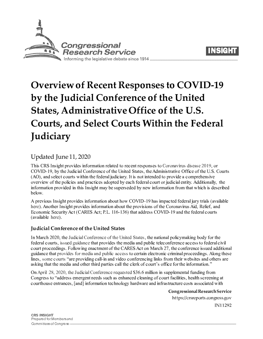 handle is hein.crs/govdcyz0001 and id is 1 raw text is: 









              Researh Sevice






Overview of Recent Responses to COVID-19

by the Judicial Conference of the United

States, Administrative Office of the U.S.

Courts, and Select Courts Within the Federal

Judiciary



Updated June 11, 2020
This CRS Insight provides information related to recent responses to Cororiavirus discase 2019, or
COVID- 19, by the Judicial Conference of the United States, the Administrative Office of the U.S. Courts
(AO), and select courts within the federal judiciary. It is not intended to provide a comprehensive
overview of the policies and practices adopted by each federal court or judicial entity. Additionally, the
information provided in this Insight may be superseded by new information from that which is described
below.
A previous Insight provides information about how COVID- 19 has impacted federal jury trials (available
here). Another Insight provides information about the provisions of the Coronavirus Aid, Relief, and
Economic SecurityAct (CARES Act; P.L. 116-136) that address COVID-19 and the federal courts
(available here).

Judicial Conference of the United States

In March 2020, the Judicial Conference of the United States, the national policymaking body for the
federal courts, issued guidance that provides the media and public teleconference access to federal civil
court proceedings. Following enactment of the CARES Act on March 27, the conference issued additional
guidance that provides for media and public access to certain electronic criminal proceedings. Along these
lines, some courts are providing call-in and video conferencing links from their websites and others are
asking that the media and other third parties call the clerk of court's office forthe information.
OnApril 2K 2020, the Judicial Conference requested $36.6 million in supplemental funding from
Congress to address emergent needs such as enhanced cleaning of court facilities, health screening at
courthouse entrances, [and] information technology hardware and infrastructure costs associated with
                                                           Congressional Research Service
                                                           https://crsreports.congress.gov
                                                                               INI 1292

CRS MN GHT
Pre pa red .r Menbersand
Com0 , fti esefmo  gCo n  r -------------------------------------------------------------------------------------------------------------------------------------------------------------------------- - - - - - - - - - - - - - - - - - - - - - - - - - - - - - - - -


