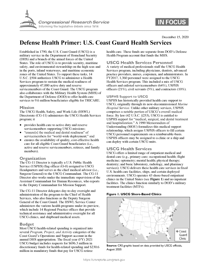 handle is hein.crs/govdczl0001 and id is 1 raw text is: 





%Fnw C~l  rES .rh$e


                                                                                            December 15, 2020

Defense Health Primer: U.S. Coast Guard Health Services


Established in 1790, the U.S. Coast Guard (USCG) is a
military service in the Department of Homeland Security
(DHS)  and a branch of the armed forces of the United
States. The role of USCG is to provide security, maritime
safety, and environmental stewardship on the high seas and
in the ports, inland waterways, and maritime economic
zones of the United States. To support these tasks, 14
U.S.C. §504 authorizes USCG to administer a Health
Services program to sustain the medical readiness of
approximately 47,000 active duty and reserve
servicemembers of the Coast Guard. The USCG program
also collaborates with the Military Health System (MHS) of
the Department of Defense (DOD) to offer health care
services to 9.6 million beneficiaries eligible for TRICARE.


The USCG  Health, Safety, and Work-Life (HSWL)
Directorate (CG-11) administers the USCG Health Services
program; it
*  provides health care to active duty and reserve
   servicemembers supporting USCG missions;
*  ensure[s] the medical and dental readiness of
   servicemembers for world-wide deployment; and
*  ensures the availability of quality, cost-effective health
   care for all eligible Coast Guard beneficiaries (i.e.,
   active and reserve servicemembers, retirees, and family
   members).

'rga   niat'N
The CG-11  Director is typically a U.S. Public Health
Service (USPHS) flag officer (0-8) assigned to USCG
Headquarters and serves as the chief medical advisor (i.e.,
Surgeon General) to the USCG Commandant. The CG-11
Director also works under the immediate supervision of the
Assistant Commandant for Human Resources, who reports
to the Deputy Commandant for Mission Support.
The CG-11  Director delegates day-to-day oversight and
administration of the program to the Chief of Health
Services, who also functions as the Deputy Surgeon
General of the Coast Guard. The HSWL Service Center
administers the various health programs under its purview,
which include 14 Regional Practice offices that provide
technical assistance and administrative oversight for all
USCG  clinics, and shipboard medical assets.


Most USCG  health-related spending is organized into
several Program, Project, and Activity categories of the
Coast Guard's Operations and Support account in the
annual DHS appropriation. The fiscal year (FY) 2021
USCG  budget includes requests for $696.3 million in
discretionary funds for health-related spending and $230.6
million in mandatory funds that pay for USCG retiree


health care. These funds are separate from DOD's Defense
Health Program account that funds the MHS.


A variety of medical professionals staff the USCG Health
Services program, including physicians, dentists, advanced
practice providers, nurses, corpsmen, and administrators. In
FY2017,  1,360 personnel were assigned to the USCG
Health Services program. This included a mix of USCG
officers and enlisted servicemembers (64%), USPHS
officers (21%), civil servants (5%), and contractors (10%).


USPHS  has historically provided health care support to
USCG,  originally through its now-decommissioned Marine
Hospital Service. Unlike other military services, USPHS
comprises a notable portion of USCG's overall medical
force. By law (42 U.S.C. §253), USCG is entitled to
USPHS   support for medical, surgical, and dental treatment
and hospitalization. A 1990 Memorandum of
Understanding (MOU)  formalizes this medical support
relationship, which assigns USPHS officers to fill certain
USCG  personnel requirements on a reimbursable-basis.
USPHS  officers may be assigned to a clinic or a ship and
can deploy with certain USCG units.

USCG Health           r
USCG  offers a limited range of outpatient medical and
dental care (e.g., primary care; occupational health; flight
medicine; optometry; mental health; physical therapy;
dentistry; and basic laboratory, radiology, and pharmacy
services). USCG delivers these health care services in fixed
U.S. health care facilities, ships, and certain deployed
environments. USCG  operates 43 shore-based outpatient
clinics in the United States (see Figure 1) and no inpatient
facilities. The clinics function similarly to DOD's military
treatment facilities (MTFs).

Figure I. USCG  Shore-Based  Clinics


               4'
               44



                   '4d
                 ,.. j.nI






Source: CRS graphic based on data provided by USCG officials,
August 2020.


  \\\\'\\
\ \N \ \I  \N,\ \\ \ \ Q\\  \\\   \\\


