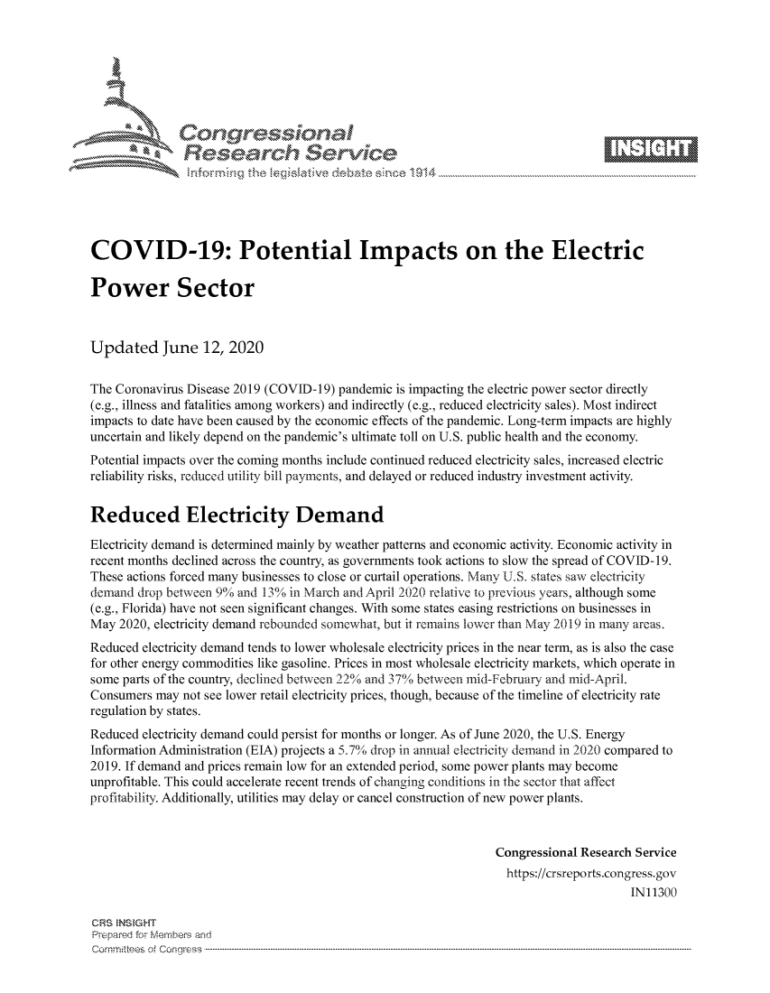 handle is hein.crs/govdczw0001 and id is 1 raw text is: 









               Researh Sevice






COVID-19: Potential Impacts on the Electric

Power Sector



Updated June 12, 2020


The Coronavirus Disease 2019 (COVID-19) pandemic is impacting the electric power sector directly
(e.g., illness and fatalities among workers) and indirectly (e.g., reduced electricity sales). Most indirect
impacts to date have been caused by the economic effects of the pandemic. Long-term impacts are highly
uncertain and likely depend on the pandemic's ultimate toll on U.S. public health and the economy.
Potential impacts over the coming months include continued reduced electricity sales, increased electric
reliability risks, reduced utility bill payments, and delayed or reduced industry investment activity.


Reduced Electricity Demand

Electricity demand is determined mainly by weather patterns and economic activity. Economic activity in
recent months declined across the country, as governments took actions to slow the spread of COVID- 19.
These actions forced many businesses to close or curtail operations. Many U.S. states saw electricity
demand drop between 9% and 1300 in March and April 2020 relative to previous years, although some
(e.g., Florida) have not seen significant changes. With some states easing restrictions on businesses in
May 2020, electricity demand rebounded somewhat, but it remains lower than May 2019 in many areas.
Reduced electricity demand tends to lower wholesale electricity prices in the near term, as is also the case
for other energy commodities like gasoline. Prices in most wholesale electricity markets, which operate in
some parts of the country, declined between 22% and 37% between mid-February and mid-April.
Consumers may not see lower retail electricity prices, though, because of the timeline of electricity rate
regulation by states.
Reduced electricity demand could persist for months or longer. As of June 2020, the U.S. Energy
Information Administration (EIA) projects a 5.7% ( drop in annual electricity demand in 2020 compared to
2019. If demand and prices remain low for an extended period, some power plants may become
unprofitable. This could accelerate recent trends of changing conditions in the sector that affect
profitability. Additionally, utilities may delay or cancel construction of new power plants.



                                                                Congressional Research Service
                                                                  https://crsreports.congress.gov
                                                                                      IN11300

CRS  NS GHT
Prpred For Meumbers and
Comrm ttees  of Conress  ----------------------------------------------------------------------------------------------------------------------------------------------------------------------------------------


