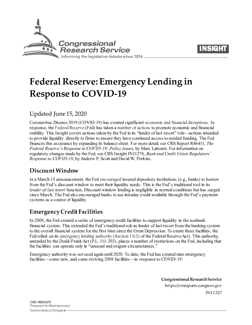 handle is hein.crs/govdczx0001 and id is 1 raw text is: 









               Researh Sevice





Federal Reserve: Emergency Lending in

Response to COVID-19



Updated June 15, 2020
Coronavirus Disease 2019 (COVID-19) has created significant economic and financial disruptions. In
response, the Federal Reserve (Fed) has taken a number of actions to promote economic and financial
stability. This Insight covers actions taken by the Fed in its lender of last resort role-actions intended
to provide liquidity directly to firms to ensure they have continued access to needed funding. The Fed
finances this assistance by expanding its balance sheet. For more detail, see CRS Report R46411, The
Federal Reserve's Response to CO VID-19: Policy Issues, by Marc Labonte. For information on
regulatory changes made by the Fed, see CRS Insight IN 11278, Bank and Credit Union Regulators'
Response to COVID-19, byAndrew P. Scott and David W. Perkins.

Discount Window
In a March 15 announcement, the Fed encouraged insured depository institutions (e.g., banks) to borrow
from the Fed's discount window to meet their liquidity needs. This is the Fed's traditional tool in its
lender of last resort function. Discount window lending is negligible in normal conditions but has surged
since March. The Fed also encouraged banks to use intraday credit available through the Fed's payment
systems as a source of liquidity.

Emergency Credit Facilities
In 2008, the Fed created a series of emergency credit facilities to support liquidity in the nonbank
financial system. This extended the Fed's traditional role as lender of last resort from the banking system
to the overall financial system for the first time since the Great Depression. To create these facilities, the
Fed relied on its emergency lending authority (Section 13(3) of the Federal ReserveAct). This authority,
amended by the Dodd-FrankAct (P.L. 111-203), places a number of restrictions on the Fed, including that
the facilities can operate only in unusual and exigent circumstances.
Emergency authority was not used again until 2020. To date, the Fed has created nine emergency
facilities-some new, and some reviving 2008 facilities-in response to COVID-19:



                                                               Congressional Research Service
                                                                 https://crsreports.congress.gov
                                                                                    INI 1327

CRS MN GHT
Prepa red M. Membersand
Co m : rn te $  o  Cong rc : ----------------------------------------------------------------------------------------------------------------------------------------------------------------------------------------


