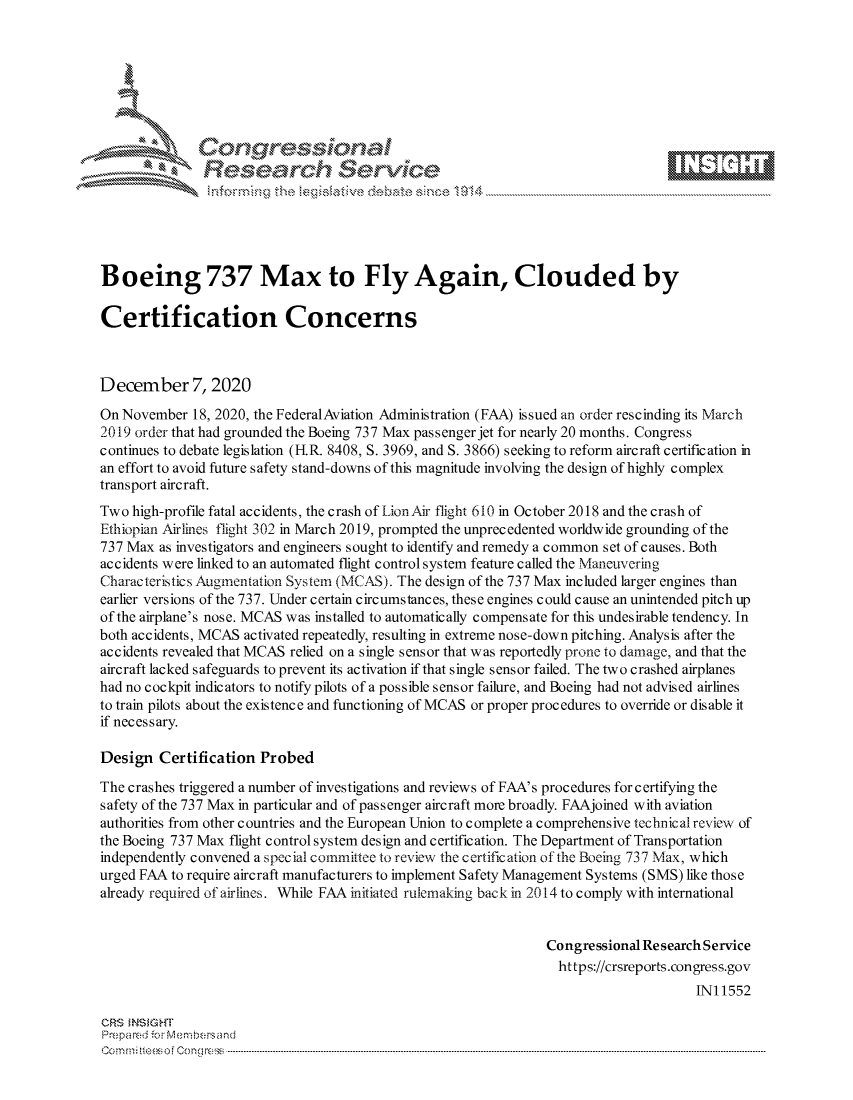 handle is hein.crs/govddak0001 and id is 1 raw text is: 







              Congressional
              Research Servik





Boeing 737 Max to Fly Again, Clouded by

Certification Concerns



December 7, 2020

On November  18, 2020, the FederalAviation Administration (FAA) issued an order rescinding its March
2019 order that had grounded the Boeing 737 Max passenger jet for nearly 20 months. Congress
continues to debate legislation (FIR. 8408, S. 3969, and S. 3866) seeking to reform aircraft certification in
an effort to avoid future safety stand-downs of this magnitude involving the design of highly complex
transport aircraft.
Two  high-profile fatal accidents, the crash of Lion Air flight 610 in October 2018 and the crash of
Ethiopian Airlines flight 302 in March 2019, prompted the unprecedented worldwide grounding of the
737 Max  as investigators and engineers sought to identify and remedy a common set of causes. Both
accidents were linked to an automated flight control system feature called the Maneuvering
Characteristics Augmentation System (MCAS). The design of the 737 Max included larger engines than
earlier versions of the 737. Under certain circumstances, these engines could cause an unintended pitch up
of the airplane's nose. MCAS was installed to automatically compensate for this undesirable tendency. In
both accidents, MCAS activated repeatedly, resulting in extreme nose-down pitching. Analysis after the
accidents revealed that MCAS relied on a single sensor that was reportedly prone to damage, and that the
aircraft lacked safeguards to prevent its activation if that single sensor failed. The two crashed airplanes
had no cockpit indicators to notify pilots of a possible sensor failure, and Boeing had not advised airlines
to train pilots about the existence and functioning of MCAS or proper procedures to override or disable it
if necessary.

Design   Certification Probed

The crashes triggered a number of investigations and reviews of FAA's procedures forcertifying the
safety of the 737 Max in particular and of passenger aircraft more broadly. FAAjoined with aviation
authorities from other countries and the European Union to complete a comprehensive technicalreview of
the Boeing 737 Max flight control system design and certification. The Department of Transportation
independently convened a special committee to review the certification of the Boeing 737 Max, which
urged FAA to require aircraft manufacturers to implement Safety Management Systems (SMS) like those
already required of airlines. While FAA initiated rulemaking back in 2014 to comply with international


                                                                Congressional Research Service
                                                                  https://crsreports.congress.gov
                                                                                     IN11552

CRS  NSIGHT
Prepared for Membersand
Commi                                  ----es o Cong rss----------------------------------


