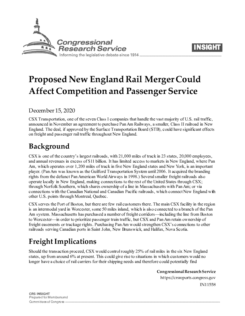 handle is hein.crs/govddaq0001 and id is 1 raw text is: 







              Congressional
              Research Servkc





Proposed New England Rail Merger Could

Affect Competition and Passenger Service



December 15, 2020

CSX  Transportation, one of the seven Class I companies that handle the vast majority of U.S. rail traffic,
announced in November an agreement to purchase Pan Am Railways, a smaller, Class II railroad in New
England. The deal, if approved by the Surface Transportation Board (STB), could have significant effects
on freight and passenger rail traffic throughout New England.


Background

CSX  is one of the c ountry's largest railroads, with 21,000 miles of track in 23 states, 20,000 employees,
and annual revenues in excess of $11 billion. It has limited access to markets in New England, where Pan
Am, which operates over 1,200 miles of track in five New England states and New York, is an important
player. (Pan Am was known as the Guilford Transportation System until 2006. It acquired the branding
rights from the defunct Pan American World Airways in 1998.) Several smaller freight railroads also
operate locally in New England, making connections to the rest of the United States through CSX;
through Norfolk Southern, which shares ownership of a line in Massachusetts with PanAm; or via
connections with the Canadian National and Canadian Pacific railroads, which connect New England with
other U.S. points through Montreal, Quebec.
CSX  serves the Port of Boston, but there are few rail customers there. The main CSX facility in the region
is an intermodal yard in Worcester, some 50 miles inland, which is also connected to a branch of the Pan
Am  system. Massachusetts has purchased a number of freight corridors-including the line from Boston
to Worcester-in order to prioritize passenger train traffic, but CSX and Pan Am retain ownership of
freight easements or trackage rights. Purchasing Pan Am would strengthen CSX's connections to other
railroads serving Canadian ports in Saint John, New Brunswick, and Halifax, Nova Scotia.


Freight Implications

Should the transaction proceed, CSX would controlroughly 25% of rail miles in the six New England
states, up from around 6% at present. This could give rise to situations in which customers would no
longer have a choice of rail carriers for their shipping needs and therefore could potentially find

                                                             Congressional Research Service
                                                               https://crsreports.congress.gov
                                                                                 IN11558

CRS  NSIGHT
Prepared for Membersand
Commi                             ----es o Cong rss-----------------------------------


