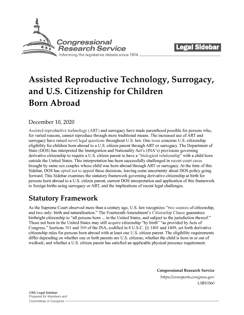 handle is hein.crs/govddau0001 and id is 1 raw text is: 









               Research Servi






Assisted Reproductive Technology, Surrogacy,

and U.S. Citizenship for Children

Born Abroad



December 10, 2020

Assisted reproductive technology (ART) and surrogacy have made parenthood possible for persons who,
for varied reasons, cannot reproduce through more traditional means. The increased use of ART and
surrogacy have raised novel legal questions throughout U.S. law. One issue concerns U.S. citizenship
eligibility for children born abroad to a U.S. citizen parent through ART or surrogacy. The Department of
State (DOS) has interpreted the Immigration and Nationality Act's (INA's) provisions governing
derivative citizenship to require a U.S. citizen parent to have a biological relationship with a child born
outside the United States. This interpretation has been successfully challenged in recent court cases
brought by same-sex couples whose child was born abroad through ART or surrogacy. At the time of this
Sidebar, DOS has opted not to appeal these decisions, leaving some uncertainty about DOS policy going
forward. This Sidebar examines the statutory framework governing derivative citizenship at birth for
persons born abroad to a U.S. citizen parent, current DOS interpretation and application of this framework
to foreign births using surrogacy or ART, and the implications of recent legal challenges.


Statutory Framework

As the Supreme Court observed more than a century ago, U.S. law recognizes two sources of citizenship,
and two only: birth and naturalization. The Fourteenth Amendment's Citizenship Clause guarantees
birthright citizenship to all persons born ... in the United States, and subject to the jurisdiction thereof.
Those not born in the United States may still acquire citizenship by birth as provided by Acts of
Congress. Sections 301 and 309 of the INA, codified in 8 U.S.C. §§ 1401 and 1409, set forth derivative
citizenship rules for persons born abroad with at least one U.S. citizen parent. The eligibility requirements
differ depending on whether one or both parents are U.S. citizens; whether the child is born in or out of
wedlock; and whether a U.S. citizen parent has satisfied an applicable physical presence requirement.





                                                                Congressional Research Service
                                                                https://crsreports.congress. gov
                                                                                    LSB10560

CRS Legai Sidebar
Prepared for Members and
Comm :tees o Congress ---------------------------------------------------------------- ----------


