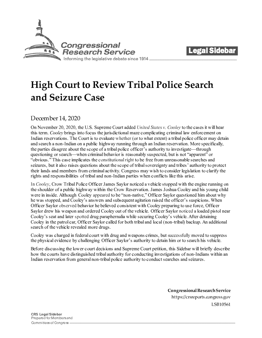 handle is hein.crs/govddav0001 and id is 1 raw text is: 







      ~* Conr~q ess
               Research Servi





High Court to Review Tribal Police Search

and Seizure Case



December 14, 2020

On November  20, 2020, the U.S. Supreme Court added United States v. Cooley to the cases it will hear
this term. Cooley brings into focus the juris dictional maze complicating criminal law enforcement on
Indian reservations. The Court is to evaluate whether (or to what extent) a tribal police officer may detain
and search a non-Indian on a public highway running through an Indian reservation. More specifically,
the parties disagree about the scope of atribalpolice officer's authority to investigate-through
questioning or search-when criminal behavior is reasonably suspected, but is not apparent or
obvious. This case implicates the c onstitutionalright to be free from unreasonable searches and
seizures, but it also raises questions about the scope of tribal sovereignty and tribes' authority to protect
their lands and members from criminal activity. Congress may wish to consider legislation to clarify the
rights and responsibilities of tribal and non-Indian parties when conflicts like this arise.
In Cooley, Crow Tribal Police Officer James Saylor noticed a vehicle stopped with the engine running on
the shoulder of a public highway within the Crow Reservation. James Joshua Cooley and his young child
were in inside. Although Cooley appeared to be non-native, Officer Saylor questioned him about why
he was stopped, and Cooley's answers and subsequent agitation raised the officer's suspicions. When
Officer Saylor observed behavior he believed consistent with Cooley preparing to use force, Officer
Saylor drew his weapon and ordered Cooley out of the vehicle. Officer Saylor noticed a loaded pistol near
Cooley's seat and later spotted drug paraphernalia while securing Cooley's vehicle. After detaining
Cooley in the patrol car, Officer Saylor called for both tribal and local (non-tribal) backup. An additional
search of the vehicle revealed more drugs.
Cooley was charged in federal court with drug and weapons crimes, but successfully moved to suppress
the physical evidence by challenging Officer Saylor's authority to detain him or to search his vehicle.
Before discussing the lower court decisions and Supreme Court petition, this Sidebar will briefly describe
how  the courts have distinguished tribal authority for conducting investigations of non-Indians within an
Indian reservation from general non-tribal police authority to conduct searches and seizures.





                                                                 Congressional Research Service
                                                                   https://crsreports.congress.gov
                                                                                      LSB10561

CRS Legal Siebar
Prepared for Membersand
Commi                                ----es o Cong rss-----------------------------------


