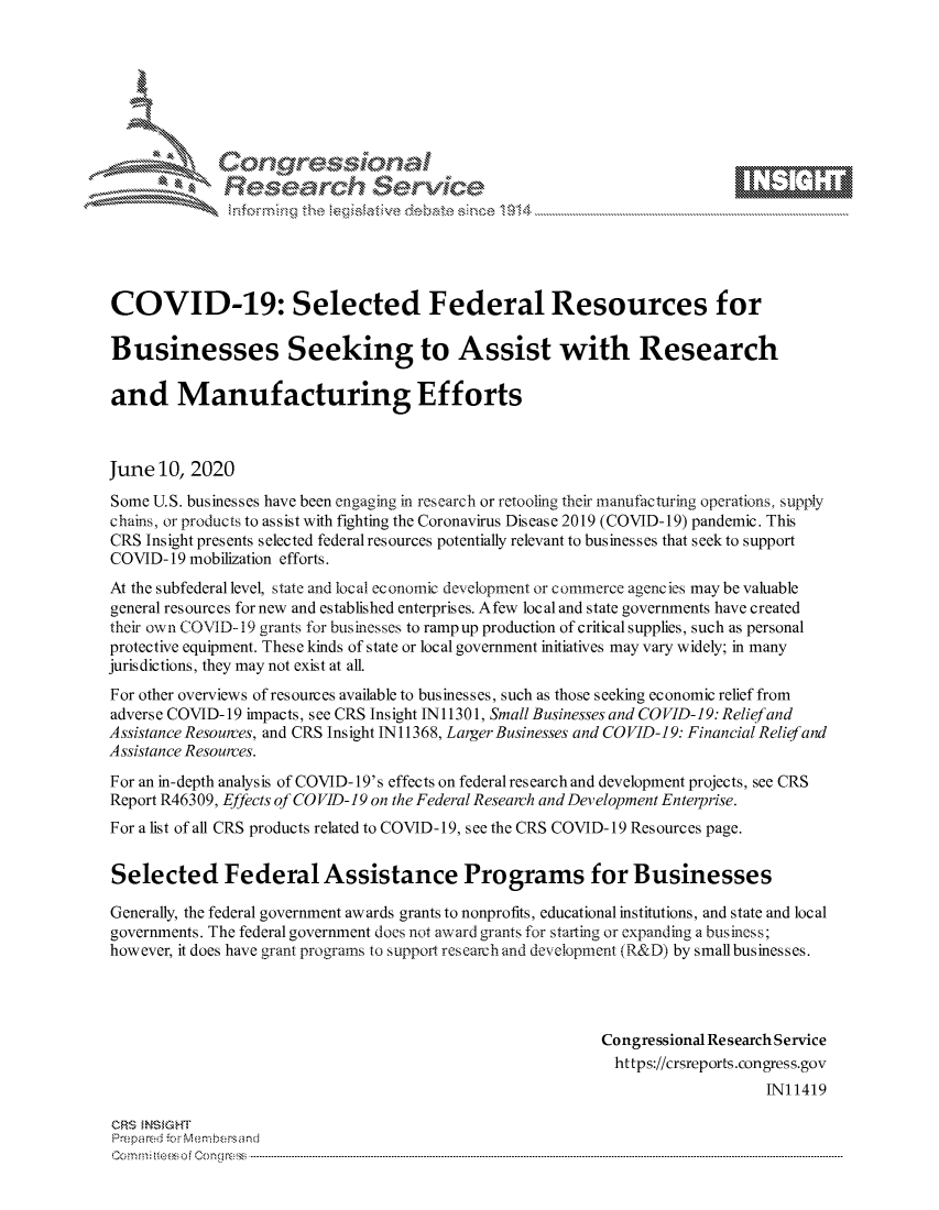 handle is hein.crs/govddxx0001 and id is 1 raw text is: 









              Researh SetOkc





COVID-19: Selected Federal Resources for

Businesses Seeking to Assist with Research

and Manufacturing Efforts



June 10, 2020
Some U.S. businesses have been engaging in research or retooling thcir manufacturing operations., supply
chains, or produc is to assist with fighting the Coronavirus Disease 2019 (COVID-19) pandemic. This
CRS Insight presents selected federal resources potentially relevant to businesses that seek to support
COVID- 19 mobilization efforts.
At the subfederal level, state and local economic development or commerce agencies may be valuable
general resources for new and established enterprises. Afew local and state governments have created
their own COVID- 19 grants for businesses to rampup production of critical supplies, such as personal
protective equipment. These kinds of state or local government initiatives may vary widely; in many
jurisdictions, they may not exist at all.
For other overviews of resources available to businesses, such as those seeking economic relief from
adverse COVID- 19 impacts, see CRS Insight IN11301, Small Businesses and COVID-19: Reliefand
Assistance Resources, and CRS Insight IN11368, Larger Businesses and CO VID-19: Financial Relief and
Assistance Resources.

For an in-depth analysis of COVID-19's effects on federal research and development projects, see CRS
Report R46309, Effects of CO VID- 19 on the Federal Research and Development Enterprise.
For a list of all CRS products related to COVID-19, see the CRS COVID-19 Resources page.


Selected Federal Assistance Programs for Businesses

Generally, the federal government awards grants to nonprofits, educational institutions, and state and local
governments. The federal government does not award grants for starting or expanding a bus iness;
however, it does have grant programs to support research and development (R&D) by small businesses.




                                                          Congressional Research Service
                                                            https://crsreports.congress.gov
                                                                              IN11419

CRS MNS GHT
Prempa red o cr  --embersand
C o   m   n.. t eei ften g o   [  C o------------.............................. .................................. ................................. .................................. ................................. .................................



