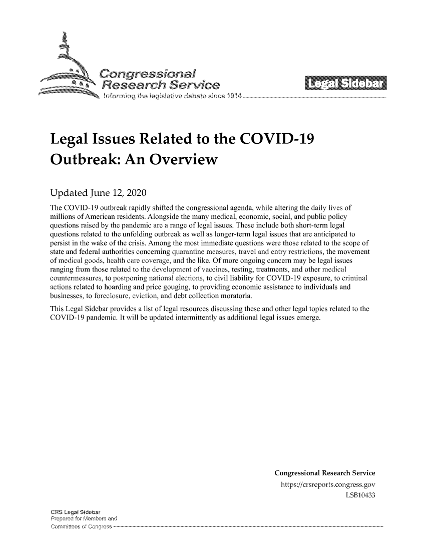 handle is hein.crs/govddyy0001 and id is 1 raw text is: 









Researh Service


Legal Issues Related to the COVID-19

Outbreak: An Overview



Updated June 12, 2020
The COVID- 19 outbreak rapidly shifted the congressional agenda, while altering the daily lives of
millions of American residents. Alongside the many medical, economic, social, and public policy
questions raised by the pandemic are a range of legal issues. These include both short-term legal
questions related to the unfolding outbreak as well as longer-term legal issues that are anticipated to
persist in the wake of the crisis. Among the most immediate questions were those related to the scope of
state and federal authorities concerning quarantine measures, travel and entry restrictions, the movement
of medical goods, health care coverage, and the like. Of more ongoing concern may be legal issues
ranging from those related to the development of vaccines, testing, treatments, and other medical
countermeasures, to postponing national elections, to civil liability for COVID-19 exposure, to criminal
actions related to hoarding and price gouging, to providing economic assistance to individuals and
businesses, to foreclosure, eviction, and debt collection moratoria.
This Legal Sidebar provides a list of legal resources discussing these and other legal topics related to the
COVID- 19 pandemic. It will be updated intermittently as additional legal issues emerge.


















                                                               Congressional Research Service
                                                                 https://crsreports.congress.gov
                                                                                   LSB10433


CRS Lega Sidebar
Prepaed for Membeiq arhd
Cornmittees o. Congress .....


._ M1



