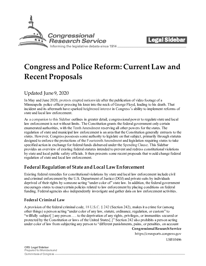 handle is hein.crs/govddyz0001 and id is 1 raw text is: 















Congress and Police Reform: Current Law and

Recent Proposals



Updated June 9, 2020
In May and June 2020, protests erupted nationwide after the publication of video footage of a
Minneapolis police officer pressing his knee into the neck of George Floyd, leading to his death. That
incident and its aftermath have sparked heightened interest in Congress's ability to implement reforms of
state and local law enforcement.
As a companion to this Sidebar outlines in greater detail, congressional power to regulate state and local
law enforcement is not without limits. The Constitution grants the federal government only certain
enumerated authorities, with the Tenth Amendment reserving all other powers for the states. The
regulation of state and municipal law enforcement is an area that the Constitution generally entrusts to the
states. However, Congress possesses some authority to legislate on that subject, primarily through statutes
designed to enforce the protections of the FourteenthAmendment and legislation requiring states to take
specified action in exchange for federal funds disbursed under the Spending Clause. This Sidebar
provides an overview of existing federal statutes intended to prevent and redress constitutional violations
by state and local public safety officials. It then presents some recent proposals that would change federal
regulation of state and local law enforcement.

Federal Regulation of State and Local Law Enforcement
Existing federal remedies for c onstitutional violations by state and local law enforcement include civil
and criminal enforcement by the U.S. Department of Justice (DOJ) and private suits by individuals
deprived of their rights by someone acting under color of' state law. In addition, the federal government
encourages states to enact certain policies related to law enforcement by placing conditions on federal
funding. Federal agencies also independently investigate and gather data on law enforcement activities.

Federal Criminal Law

A provision of the federal criminal code, 18 U.S.C. § 242 (Section 242), makes it a crime for (among
other things) a person acting under color of any law, statute, ordinance, regulation, or custom to
willfully subject[] any person.., to the deprivation of any rights, privileges, or immunities secured or
protected by the Constitution or laws of the United States [.] Section 242 also prohibits a person acting
under color of law from subjecting any person to different punishments, pains, or penalties, on account
                                                                 Congressional Research Service
                                                                 https://crsreports.congress.gov
                                                                                     LSB10486

CRS Lega i&sebar
Prepared .'r Membersand
C o m,   ..m : i f  Cen go  lo C: n ----------------------------------------------------------------------------------------------------------------------------------------------------------------------------------------------...........


