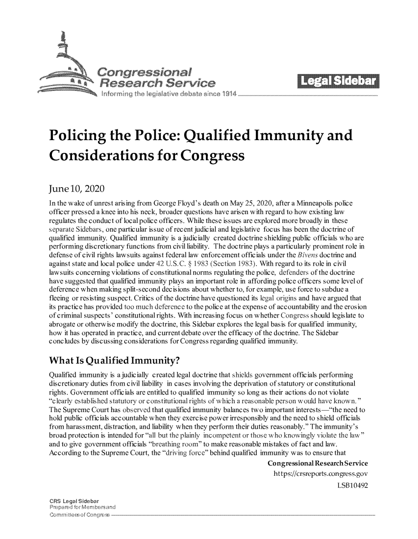 handle is hein.crs/govddzw0001 and id is 1 raw text is: 









                   Resarh Service





Policing the Police: Qualified Immunity and

Considerations for Congress



June 10, 2020
In the wake of unrest arising from George Floyd's death on May 25, 2020, after a Minneapolis police
officer pressed a knee into his neck, broader questions have arisen with regard to how existing law
regulates the conduct of local police officers. While these issues are explored more broadly in these
separate Sidebars, one particular issue of recent judicial and legislative focus has been the doctrine of
qualified immunity. Qualified immunity is a judicially created doctrine shielding public officials who are
performing discretionary functions from civil liability. The doctrine plays a particularly prominent role in
defense of civil rights lawsuits against federal law enforcement officials under the Bivens doctrine and
against state and local police under 42 U. SC. § 1983 (Section 1983). With regard to its role in civil
law suits conc erning violations of constitutional norms regulating the polic e, defenders of the doctrine
have suggested that qualified immunity plays an important role in affording police officers some level of
deference when making split-second decisions about whether to, for example, use force to subdue a
fleeing or resisting suspect. Critics of the doctrine have questioned its legal origins and have argued that
its practice has provided too much deference to the police at the expense of accountability and the erosion
of criminal suspects' constitutional rights. With increasing focus on whether Congress should legislate to
abrogate or otherwise modify the doctrine, this Sidebar explores the legal basis for qualified immunity,
how it has operated in practice, and current debate over the efficacy of the doctrine. The Sidebar
concludes by discussing considerations for Congress regarding qualified immunity.

What Is Qualified Immunity?

Qualified immunity is ajudicially created legal doctrine that shields government officials performing
discretionary duties from civil liability in cases involving the deprivation of statutory or constitutional
rights. Government officials are entitled to qualified immunity so long as their actions do not violate
clearly established statutory or constitutional rights of which a reasonable person would have known.
The Supreme Court has observed that qualified immunity balances two important interests -the need to
hold public officials accountable when they exercise power irresponsibly and the need to shield officials
from harassment, distraction, and liability when they perform their duties reasonably. The immunity's
broad protection is intended for all but the plainly incompetent or those who knowingly violate the law
and to give government officials breathing room to make reasonable mistakes of fact and law.
According to the Supreme Court, the driving force behind qualified immunity was to ensure that
                                                                 Congressional Research Service
                                                                   https://crsreports.congress.gov
                                                                                      LSB10492

CRS Lega i&sebar
Prepared .- Membersand
C o m m;;fte.. o f  C one sc o   : C--------------------------------------------------------------------------------------------------------------------------------------------------------------------------------------------.............


