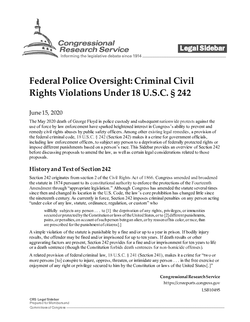 handle is hein.crs/govddzz0001 and id is 1 raw text is: 







         ~* or 101 '







Federal Police Oversight: Criminal Civil

Rights Violations Under 18 U.S.C. § 242



June 15, 2020
The May 2020 death of George Floyd in police custody and subsequent nationwide protests against the
use of force by law enforcement have sparked heightened interest in Congress's ability to prevent and
remedy civil rights abuses by public safety officers. Among other existing legal remedies, a provision of
the federal criminal code, 18 U. S.C. § 242 (Section 242) makes it a crime for government officials,
including law enforcement officers, to subject any person to a deprivation of federally protected rights or
impose different punishments based on a person's race. This Sidebar provides an overview of Section 242
before discussing proposals to amend the law, as well as certain legal considerations related to those
proposals.

History and Text of Section 242

Section 242 originates from section 2 of the Civil Rights Act of 1866. Congress amended and broadened
the statute in 1874 pursuant to its constitutional authority to enforce the protections of the Fourteenth
,Amendment through appropriate legislation. Although Congress has amended the statute several times
since then and changed its location in the U.S. Code, the law's core prohibition has changed little since
the nineteenth century. As currently in force, Section 242 imposes criminal penalties on any person acting
under color of any law, statute, ordinance, regulation, or custom who

       willfully subjects any person.. . to [1] the deprivation of any rights, privileges, or imrmunities
       secured or protectedbythe Constitution or laws oftheUnited States, orto [2] different punis hlrnts,
       pains, orpenalties, on account ofsuchperson beingan alien, orby reason ofhis color, orrace, than
       are prescribed forthe punishmentof citizens [.]
A simple violation of the statute is punishable by a fine and/or up to a year in prison. If bodily injury
results, the offender may be fined and/or imprisoned for up to ten years. If death results or other
aggravating factors are present, Section 242 provides for a fine and/or imprisonment for ten years to life
or a death sentence (though the Constitution forbids death sentences for non--hoinicide offenses).
A related provision of federal criminal law, 18 U. S.C. § 241 (Section 241), makes it a crime for two or
more persons [to] conspire to injure, oppress, threaten, or intimidate any person ... in the free exercise or
enjoyment of any right or privilege secured to him by the Constitution or law s of the United States [. ]

                                                                 Congressional Re search Service
                                                                   https://crsreports.congress.gov
                                                                                      LSB10495

CRS Lega i&sebar
Prepared .- Memn bersand
C o m m;;fte.. o f  C one sc o   : C--------------------------------------------------------------------------------------------------------------------------------------------------------------------------------------------.............


