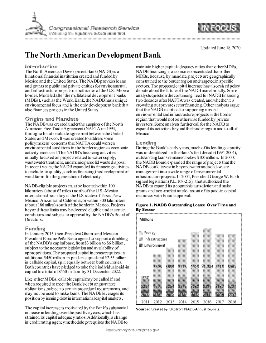 handle is hein.crs/govdfzw0001 and id is 1 raw text is: 




                                       xa  S
                                               1,k
                           w-




The North American Development Bank


Updated June 18,2020


The North American Development Bank (NADB) is a
binational financial institution created and funded by
Mexico and the United States. The NADB provides loans
and grants to public and private entities for environmental
and infrastructure projects on both sides ofthe U.S.-Mexico
border. Modeled after the multilateral development banks
(MDBs), such as the World Bank, the NADB has a unique
environmental focus and is the only development bankthat
also finances projects in the United States.


The NADB was created underthe auspices ofthe North
American Free Trade Agreement (NAFTA) in 1994,
through a binational side agreement between the United
States andMexico. It was createdto address some
policynakers' concerns that NAFTA could worsen
environmental conditions in the borderregion as economic
activity increased. The NADB's financing activities
initially focusedon projects relatedto water supply,
wastewater treatment, andmunicipal solid waste disposal.
In recent years, theNADB expanded its financing activities
to include air quality, such as financingthe development of
wind farms forthe generation of electricity.

NADB-eligible projects mustbe locatedwithin 100
kilometers (about 62 miles) north ofthe U.S.-Mexico
internationalboundary in the U.S. states ofTexas,New
Mexico, Arizona and California, orwithin 300 kilometers
(about 186 miles) south oftheborder in Mexico. Projects
beyondthese limits may be deemed eligible under certain
conditions and subject to approvalby the NADB's Board of
Directors.


In January 2015, then-PresidentObama and Mexican
President Enrique Pefia Nieto agreedto support a doubling
oftheNADB's capitalbase, from$3 billion to $6 billion,
subject to the necessary legislation and availability of
appropriations. The proposed capital increaserequires an
additional $450 million in paid-in capital and $2.55 billion
in callable capital, split equally between both countries.
Both countries have pledged to take their individual paid-in
capitalto atotalof$450 million by 31 December2022.
Like other MDBs, callable capital may be called if and
when required to meet the Bank's debt or guarantee
obligations, subjectto certain procedural requirements, and
may not be us ed to make loans. The NADB leverages its
position by issuing debtin international capitalmarkets.

The capital increase is motivated bythe Bank's substantial
increase in lending overthepast five years, which has
strained its capital adequacy ratios. Additionally, a change
in credit rating agency methodology requires the NADB to


maintain high er capital adequacy ratios than other MDBs.
NADB financing is also more concentratedthan other
MDBs, because, by mandate, projects are geographically
constrained to the borderregion andtargetedin specific
sectors. The proposed capital increase has also rais edpolicy
debate about the future ofthe NADB more broadly. So me
analysts questionthe continuing need forNADB financing
two decades afterNAFTAwas created, andwhetherit is
crowding out private sector financing. Other analysts argue
that the NADB is critical to supporting needed
environmental and infrastructure projects in the border
region that would notbe otherwise fundedby private
investors. Some analysts further call forthe NADBto
expand its activities beyondthe borderregion and to all of
Mexico.

Lending
During the Bank's early years, much ofits lending capacity
was underutilized. In the Bank's first decade (1994-2004),
outstanding loans remained below $100 million. In 2000,
the NADB Board expanded the range ofprojects that the
NADB could investin beyondwater and solid-waste
management into a wide range ofenvironmental
in frastructureprojects. In 2004, President George W. Bush
signed legislation (P.L. 108-215), that authorized the
NADB to expand its geographic jurisdiction andnake
grants and non-narket rateloans out ofits paid-in capital
resources with Board approval.

Figure I. NADB Outstanding Loans: OverTime and
By Sector


                            ........ ......
         0 66  lk'8 6 k **. I * - 1     .......... ..........
                           $9. _*   M    ..1
          ........ ........ ........ . 44 . .. I ......... . i .......
          .......... .......... .......... ........ .......... .......... ..........
          .......... .......... .......... .......... ........... ........... ..........
          .......... .......... .......... .......... .......... .......... ..........
          .......... .......... .......... .......... ........... ........... ..........
          .......... .......... .......... .......... .......... .......... ..........
          .......... .......... .......... .......... ........... ........... ..........
          .......... .......... .......... .......... .......... .......... ..........
          .......... .......... .......... .......... ........... ........... ..........
          .......... .......... .......... .......... .......... .......... ..........
          .......... .......... .......... .......... ........... ........... ..........
          .......... .......... .......... .......... .......... .......... ..........
          .......... .......... .......... .......... ........... ........... ..........
          .......... .......... .......... .......... .......... .......... ..........
          .......... .......... .......... .......... ........... ........... ..........
          .......... .......... .......... .......... .......... .......... ..........
          .......... .......... .......... .......... ........... ........... ..........
          .......... .......... .......... .......... .......... .......... ..........
          .......... .......... .......... .......... ........... ........... ..........
                                           ... ...........
    .. . . .......... ..........        ..........
      .. .......... ..........                ..........
                                              ..........
                                              ..........
                                              ..........
                                              ..........
                                              ..........
                                              ..........




   2011 2012 2013 2014 2015 2016 2017 20:18
Source: Created by CRSfrom NADBAnnual Reports.


N...0' N


Millions


Eni k      Per ,t
@ Infrastructu~re
En r.vironment


